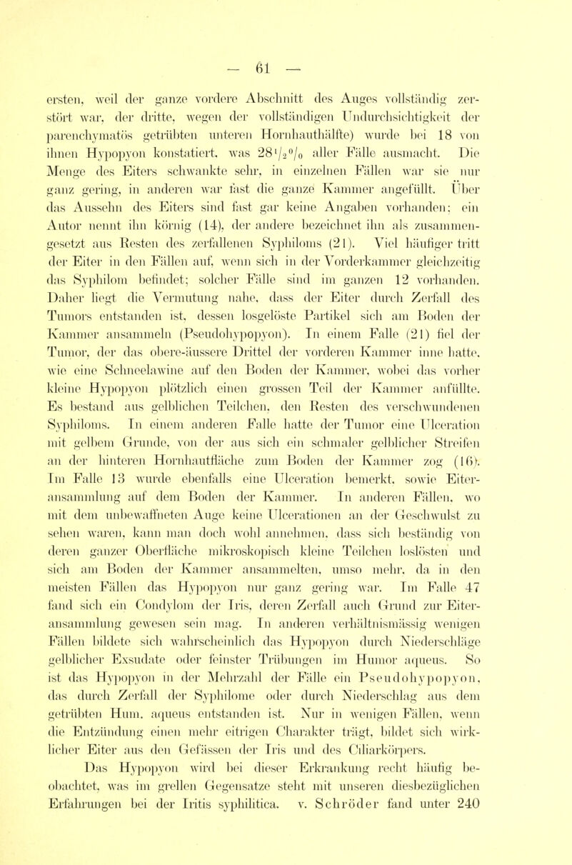 ersten, weil der ganze vordere Abschnitt des Auges yollstündig zer- stört war, der dritte, wegen der vollständigen Undurchsiclitigkeit der parenchymatös getrübten untereji Hondiauthälfte) wurde bei 18 von ihnen Hypopyon konstatiert, was 28^/2^/0 aller Fälle ausmacht. Die Menge des Eiters schwankte sehr, in einzelnen Fällen war sie nur ganz gering, in anderen war fast die ganze Kammer angefüllt. Uber das Aussehn des Eiters sind fast gar keine Angaben vorhanden; ein Autor nennt ihn köniig (14), der andere bezeichnet ihn als zusammen- gesetzt aus Resten des zerfallenen Syphiloms (21). Viel häufiger tritt der Eiter in den Fällen auf, wenn sich in der Vorderkammer gleichzeitig das Syphilom befindet; solcher Fälle sind im ganzen 12 vorhanden. Daher liegt die Vermutung nahe, dass der Eiter durch Zerfall des Tumors entstanden ist, dessen losgelöste Partikel sich am Boden der Kammer ansammeln (Pseudohypopyon). In einem Falle (21) fiel der Tumor, der das obere-äussere Drittel der vorderen Kammer inne hatte, wie eine Sclineelawine auf den Boden der Kammer, wobei das vorher kleine Hypopyon plötzlich einen grossen Teil der Kammer anfüllte. Es bestand aus gelblichen Teilchen, den Besten des verschwundenen Syphiloms. In einem anderen Falle hatte der Tumor eine ITlceration mit gelliem Grunde, von der aus sich ein schmaler gelblicher Streifien an der hinteren Hornhautfläche zum Boden der Kammer zog (16). Im Falle 13 wurde ebenfalls eine ITlceration bemerkt, sowie Eiter- ansamnüung auf dem Boden der Kammer. In anderen Fällen, wo mit dem unbewaffneten Auge keine Ulcerationen an der Greschwulst zu sehen waren, kann man doch wohl annehmen, dass sich beständig von deren ganzer Oberfläche mikroskopisch kleine Teilchen loslösten und sich am Boden der Kammer ansammelten, umso mehr, da in den meisten Fällen das Hypopyon nur ganz gering war. Im Falle 47 fand sich ein Condylom der Iris, deren Zerfall auch Grund zur Eiter- ansammlung gewesen sein mag. In and-eren verhältnismässig wenigen Fällen bildete sich wahrscheinlich das Hypopyon durch Niederschläge gelblicher Exsudate oder feinster Trübungen im Humor aqueus. So ist das Hypopyon in der Mehrzahl der Fälle ein Pseudohypopyon, das durch Zerfall der Syphilome oder durch Niederschlag aus dem getrübten Hum. aqueus entstanden ist. Nur in wenigen Fällen, wenn die Entzündung einen mehr eitrigen Charakter trägt, bildet sich wirk- licher Eiter aus den Gefässen der Iris und des Cüiarkörpers. Das Hypopyon wird bei dieser Erkraidvung recht häufig be- obachtet, was im grellen Gegensatze steht mit unseren diesbezüglichen Erfahrungen bei der Iritis syphihtica. v. Schröder fand unter 240