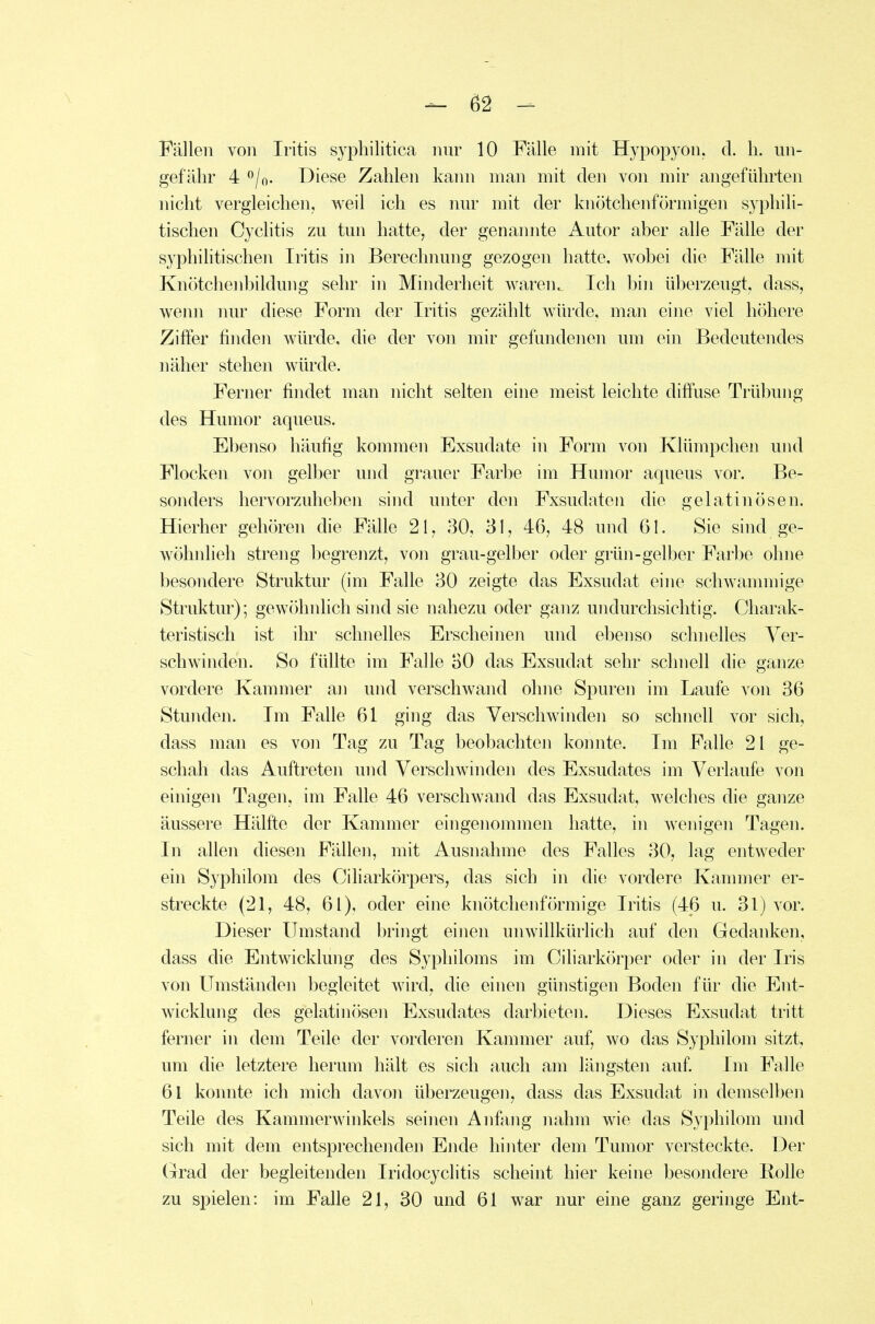 Fällen von Iritis syphilitica nur 10 Fälle mit Hypopyon. cl. Ii. un- gefähr 40/0. Diese Zahlen kaini man mit den von mir angeführten nicht vergleichen, weil ich es nur mit der knötchenförmigen syphili- tischen Cyclitis zu tun hatte, der genannte Autor aber alle Fälle der syphilitischen Iritis in Berechnung gezogen hatte, wobei die Fälle mit Knötclienbildung sehr in Minderheit waren. Ich bin überzeugt, dass, wenn nur diese Form der Iritis gezählt wiUxle, man eine viel höhere Ziffer finden würde, die der von mir gefundenen um ein Bedeutendes näher stehen würde. Ferner findet man nicht selten eine meist leichte diffuse Trübung des Humor aqueus. Ebenso häufig kommen Exsudate in Form von Klümpchen und Flocken voii gelber und grauer Farbe im Humor aqueus vor. Be- sonders hervorzuheben sind unter den Exsudaten die gelatinösen. Hierher gehören die Fälle 2\, 30, 31, 46, 48 und 61. Sie sind ge- wöhnlieh streng begrenzt, von grau-gelber oder grün-gelber Farbe ohne besondere Struktur (im Falle 30 zeigte das Exsudat eine schwammige Struktur); gewöhnlich sind sie nahezu oder ganz undurchsichtig. Charak- teristisch ist ihr schnelles Erscheinen und ebenso schnelles Ver- schwinden. So füllte im Falle BO das Exsudat sehr schnell die ganze vordere Kammer an und verschwand ohne Spuren im Laufe von 36 Stunden. Im Falle 61 ging das Verschwinden so schnell vor sich, dass man es von Tag zu Tag beobachten komite. Im Falle 21 ge- schah das Auftreten und Verschwinden des Exsudates im Verlaufe von einigen Tagen, im Falle 46 verschwand das Exsudat, welches die ganze äussere Hälfte der Kammer eingenommen hatte, in wenigen Tagen. In allen diesen Fällen, mit Ausnahme des Falles 30, lag entweder ein Syphilom des Ciharkörpers, das sich in die vordere Kammer er- streckte (21, 48, 61), oder eine knötchenförmige Iritis (46 u. 31) vor. Dieser Umstand bringt einen unwillkürlich auf den Gedanken, dass die Entwicklung des Syphiloms im Ciliarkörper oder in der Iris von Umständen begleitet wird, die einen günstigen Boden für die Ent- wicklung des gelatinösen Exsudates darbieten. Dieses Exsudat tritt ferner in dem Teile der vorderen Kammer auf, wo das Syphilom sitzt, um die letztere herum hält es sich auch am längsten auf Im Falle 61 konnte ich mich davon überzeugen, dass das Exsudat in demselben Teile des Kammerwinkels seinen Anfang nahm wie das Syphilom und sich mit dem entsprechenden Ende hinter dem Tumor versteckte. Der Grad der begleitenden Iridocyclitis scheint hier keine besondere Bolle zu spielen: im Falle 21, 30 und 61 war nur eine ganz geringe Ent-