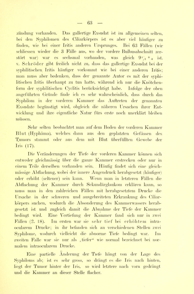 züiidmig vorhanden. Das gallertige Exsudat ist im allgemeinen selten, bei den Sypliilomen des Ciliarkiirpers ist es al)er viel häufiger zu finden, wie bei einer Iritis anderen Ursprunges. Bei 63 Fällen (wir schliessen wieder die 3 Fälle aus, wo der vordere Bulbusabschnitt zer- stört war) war es sechsmal vorhanden, was gleich 9'/2 ist. V. Schröder gibt freihch nicht zu, dass das gallertige Exsudat bei der syphilitische]! Iritis häufiger vorkommt wie bei einer anderen Iritis; man muss aber bedenken, dass der genannte Autor es mit der syphi- litischen Iritis überhaupt zu tun hatte, während ich nur die Knötchen- form der syphilitischen Cyclitis l)erücksichtigt habe. Infolge der oben angeführten Gründe finde ich es sehr wahrscheinlich, djiss durch das Syphilom in der vorderen Kammer das Auftreten der genannten Exsudate begünstigt wird, obgleich die näheren Ursachen ihrer Ent- wicklung und ihre eigentliche Natur fürs erste noch unerklärt bleiben müssen. Sehr selten beobachtet man auf dem Boden der vorderen Kammer Blut (Hyphäma), welches dami aus den geplatzten Gefässen des Tnmors stammt oder aus dem mit Blut überfüllten Gewebe der Iris (17). Die Veränderungen der Tiefe der vorderen Kannner können sich entweder gleichmässig über die ganze Kammer erstrecken oder nur in einem Teile derselben vorhanden sein. Häufig findet sich eine gleich- mässige Abflachung, wobei der innere Augendruck herabgesetzt (häufiger) oder erhöht (seltener) sein kann. Weini man in letzteren Fällen die Abflachung der Kammer durch Sekundärglaukom erklären kann, so muss man in den zahlreichen Fällen mit herabgesetztem Drucke die Ursache in der schweren und ausgebreiteten Erkrankung des Ciliar- körpers suchen, wodurch die Absonderung des Kammerwassers herab- gesetzt ist und zugleich damit die Abnahme der Tiefe der Kammer bedingt wird. Eine Vertiefung der Kammer fand sich imr in zwei Fällen (2, 18). Im ersten war sie sehr tief bei erhöhtem intra- ocularem Drucke; in ihr beianden sich an verschiedenen Stellen zwei Syphilome, wodurch vielleicht die al)norme Tiefe bedingt war. Im zweiten Falle war sie mu^ als ,. tiefer Avie normal liezeichnet l^ei nor- malem intraocularem Drucke. Eine partielle Änderung der Tiefe hängt von der Lage des Syphiloms ab; ist es sehr gross, so drängt es die Iris nach hinten, liegt der Tumor hinter der Iris, so wird letztere nach vorn gedrängt mid die Kammer an dieser Stelle flacher.
