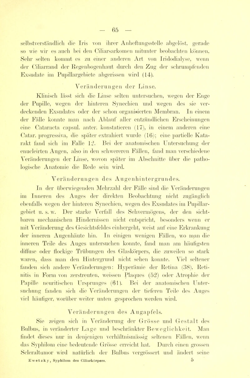 selbstverständlich die Iris von ihrer Anheftungsstelle abgelöst, gerade so wie wir es auch bei den Ciliarsarkonien mitunter beobachten köinien, Sehr selten kommt es zu einer anderen Art von Iridodialyse, wenn der Ciliarrand der Regenbogenhaut durch den Zug der schrumpfenden Exsudate im Pupillargebiete abgerissen wird (14). Veränderungen der Linse. Klinisch lässt sich die Linse selten untersuchen, wegen der Enge der Pupille, wegen der hinteren Synechien und wegen des sie ver- deckenden Exsudates oder der schon organisierten Membran. In einem der Fälle konnte man nach Ablauf aller entzündhchen Erscheinungen eine Cataracta capsul. anter. konstatieren (17), in einem anderen eine Catar. progressiva, die später extrahiert wurde (16); eine partielle Kata- rakt fand sich im Falle 1'2. Bei der anatomischen Untersuchung der enucleirten Augen, also in den schwereren Fällen, fand man verschiedene Veränderungen der Linse, wovon später im Abschnitte ül)er die patho- logische Anatomie die Rede sein wird. Veränderungen des Augenhintergrundes. In der überwiegenden Mehrzahl der Fälle sind die Veränderungen im Inneren des Auges der direkten Beobachtung niclit zugänglich ebenfalls wegen der hinteren Synechien, wegen des Exsudates hn Pupillar- gebiet u. s. w. Der starke Verfall des Sehvermögens, der den sicht- baren mechanischen Hindernissen nicht entspricht, besonders wenn er mit Veränderung des Gesichtsfeldes einliergeht, weist auf eine Erkrankung der inneren Augenhäute hin. In ehiigen wenigen Fällen, wo man die iimeren Teile des Auges untersuchen konnte, fand man am häufigsten diftuse oder flockige Trübungen des Glaskörpers, die zuweilen so stark waren, dass man den Hintergrund nicht sehen koimte. Viel seltener fanden sich andere Veränderungen: Hyperämie der Retina (38), Reti- nitis in Form von zerstreuten, weissen Plaques (52) oder Atrophie der Papille neuritischen Ursprunges (61). Bei der anatomisclien Unter- suchung fanden sich die Veränderungen der tieferen Teile des Auges viel häutiger, worüber weiter unten gesprochen werden wird. Veränderungen des Augapfels. Sie zeigen sich in Veränderung der Grösse und Gestalt des Bulbus, in veränderter Lage und beschränkter Beweglichkeit. Mm\ findet dieses nur in denjenigen verhältnismässig seltenen Fällen, wenn das Syphilom eine bedeutende Grösse erreicht hat. Durch einen grossen Scleraltumor wird natürlicli der Bulbus vergrössert und ändert seine Ewetzky, Syphilom des Ciliarkörpere. 5