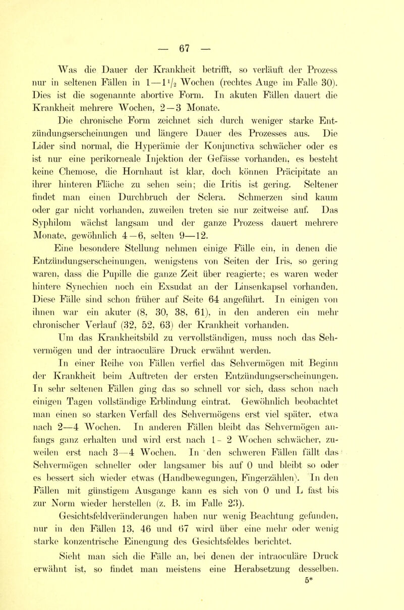 Was die Dauer der Krankheit betrifft, so verläuft der Prozess nur in seltenen Fällen in 1—11/2 Wochen (rechtes Auge im Falle 30). Dies ist die sogenannte abortive Form. In akuten Fällen dauert die Krankheit mehrere Wochen, 2 — 3 Monate. Die chronische Form zeichnet sich durch weniger starke Ent- zündungsersclieinungen und längere Dauer des Prozesses aus. Die Lider sind normal, die Hyperämie der Konjunctiva schwächer oder es ist nur eine perikorneale Injektion der Gefässe vorhanden, es besteht keine Chemose, die Hornhaut ist klar, doch können Präcipitate an ihrer hinteren Fläche zu sehen sein; die Iritis ist gering. Seltener findet man einen Durchbrucli der Sclera. Schmerzen sind kaum oder gar nicht vorhanden, zuweilen treten sie nur zeitweise auf. Das Syphilom wächst langsam und der ganze Prozess dauert mehrere Monate, gewöhnhch 4—6, selten 9—12. Eine besondere Stellung nehmen einige Fälle ein, in denen die Entzündungserscheinungen, wenigstens von Seiten der Iris, so gering waren, dass die Pupille die ganze Zeit über reagierte; es waren weder hintere Synechien noch ein Exsudat an der Linsenkapsel vorhanden. Diese Fälle sind schon fiiilier auf Seite 64 angeführt. In einigen von ihnen war ein akuter (8, 30, 38, 61), in den anderen ein mehr chronischer Verlauf (32, 52, 63) der Krankheit vorhanden. Um das Krankheitsbild zu vervollständigen, muss noch das Seh- vermögen und der intraoculäre Druck erwähnt werden. In einer Reihe von Fällen verfiel das Sehvermögen mit Beginn der Krankheit beim Auftreten der ersten Entzündungserscheinungen. In sehr seltenen Fällen ging das so schnell vor sich, dass schon nach einigen Tagen vollständige Erblindung eintrat. Gewöhnlich beobachtet man einen so starken Verfall des Sehvermögens erst viel später, etwa nach 2—4 Wochen. In anderen Fällen bleibt das Sehvermögen an- fangs ganz erhalten und wird erst nach L- 2 Wochen schwächer, zu- weilen erst nach 3—4 Wochen. In den schweren Fällen fällt das Sehvermögen schneller oder langsamer bis auf 0 und bleibt so oder es bessert sich wieder etwas (Handbewegungen, Fingerzählen). In den Fällen mit günstigem Ausgange kann es sich von 0 und L fast bis zur Norm wieder herstellen (z. B. im Falle 23). Gesichtsfeldveränderangen haben nur wenig Beachtung gefunden, nur in den Fällen 13, 46 und 67 wird über eine mehr oder wenig starke konzentrische Einengung des Gesichtsfeldes berichtet. Sieht man sich die Fälle an, bei denen der intraoculäre Druck erwähnt ist, so findet man meistens eine Herabsetzmig desselben. 5*