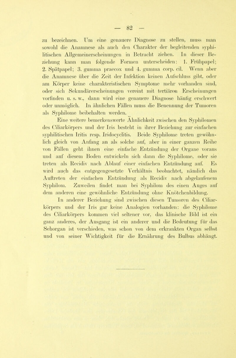 zu bezeichnen. Um eine genauere Diagnose zu stellen, muss man sowohl die Anamnese als auch den Charakter der begleitenden syphi- litischen Allgemeinerscheinungen in Betracht ziehen. In dieser Be- ziehung kann man folgende Formen unterscheiden: 1. Frühpapel; 2. Spätpapel; 3. gumma praecox und 4. gumma corp. eil. Wenn aber die Anamnese über die Zeit der Infektion keinen Aufschluss gibt, oder am Körper keine charakteristischen Symptome mehr vorhanden snid, oder sich Sekundärerscheinungen vereint mit tertiären Erscheinungen vorfinden u. s. w., dann wird eine genauere Diagnose häufig erschwert oder unmöghch. In ähnHchen Fällen muss die Benennung der Tumoren als Syphilome beibehalten werden. Eine weitere bemerkenswerte Ahnhchkeit zwischen den Syi^hilomen des Ciliarkörpers und der Iris besteht in ihrer Beziehung zur einfachen syphilitischen Iritis resp. Iridocyclitis. Beide Syphilome treten gewöhn- lich gleich von Anfang an als solche auf, aber in einer ganzen ßeihe von Fällen geht ihnen eine einfache Entzündung der Organe voraus und auf diesem Boden entwickeln sich dann die Syphilome, oder sie treten als Becidiv nach Ablauf einer einfachen Entzündung auf Es wird auch das entgegengesetzte Verhältnis beobachtet, nämlich das Auftreten der einfachen Entzündung als Becidiv nach abgelaufenem Syphilom. Zuweilen findet man bei Syphilom des einen Auges auf dem anderen eine gewöhnUche Entzündung ohne Knötchenbildung. In anderer Beziehung sind zwischen diesen Tumoren des Ciliar- körpers und der Iris gar keine Analogien vorhanden: die Syphilome des Ciliarkörpers kommen viel seltener vor, das khnische Bild ist ein ganz anderes, der Ausgang ist ein anderer und die Bedeutung für das Sehorgan ist verschieden, was schon von dem erkrankten Organ selbst und von seiner Wichtigkeit für die Ernährung des Bulbus abhängt.