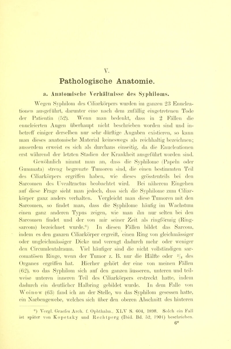 Pathologische Anatomie. a. AiiJitoiuisclic Yerliiilt nisse des Sy philo ms. Wegen Sypliilom des Ciliarkörpers wurden im ganzen 28 Enuclea- tionen ausgeführt, darunter eine nach dem zufälhg eingetretenen Tode der Patientin (52). Wenn man bedenkt, dass in 2 Fällen die enucleiert.en Augen überhaupt nicht beschrieben worden sind und in- betreff einiger derselben nur sehr dürftige Angaben existieren, so kann man dieses anatomische Material keineswegs als reichhaltig bezeichnen; ausserdem erweist es sich als durchaus einseitig, da die Enucleationen erst während der letzten Stadien der Krankheit ausgeführt worden sind. Gewöhnlich nimmt man an, dass die Syphilome (Papeln oder Gummata) streng begrenzte Tumoren sind, die einen bestimmten Teil des Ciliarkörpers ergriffen haben, wie dieses grösstenteils bei den Sarcomen des Uvealtractus beobachtet wird. Bei näherem Eingehen auf diese Frage sieht man jedoch, dass sich die Syphilome zum Ciliar- körper ganz anders verhalten. Vergleicht man diese Tumoren mit den Sarcomen, so findet man, dass die S}7)hilome häufig im Wachstum ehien ganz anderen Typus zeigen, wae man ihn imr selten bei den Sarcomen findet und der von mir seiner Zeit als ringfcirmig (Hing- sarcom) bezeichnet wurde.*) In diesen Fällen bildet das Sarcom, indem es den ganzen Ciharkörper ergreift, einen Ring von gleichmässiger oder ungleichmässiger Dicke und verengt dadurch mehr oder weniger den Circumlentalraum. Viel häufiger sind die nicht vollständigen sar- comatösen Ringe, wenn der Tumor z. B. nur die Hälfte oder ^js des Organes ergriffen hat. Hierher gehört der eine von meinen Fällen (62). wo das Syphilom sich auf den ganzen äusseren, unteren und teil- weise unteren inneren Teil des Ciliarkörpers erstreckt hatte, indem dadurch ein deutlicher Halbring gebildet wurde. In dem Falle von Woinow (63) fand ich an der Stelle, w^o das Syphilom gesessen hatte, ein Narbengewebe, welches sich über den oberen Abschnitt des hinteren *) Vergl. Gniefes Arch. f. Ophthalm., XLV S. 604, 1898. Solch ein Fall ist sjDäter von Koi^etzky und Rechtperg (Ibid. Bd. 52, 1901) beschrieben. 6*