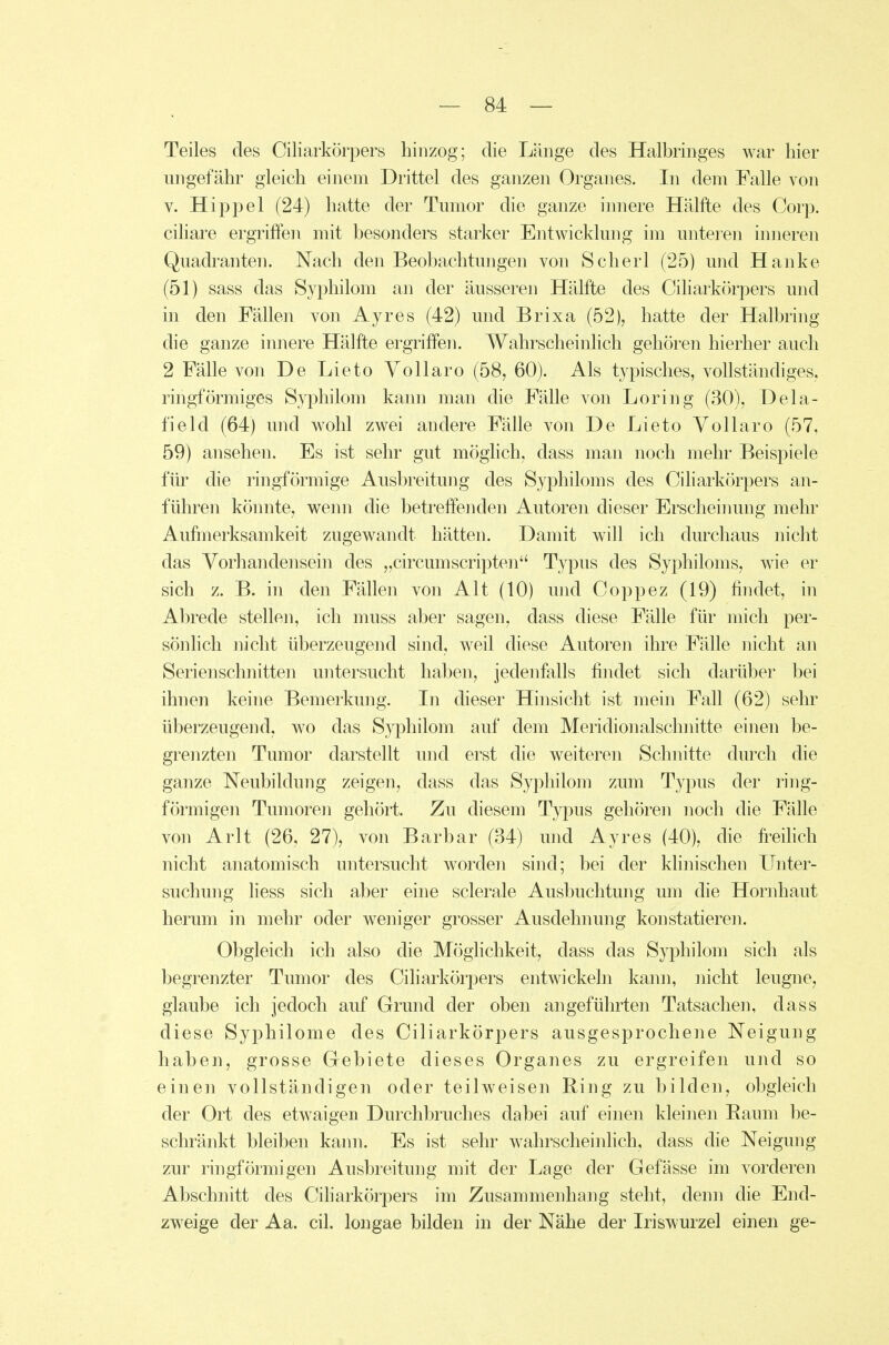 Teiles des Ciliarkörpers hinzog; die Länge des Halbringes war hier ungefähr gleich einem Drittel des ganzen Organes. In dem Falle von V. Hippel (24) hatte der Tmnor die ganze innere Hälfte des Corp. ciliare ergriffen mit besonders starker Entwicklung im unteren inneren Quadranten. Nach den Beobachtungen von Scherl (25) und Hanke (51) sass das Syphilom an der äusseren Hälfte des Ciliarkörpers und in den Fällen von Ayres (42) und Brixa (52), hatte der Halbring die ganze innere Hälfte ergriffen. Wahrscheinlich gehören hierher auch 2 Fälle von De Lieto Vollaro (58, 60). Als typisches, vollständiges, ringförmiges Syphilom kann man die Fälle von Loring (30), Dela- field (64) und wohl zwei andere Fälle von De Lieto Vollaro (57, 59) ansehen. Es ist sehr gut möghch, dass man noch mehr Beispiele für die ringförmige Ausbreitung des Syphiloms des Ciliarkörpers an- führen könnte, wenn die betreffenden Autoren dieser Erscheiiumg mehr Aufmerksamkeit zugewandt hätten. Damit will ich durchaus nicht das Vorhandensein des „circumScripten Typus des Syphiloms, wie er sich z. B. in den Fällen von Alt (10) und Coppez (19) findet, in Abrede stellen, ich muss aber sagen, dass diese Fälle für mich per- sönhch nicht überzeugend sind, weil diese Autoren ihre Fälle nicht an Serienschnitten untersucht haben, jedenfalls findet sich darüber bei ihnen keine Bemerkung. In dieser Hinsicht ist mein Fall (62) sehr überzeugend, wo das Syphilom auf dem Meridionalschnitte einen be- grenzten Tumor darstellt und erst die weiteren Schnitte durch die ganze Neubildung zeigen, dass das Syphilom zum Typus der ring- förmigen Tumoren gehört. Zu diesem Typus gehören noch die Fälle von Arlt (26, 27), von Barbar (34) und Ayres (40), die freihch nicht anatomisch untersucht worden sind; bei der klinischen Unter- suchung Hess sich aber eine sclerale Ausbuchtung um die Hornhaut herum in mehr oder weniger grosser Ausdehnung konstatieren. Obgleich ich also die Möglichkeit, dass das Syphilom sich als begrenzter Tumor des Ciliarkörpers entwickeln kann, nicht leugne, glaube ich jedoch auf Grund der oben angeführten Tatsachen, dass diese Syphilome des Ciliarkörpers ausgesprochene Neigung haben, grosse Gebiete dieses Organes zu ergreifen und so einen vollständigen oder teilweisen Ring zu bilden, obgleich der Ort des etwaigen Durchbruches dabei auf einen kleinen Raum be- schränkt bleiben kann. Es ist sehr wahrscheinlich, dass die Neigung zur ringförmigen Ausbreitung mit der Lage der Gefässe im vorderen Abschnitt des Ciharkörpers im Zusammenhang steht, denn die End- zweige der Aa. eil. longae bilden in der Nähe der Iriswurzel einen ge-