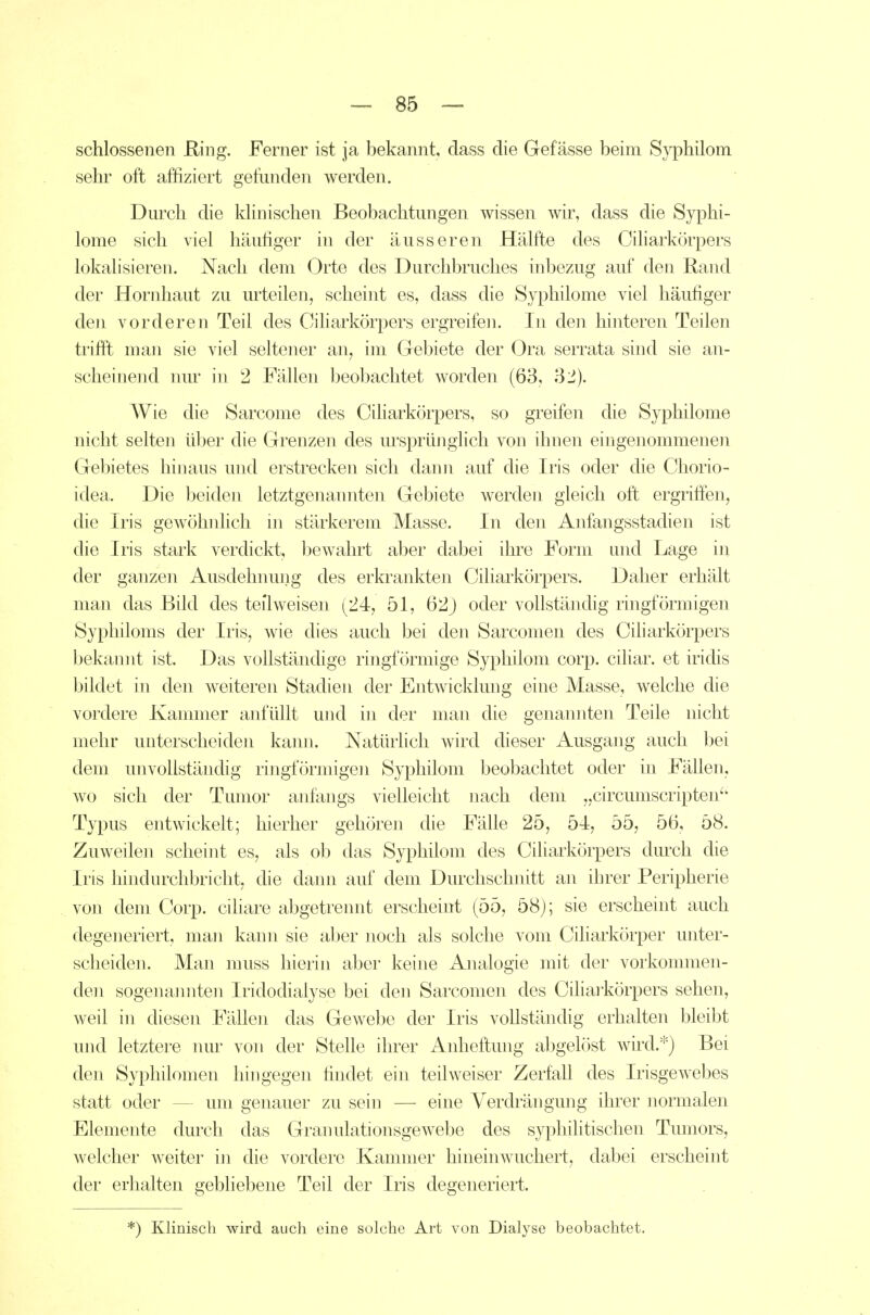 schlossenen Ring. Ferner ist ja bekannt, dass die Gefässe beim Syphilom sehr oft affiziert gefunden werden. Durch die kUnischen Beobachtungen wissen wir, dass die Syphi- lome sich viel häufiger in der äusseren Hälfte des Ciharkörpers lokalisieren. Nach dem Orte des Durchbruches inbezug auf den Rand der Hornhaut zu mieden, scheint es, dass die Syphilome viel häufiger den vorderen Teil des Ciharkörpers ergreifen. In den hinteren Teilen trifft man sie viel seltener an, im Gebiete der Ora serrata sind sie an- scheinend nur in 2 Fällen beobachtet worden (63, 32). Wie die Sarcome des Ciharkörpers, so greifen die Syphilome nicht selten über die Grenzen des ursprünglich von ihnen eingenommenen Gebietes hinaus und erstrecken sich dann auf die Iris oder die Chorio- idea. Die beiden letztgenannten Gebiete werden gleich oft ergriffen, die Iris gewöhnlich ni stärkerem Masse. In den Anfangsstadien ist die Iris stark verdickt, bewahrt aber dabei ihre Form und Lage in der ganzen Ausdehnung des erkrankten Ciharkörpers. Daher erhält man das Bild des teilweisen (24, 51, 62) oder vollständig ringförmigen Syphiloms der Iris, wie dies auch bei den Sarcomen des Ciharkörpers bekannt ist. Das vollständige ringförmige Syphilom corp. cihar. et iridis bildet in den weiteren Stadien der Entwicklung eine Masse, welche die vordere Kammer anfüllt und in der man die genannten Teile nicht mehr unterscheiden kann. Natürlich wird dieser Ausgang auch bei dem unvollständig ringförmigen Syphilom beobachtet oder in Fällen, wo sich der Tumor anfangs vielleicht nach dem „circumscripten'' Typus entwickelt; hierher gehören die Fälle 25, 54, 55, 56, 58. Zuweilen scheint es, als ob das Syphilom des Ciharkörpers dm'ch die Iris hindurchbricht, die dann auf dem Durchschnitt an ihrer Peripherie von dem Corp. ciliare abgetrennt erscheint (55, 58j; sie erschemt auch degeneriert, man kann sie aber noch als solche vom Ciharkörper unter- scheiden. Man muss hierin aber keine Analogie mit der vorkommen- den sogenannten Iridodialyse bei den Sarcomen des Ciharkörpers sehen, weil in diesen Fällen das Gewebe der Iris voUständig erhalten bleibt und letztere nur von der Stelle ihrer Anheftung abgelöst wird.''') Bei den Syphilomen hingegen findet ein teÜAveiser Zerfall des IrisgCAvebes statt oder — um genauer zu sein — eine Verdrängung ihrer normalen Elemente durch das Granulationsgewebe des syphilitischen Tumors, welcher weiter in die vordere Kammer hineinwuchert, dabei erscheint der erhalten gebliebene Teil der Iris degeneriert. ') Klinisch wird auch eine solche Art von Dialyse beobachtet.