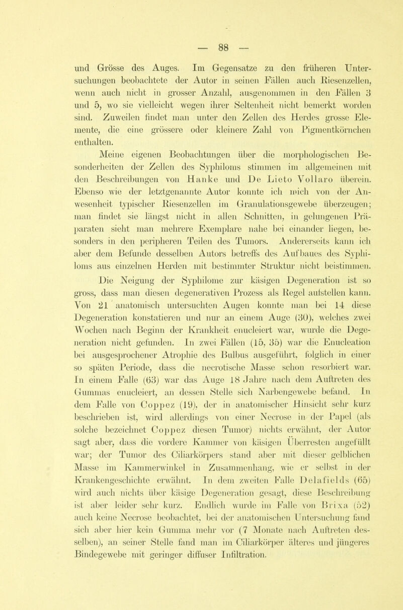 und Grösse des Auges. Im Gegensatze zu den früheren Unter- suchungen beobachtete der Autor in seinen Fällen auch Riesenzellen, wenn auch nicht in grosser Anzahl, ausgenommen in den Fällen 3 und 5, wo sie vielleicht wegen ihrer Seltenheit nicht bemerkt worden sind. Zuweilen findet man unter den Zellen des Herdes grosse Ele- mente, die eine grössere oder kleinere Zahl von Pigmentkörnchen enthalten. Meine eigenen Beobachtungen über die morphologischen Be- sonderheiten der Zellen des Syphiloms stimmen im allgemeinen mit den Beschreibmigen von Hanke und De Lieto Vollaro überein. Ebenso wie der letztgenamite Autor konnte ich mich von der An- wesenheit typischer Biesenzellen im Granulationsgewebe überzeugen; man findet sie längst nicht in allen Schnitten, in gelungenen Prä- paraten sieht man mehrere Exemplare nahe bei einander liegen, be- sonders in den peripheren Teilen des Tumors. Andererseits kann ich aber dem Befunde desselben Autors betrefis des Aufbaues des Syphi- loms aus einzelnen Herden mit bestimmter Struktur nicht beistimmen. Die Neigung der Syphilome zur käsigen Degeneration ist so gross, dass man diesen degenerativen Prozess als Regel aufstellen kann. Von 21 anatomisch untersuchteii Augen konnte man bei 14 diese Degeneration konstatieren und nur an einem Auge (30), welches zwei Wochen nach Beginn der Krankheit enucleiert war, wurde die Dege- neration nicht gefunden. In zwei Fällen (15, 35) war die Enucleation bei ausgesprochener Atrophie des Bulbus ausgeführt, folglich in einer so späten Periode, dass die necrotische Masse schon resorbiert war. In einem Falle (63) war das Auge 18 Jahi*e nach dem Auftreten des Gummas enucleiert, an dessen Stelle sich Narbengewebe befand. In dem Falle von Coppez (19), der in anatomischer Hinsicht sehr kurz beschrieben ist, wird allerdings von einer Necrose in der Papel (als solche bezeichnet Coppez diesen Tumor) nichts erwähnt, der Autor sagt aber, dass die vordere Kammer von käsigen Überresten angefüllt war; der Tumor des Ciliarkörpers stand aber mit dieser gelblichen Masse im Kammerwinkel in Zusammenhang, wie er selbst in der Krankengeschichte erwähnt. In dem zweiten Falle Delafields (65) wird auch nichts über käsige Degeneration gesagt, diese Beschreibung ist aber leider sehr kurz. Endlich wurde im Falle von Brixa (52) auch kehie Necrose beobachtet, bei der anatomischen Untersuchung fand sich aber hier kein Gumma mehr vor (7 Monate nach Auftreten des- selben), an seiner Stelle fand man im Ciharkörper älteres und jüngeres Bindegewebe mit geringer diffuser Infiltration.