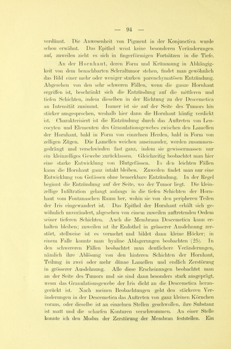 verdünnt. Die Anwesenheit von Pigment in der Konjunctiva wurde schon erwähnt. Das Epithel weist keine besonderen Veränderungen auf, zuweilen zieht es sich in fingerförmigen Fortsätzen in die Tiefe. An der Hornhaut, deren Form und Krümmnng in Abhängig- keit von dem benachbarten Scleraltumor stehen, findet man gewöhnlich das Bild einer mehi' oder weniger starken parenchymatösen Entzündung. Abgesehen von den sehr schweren Fällen, wenn die ganze Hornhaut ergriffen ist, beschränkt sich die Entzündung auf die mittleren und tiefen Schichten, indem dieselben in der Richtung zu der Descemetica an Intensität zunimmt. Immer ist sie auf der Seite des Tumors hm stärker ausgesprochen, weshalb hier dann die Hornhaut häufig verdickt ist. Charakterisiert ist die Entzündung durch das Auftreten von Leu- cocyten und Elementen des Grranulationsgewebes zwischen den Lamellen der Hornbaut, bald in Form von einzelnen Herden, bald in Form von zelhgen Zügen. Die Lamellen weichen auseinander, werden zusammen- gedrängt und verschwinden fast ganz, indem sie gewissermassen nur ein kleinzelliges Gewebe zurücklassen. Gleichzeitig beobachtet man hier eine starke Entwicklung von Blutgefässen. In den leichten Fällen kann die Hornhaut ganz intakt bleiben. Zuweilen findet man luu^ eine Entwicklung von Gefässen ohne bemerkbare Entzündung. In der Regel beginnt die Entzündung auf der Seite, wo der Tumor liegt. Die klein- zellige Infiltration gelangt anfangs in die tiefen Schichten der Horn- haut vom Fontanaschen Raum her, wohin sie von den peripheren Teilen der Iris eingewandert ist. Das Epithel der Hornhaut erhält sich ge- wöhnlich unverändert, abgesehen von einem zuweilen auftretenden Oedem seiner tieferen Schichten. Auch die Membrana Descemetica kann er- halten bleiben; zuweilen ist ihr Endothel in grösserer Ausdehnung zer- stört, stell weise ist es vermehrt und bildet dann kleine Höcker; in einem Falle konnte man hyaline Ablagerungen beobachten (25). In den schwereren Fällen beobachtet man deutlichere Veränderungen, nämlich ihre Ablösung von den hinteren Schichten der Hornhaut, Teilung in zwei oder mehr dünne Lamellen und endlich Zerstörung in grösserer Ausdehnung. Alle diese Erscheinungen beobachtet man an der Seite des Tumors und sie sind dann besonders stark ausgeprägt, wenn das Granulationsgewebe der Iris dicht an die Descemetica heran- gerückt ist. Nach meinen Beobachtungen geht den stärkeren Ver- änderungen in der Descemetica das Auftreten von ganz kleinen Körnchen voraus, oder dieselbe ist an einzelnen Stellen geschwollen, ihre Substanz ist matt und die scharfen Konturen verschwommen. An einer Stelle konnte ich den Modus der Zerstörung der Membran fieststellen. Ein