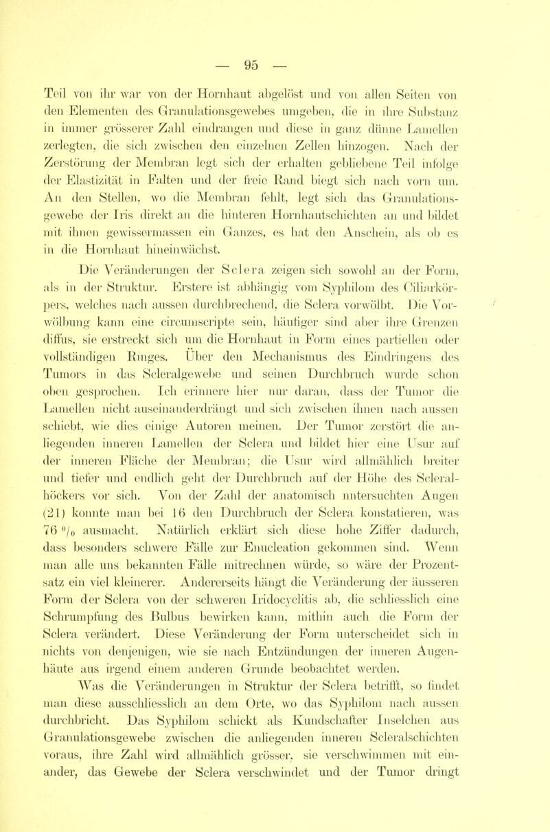 Teil von ihr war von der Hornhaut al)gelöst und von allen Seiten von den Elementen des Grannlationsgewehes umgeben, die in ihre Sul)stanz in immer grösserer Zahl eindrangen und diese in ganz dünne Lamellen zerlegten, die sich zwischen den einzelnen Zellen hinzogen. Nach der Zerstörung der Membran legt sich der erhalten gebliebene Teil infolge der Elastizität in Falten und der freie Rand biegt sich nach vorn um. An den Stellen, wo die Membran fehlt, legt sich das Granulations- gewebe der Iris direkt an die hinteren Hornliautschichten an und Ijildet mit ihnen gewissermassen ein Ganzes, es hat den Anschein, als ob es in die Hornhaut hineinwächst. Die Veränderungen der Sclera zeigen sich sowohl an der Form, als in der Struktur. Erstere ist abhängig vom Syphilom des Ciliarkör- pers, welclies nach aussen durchl)rechend, die Sclera vorwölbt. Die Vor- wölbung kann eine circumscripte sein, liäuhger sind aber ihre Grenzen diffus, sie erstreckt sich um die Hornhaut in Form eines partiellen oder vollständigen Ringes. Uber den Mechanismus des Eindringens des Tumors in das Scleralgewebe und seinen Durchbrucli wurde schon oben gesprochen. Ich erinnere hier mu* daran, dass der Tumor die Lamellen nicht auseinanderdrängt und sich zwischen ihnen nach aussen schiebt, wie dies einige Autoren meinen. Der Tumor zerstört die an- liegenden inneren Lamellen der Sclera und bildet hier eine Usur auf der inneren Fläche der Membran; die Usur wird allmählich breiter und tiefer und endhcli geht der Durchbrucli auf der Höhe des Scleral- höckers vor sich. Von der Zahl der anatomisch untersuchten Augen (21) konnte man bei 16 den Durchbrucli der Sclera konstatieren, was 76 o/o ausmacht. Naturlich erklärt sich diese hohe Ziffer dadurch, dass besonders schwere Fälle zur Enucleation gekommen sind. Wenn man alle uns bekannten Fälle mitrechnen würde, so wäre der Prozent- satz ein viel kleinerer. Andererseits hängt die Veränderung der äusseren Form der Sclera von der schweren Iridocyclitis ab, die schliesslich eine Schrumpfung des Bulbus bewirken kann, mithin auch die Form der Sclera verändert. Diese Veränderung der Form unterscheidet sich in nichts von denjenigen, wie sie nach Entzündungen der inneren Augeii- häute aus irgend einem anderen Grunde lieobachtet werden. AVas die Veränderungen in Struktur der Sclera lietriffl, so hndet man diese ausschliesslich an dem Orte, wo das Syphilom nach aussen durchbricht. Das Syphilom schickt als Kundschafter Inselclien aus Graiiulationsgewebe zwischen die anliegeiiden inneren Scleralschichten voraus, ihre Zahl wird allmählich grösser, sie verschwimmen mit ein- ander, das Gewebe der Sclera verschwindet und der Tmiior dringt