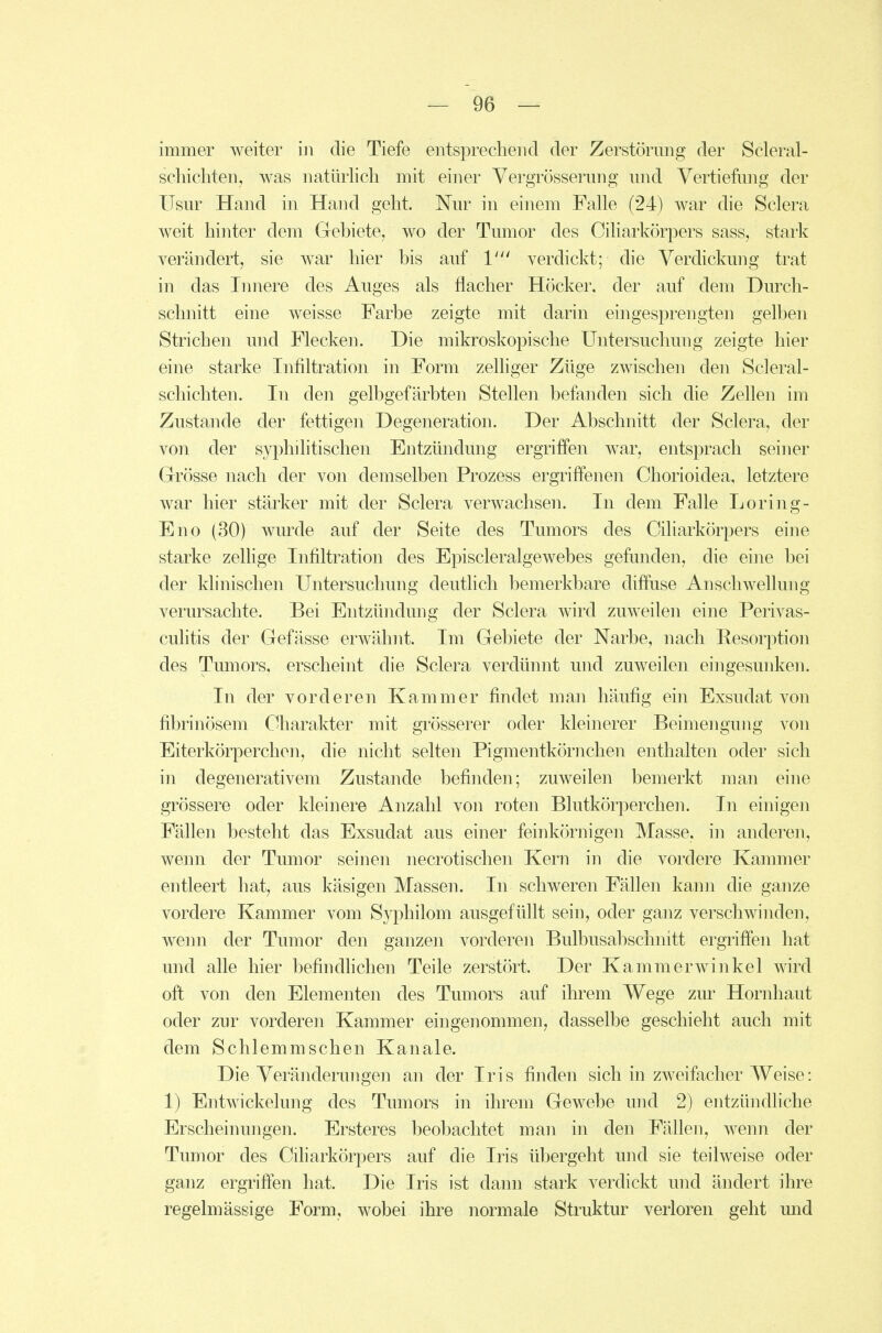 immer weiter in die Tiefe entsprechend der Zerstörung der Scleral- schichten, was natürlich mit einer Vergrösserung und Vertiefung der Usur Hand in Hand geht. Nur in einem Falle (24) war die Sclera weit hinter dem Gebiete, wo der Tumor des Ciliarkörpers sass, stark verändert, sie war hier bis auf 1' verdickt; die Verdickung trat in das Innere des Auges als flacher Höcker, der auf dem Durch- schnitt eine weisse Farbe zeigte mit darin eingesprengten gelben Strichen und Flecken. Die mikroskopische Untersuchung zeigte hier eine starke Infiltration in Form zelliger Züge zwischen den Scleral- schichten. In den gelbgefärbten Stellen befanden sich die Zellen im Zustande der fettigen Degeneration. Der Abschnitt der Sclera, der von der syphilitischen Entzündung ergriffen war, entsprach seiner Grösse nach der von demselben Prozess ergriffenen Chorioidea, letztere war hier stärker mit der Sclera verwachsen. In dem Falle Loring- Eno (30) wurde auf der Seite des Tumors des Ciliarkörpers eine starke zeUige Infiltration des Episcleralgewebes gefunden, die eine bei der klinischen Untersuchung deuthch bemerkbare diffuse Anschwellung verursachte. Bei Entzündung der Sclera wird zuweilen eine Perivas- culitis der Gefässe erwähnt. Im Gebiete der Narbe, nach Resorption des Tumors, erscheint die Sclera verdünnt und zuweilen eingesunken. In der vorderen Kammer findet man häufig ein Exsudat von fibrinösem Charakter mit grösserer oder kleinerer Beimengung von Eiterkörperchen, die nicht selten Pigmentkörnchen enthalten oder sich in degenerativem Zustande befinden; zuweilen bemerkt man eine grössere oder kleinere Anzahl von roten Blutkörperchen. In einigen Fällen besteht das Exsudat aus einer feinkörnigen Masse, in anderen, wenn der Tumor seinen necrotischen Kern in die vordere Kammer entleert hat, aus käsigen Massen. In schweren Fällen kann die ganze vordere Kammer vom Syphilom ausgefüllt sein, oder ganz verschwinden, wenn der Tumor den ganzen vorderen Bulbusabschmtt ergriffen hat und alle hier befindHchen Teile zerstört. Der Kammerwinkel wird oft von den Elementen des Tumors auf ihrem Wege zm^ Hornhaut oder zur vorderen Kammer eingenommen, dasselbe geschieht auch mit dem Schlemmschen Kanäle. Die Veränderungen an der Iris finden sich in zweifacher Weise: 1) Entwickelung des Tumors in ihrem Gewebe und 2) entzündliche Erscheinungen. Ersteres beobachtet man in den Fällen, wenn der Tumor des Ciliarkörpers auf die Iris übergeht und sie teilweise oder ganz ergriffen hat. Die Iris ist dann stark verdickt und ändert ihre regelmässige Form, wobei ihre normale Struktur verloren geht und