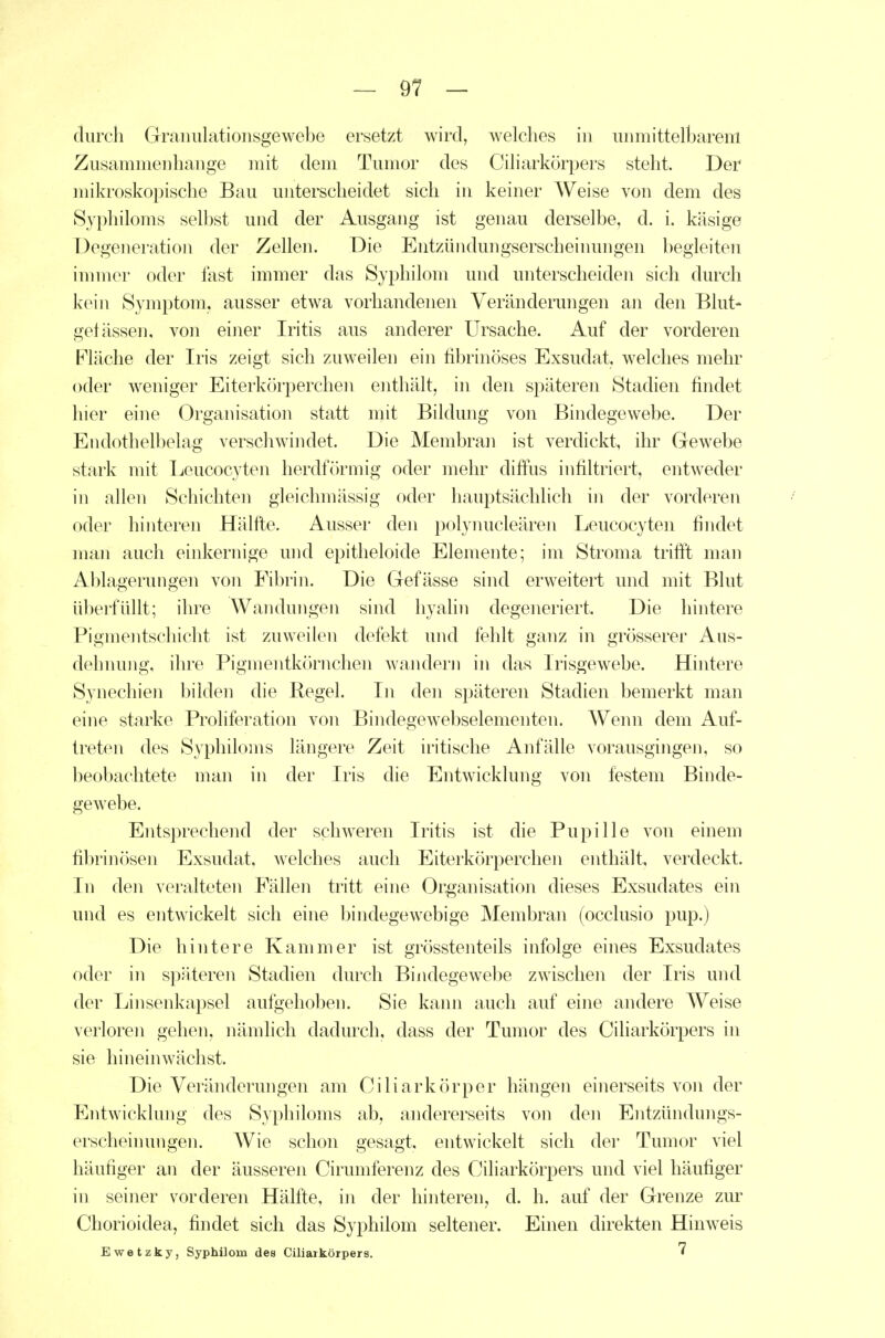 durch Graimlationsgewebe ersetzt wird, welches in unmittelbarem Zusammenhange mit dem Tumor des Ciliarkörpers steht. Der mikroskopische Bau unterscheidet sich in keiner Weise von dem des Syphiloms selbst und der Ausgang ist genau derselbe, d. i. käsige Degeneration der Zellen. Die Entzündungserscheinungen begleiten innner oder fast immer das Syphilom und unterscheiden sich durch kein Symptom, ausser etwa vorhandenen Veränderungen an den Blut- gefässen, von einer Iritis aus anderer Ursache. Auf der vorderen Fläche der Iris zeigt sich zuweilen ein tibrinöses Exsudat, welches mehr oder weniger Eiterkörperchen enthält, in den späteren Stadien findet hier eine Organisation statt mit Bildung von Bindegewebe. Der Endothelbelag verschwindet. Die Membran ist verdickt, ihr Gewebe stark mit Ijeucocyten herdförmig oder mehr diffus infiltriert, entweder in allen Schichten gleichmässig oder hauptsächlich in der vorderen oder hinteren Hälfte. Ausser den i)olyiuicleären Leucocyten findet man auch einkernige und epitheloide Elemente; im Stroma trifft man Ablagerungen von Fibrin. Die Gefässe sind erweitert und mit Blut überfüllt; ihre Wandungen sind hyahn degeneriert. Die hintere Pigmentschicht ist zuweilen defekt und fehlt ganz in grösserer Aus- dehnung, ihre Pigmentkörnchen wanderji in das Irisgewebe. Hintere Synechien bilden die Regel. In den späteren Stadien bemerkt man eine starke Proliferation von Bindegewebselementen. Wenn dem Auf- treten des Syphiloms längere Zeit iritische Anfälle vorausgingen, so beobachtete man in der Iris die Entwicklung von festem Binde- gewebe. Entsprechend der schw^eren Iritis ist die Pupille von einem fibrinösen Exsudat, welches auch Eiterkörperchen enthält, verdeckt. In den veralteten Fällen tritt eine Organisation dieses Exsudates ein und es entwickelt sich eine bindegewebige Membran (occlusio pup.) Die hintere Kammer ist grösstenteils infolge eines Exsudates oder in späteren Stadien durch Bindegewebe zwischen der Iris und der Linsenkapsel aufgehoben. Sie kami auch auf eine andere Weise verloren gehen, nämlich dadurch, dass der Tumor des Ciliarkörpers in sie hineinwächst. Die Veränderungen am Ciliarkörper hängen einerseits von der Entwicklung des Syphiloms ab, andererseits von den Entzündungs- erscheinungen. AVie schon gesagt, entwickelt sich dei- Tumor viel häufiger an der äusseren Cirumferenz des Ciliarkörpers und viel häufiger in seiner vorderen Hälfte, in der hinteren, d. h. auf der Grenze zur Chorioidea, findet sich das Syphilom seltener. Einen direkten Hinweis Ewetzky, Syphilom des Ciliarkörpers.