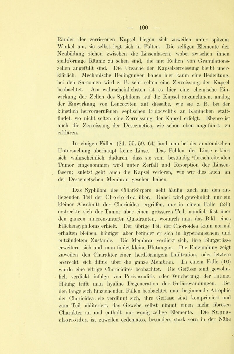 Ränder der zerrissenen Kapsel biegen sich zuweilen unter spitzem Winkel um, sie selbst legt sich in Falten. Die zelligen Elemente der Neubildung' ziehen zwischen die Linsenfasern, wobei zwischen ihnen spaltförmige Räume zu sehen sind, die mit Reihen von Granulations- zellen angefüllt sind. Die Ursache der Kapselzerreissung bleibt uner- klärlich. Mechanische Bedingungen haben hier kaum eine Bedeutung, bei den Sarcomen wird z. B. sehr selten eine Zerreissung der Kapsel beobachtet. Am wahrscheinhchsten ist es hier eine chemische Ein- wirkung der Zellen des Syphiloms auf die Kapsel anzunehmen, analog der Einwirkung von Leucocyten auf dieselbe, wie sie z. B. bei der künstlich hervorgerufenen septischen Iridocyclitis an Kaninchen statt- findet, wo nicht selten eine Zerreissung der Kapsel erfolgt. Ebenso ist auch die Zerreissung der Descemetica, wie schon oben angeführt, zu erklären. In einigen Fällen (24, 55, 59, 64) fand man bei der anatomischen Untersuchung überhaupt keine Linse. Das Fehlen der Linse erklärt sich wahrscheinlich dadurch, dass sie vom beständig ^fortschreitenden Tumor eingenommen wird unter Zerfall und Resorption der Linsen- fasern; zuletzt geht auch die Kapsel verloren, wie wir dies auch an der Descemetschen Membran gesehen haben. Das Syphilom des Ciliarkörpers geht häufig auch auf den an- liegenden Teil der Chorioidea über. Dabei wird gew^öhnlich nur ein kleiner Abschnitt der Chorioidea ergriffen, nur in einem Falle (24) erstreckte sich der Tumor über einen grösseren Teil, nämhch fast über den ganzen inneren-untefen Quadranten, wodurch man das Bild eines Flächensyphiloms erhielt. Der übrige Teil der Chorioidea kann normal erhalten bleiben, häufiger aber befindet er sich in hyperämischem und entzündetem Zustande. Die Membran verdickt sich, ihre Blutgefässe erweitern sich und man findet kleine Blutungen. Die Entzündung zeigt zuweilen den Charakter einer herdförmigem Infiltration, oder letztere erstreckt sich diffus über die ganze Membran. In einem Falle (10) wurde eine eitrige Chorioidites beobachtet. Die Gefässe sind gewöhn- hch verdickt infolge von Perivasculitis oder Wucherung der Intima. Häufig trifft man hyaline Degeneration der Gefässwandüngen. Bei den lange sich hinziehenden Fällen beobachtet man beginnende Atrophie der Chorioidea: sie verdünnt sich, ihre Gefässe sind komprimiert und zum Teil obhteriert, das Gewebe selbst nimmt einen mehr fibrösen Charakter an und enthält nur wenig zelfige Elemente. Die Supra- chorioidea ist zuweilen oedematös, besonders stark vorn in der Nähe