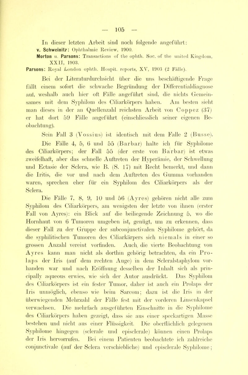 In dieser letzten Arbeit sind noch folgende angeführt: V. Schweinitz: Ophthalmie Review, 1900. Morton u. Parsons: Transactions uf the ophtli. Sog. of the uiiited Kingdom, XXir, 1903. Parsons: Royal London ophth. Hospit. reports, XV, 1903 (2 Fälle). Bei der Literaturdurchsicht über die uns 1)eschäftigende Frage fällt einem sofort die schwache Begründung der Differentialdiagnose aut, weshalb auch liier oft Fälle angeführt sind, die nichts Gemein- sames mit dem Syphilom des Ciliarköqiers haben. Am l^esten sieht man dieses in der an Quellenzahl reichsten Arbeit von Coppez (37) er hat dort 59 Fälle angeführt (einschliesslich seiner eigenen Be- obachtung). Sein Fall 3 (Vossius) ist identisch mit dem Falle 2 (Busse). Die Fälle 4, 5, 0 und 55 (Barbar) halte ich flu' Syphilome des Cüiarkörpers; der Fall 55 (der erste von Barbar) ist etwas zweifelhaft, aber das schnelle Auftreten der Hyperämie, der Schwellung und Ectasie der Sclera, wie B. (S. 17) mit Recht bemerkt, und dann die Iritis, die vor und nach dem Auftreten des Gumma vorhanden waren, sprechen eher für ein Syphilom des Cüiarkörpers als der Sclera. Die Fälle 7, 8, 9, 10 und 56 (Ayres) gehören nicht alle zum Syphilom des Cüiarkörpers, am wenigsten der letzte von ihnen (erster Fall von Ayres): ein Blick auf die beiliegende Zeichnung 5, wo die Hornhaut von 6 Tumoren umgeben ist, genügt, um zu erkennen, dass dieser Fall zu der Gruppe der subconjunctivalen Syphilome gehört, da die syphilitischen Tumoreii des Ciliarkärpers sich niemals in einer so grossen Anzahl vereint vorfinden. Auch, die vierte Beobachtung von Ayres kann man nicht als dorthin gehörig betrachten, da ein Pro- laps der Iris (auf dem rechten Auge) in dem Scleralstaphylom vor- handen war und nach Eröffmmg desselben der Inhalt sich als prin- cipally aqueous erwies, wie sich der Autor ausdrückt. Das Syphilom des Ciliarkörpers ist ein fester Tumor, daher ist auch ein Prolaps der Iris unmöglich, ebenso wie beim Sarcom; dazu ist die Iris ni der überwiegenden Mehrzahl der Fälle fest mit der vorderen Linsenkapsel verwachsen. Die mehrfach ausgeführten Einschnitte in die Syphilome des Ciliarkörpers haben gezeigt, dass sie aus einer speckartigen Masse bestehen und nicht aus einer Flüssigkeit. Die oberflächlich gelegenen Syphilome hingegen (sclerale und episclerale) können einen Prolaps der Iris hervorrufen. Bei einem Patienten beobachtete ich zahlreiche conjunctivale (auf der Sclera verschiebliche) und episclerale Syphilome;