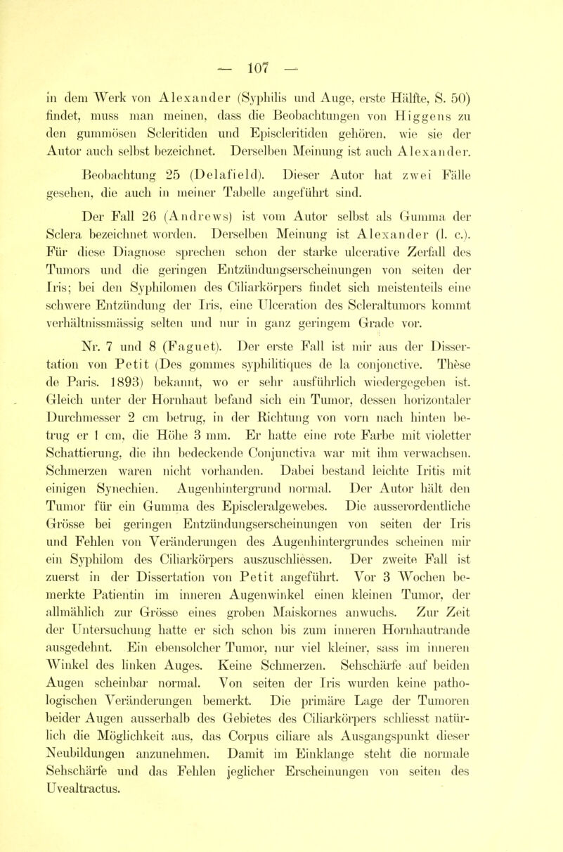 In dem Werk von Alexander (Syphilis und Auge, erste Hälfte, S. 50) findet, muss man meinen, dass die Beobachtungen von Higgens zu den gummösen Scleritiden und Episcleritiden gehören, wie sie der Autor auch selbst bezeichnet. Derselben Meinung ist auch Alexander. Beobachtung 25 (Delafield). Dieser Autor hat zwei Fälle gesehen, die auch in meiner Tabelle angeführt sind. Der Fall 26 (Andrews) ist vom Autor selbst als Gumma der Sclera bezeichnet worden. Derselben Meinung ist Alexander (1. c). Für diese Diagnose sprechen schon der starke ulcerative Zerfall des Tumors und die geringen Entzündungserscheinungen von seiten der Iris; bei den Syphilomen des Ciliarkörpers findet sich meistenteils eine schwere Entzündung der Iris, eine Ulceration des Scleraltumors konmit verhältnissmässig selten und luu' in ganz geringem Grade vor. Nr. 7 und 8 (Faguet). Der erste Fall ist mir aus der Disser- tation von Petit (Des gommes syphilitiques de la conjonctive. These de Paris. 1893) bekaimt, wo er sehr ausführlich wiedergegeben ist. Gleich unter der Hornhaut befand sich ein Tumor, dessen horizontaler Durchmesser 2 cm betrug, in der Richtung von vorn nach hinten be- trug er 1 cm, die Höhe 3 mm. Er hatte eine rote Farbe mit violetter Schattierung, die ihn bedeckende Conjunctiva war mit ihm verwachsen. Schmerzen waren nicht vorhanden. Dabei bestand leichte Iritis mit einigen Synechien. Augenhintergrund normal. Der Autor hält den Tumor für ein Gumma des Episcleralgewebes. Die ausserordenthche Grösse bei geringen Entzündungserscheinungen von seiten der Iris und Fehlen von Veränderungen des Augenhintergrundes scheinen mir ein Syphilom des Ciharkörpers auszuschliessen. Der zweite Fall ist zuerst in der Dissertation von Petit angeführt. Vor 3 Wochen be- merkte Patientin im inneren Augenwinkel einen kleinen Tumor, der allmählich zur Grösse eines groben Maiskornes anwuchs. Zur Zeit der Untersuchung hatte er sich schon bis zum inneren Hornhautrande ausgedehnt. Ein ebensolcher Tumor, nur viel kleiner, sass im innereji Winkel des linken Auges. Keine Schmerzen. Sehschärfe auf beiden Augen scheinbar normal. Von seiten der Iris wurden keine patho- logischen Veränderungen bemerkt. Die primäre Lage der Tumoren beider Augen ausserhalb des Gebietes des Ciharkörpers schliesst natür- lich die Möglichkeit aus, das Corpus cihare als Ausgangspunkt dieser Neubildungen anzunehmen. Damit im Einklänge steht die normale Sehschärfe und das Fehlen jegUcher Erscheinungen von seiten des üvealtractus.