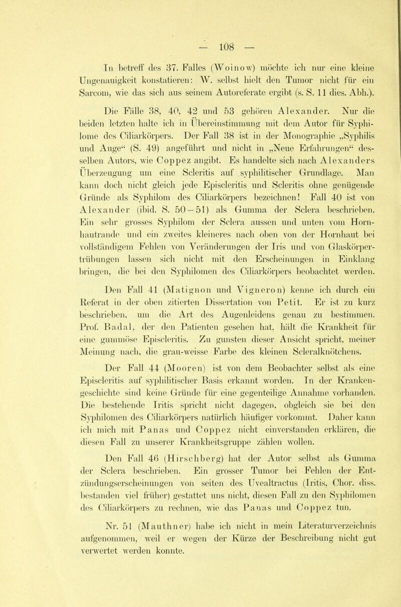 In betreff des 37. Falles (Woinow) möchte ich nur eine klehie Ungenauigkeit konstatieren: W. selbst hielt den Tumor nicht für ein Sarcom, wie das sich aus seinem Autoreferate ergibt (s. S. 11 dies. Abb.). Die Fälle 38, 40, 42 und 53 gehören Alexander. Nur die beiden letzten halte ich in Ubereinstimmung mit dem Autor für Syphi- lome des Ciliarkörpers. Der Fall 38 ist in der Monographie „Syphihs und Auge (S. 49) angeführt und nicht in „Neue Erfahrungen des- selben Autors, wie Coppez angibt. Es handelte sich nach Alexanders Uberzeugung um eine Scleritis auf syphilitischer Grundlage. Man kann doch nicht gleich jede Episcleritis und Scleritis ohne genügende Gründe als Syphilom des Ciliarkörpers bezeichnen! Fall 40 ist von Alexander (ibid. S. 50—51) als Gumma der Sclera beschrieben. Ein sehr grosses Syphilom der Sclera ausseji und unten vom Horn- hautrande und ein zweites kleineres nach oben von der Hornhaut bei vollständigem Fehlen von Veränderungen der Iris und von Glaskörper- trübungen lassen sich nicht mit den Erscheinungen in Einklang l)ringen, die bei den Syphilomen des Ciliarkörpers beobachtet werden. Den Fall 41 (Matignon und Vigneron) keime ich durch ein Referat in der oben zitierten Dissertation von Petit. Er ist zu kurz beschrieben, um die Art des Augenleidens genau zu bestimmen. Prof Badal, der den Patienten gesehen hat, hält die Krankheit für eine gummöse Episcleritis. Zu gunsten dieser Ansicht spricht, meiner Meinung nach, die grau-weisse Farbe des kleinen Scleralknötchens. Der F^'all 44 (Mooren) ist von dem Beobachter selbst als eine Episcleritis auf syphilitischer Basis erkannt worden. In der Kranken- geschichte sind keine Gründe für eine gegenteihge Annahme vorhanden. Die bestehende Iritis spricht nicht dagegen, obgleich sie bei den Syphilomen des Ciliarkörpers natürlich häufiger vorkommt. Daher kann ich mich mit Panas und Coppez nicht einverstanden erklären, die diesen Fall zu unserer Krankheitsgruppe zählen wollen. Den Fall 46 (Hirschberg) hat der Autor selbst als Gumma der Sclera beschrieben. Ein grosser Tumor bei Fehlen der Ent- zündungserscheinungen von Seiten des Uvealtractus (Iritis, Chor. diss. bestanden viel früher) gestattet uns nicht, diesen Fall zu den Syphilomen des Ciliarkörpers zu rechnen, wie das Panas und Coppez tun. Nr. 51 (Mauthner) habe ich nicht in mein Literaturverzeichnis aufgenommen, weil er wegen der Kürze der Beschreibung nicht gut verwertet werden konnte.