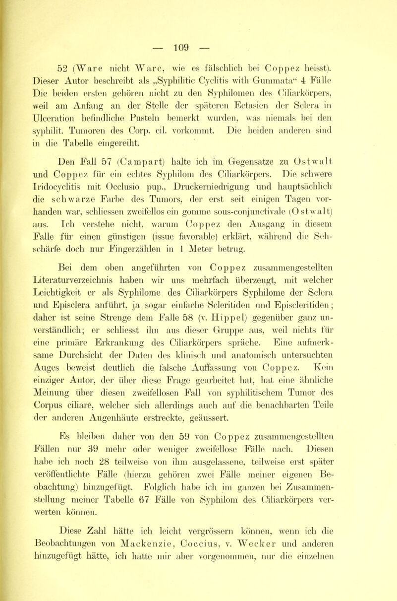 52 (Ware nicht Ware, wie es fälschlich bei Coppez heisst). Dieser Autor beschreibt als ,,Syphilitic Cyclitis with Gummata 4 Fälle Die beiden ersten gehören nicht zu den Syphilomen des Ciliarkörpers, weil am Anfang an der Stelle der späteren Ectasien der Sclera in ülceration befindliche Pusteln bemerkt wurden, was niemals bei den syphilit. Tumoren des Corp. eil. vorkommt. Die beiden anderen sind in die Tabelle eingereiht. Den Fall 57 (Campart) halte ich im Gegensatze zu Ostwalt und Coppez für ein echtes Syphilom des Ciharkörpers. Die schwere Iridocyclitis mit Occlusio pup., Druckerniedrigung und hauptsächlich die schwarze Farbe des Tumors, der erst seit einigen Tagen vor- handen war, schhessen zweifellos ein gomme sous-conjunctivale (Ostwalt) aus. Ich verstehe nicht, warum Coppez den Ausgang in diesem Falle für einen günstigen (issue favorable) erklärt, wähi^end die Seh- schärfe doch nur Fingerzählen in 1 Meter betrug. Bei dem oben angeführten von Coppez zusammengestellten Literaturverzeichnis haben wir uns mehrfach überzeugt, mit welcher Leichtigkeit er als Syphilome des Ciliarkörpers Syphilome der Sclera und Episclera anführt, ja sogar einfache Scleritiden und Episcleritiden; daher ist seine Strenge dem Falle 58 (v. Hippel) gegenüber ganz un- verständlich; er schliesst ihn aus dieser Gruppe aus, weil nichts für eine primäre Erkrankung des Ciliarkörpers spräche. Eine aufmerk- same Durchsicht der Daten des khnisch und anatomisch untersuchten Auges beweist deutlich die falsche Auffassung von Coppez. Kein einziger Autor, der über diese Frage gearbeitet hat, hat eine ähnhche Meinung über diesen zweifellosen Fall von syphilitischem Tumor des Corpus ciliare, welcher sich allerdings auch auf die benachbarten Teile der anderen Augenhäute erstreckte, geäussert. Es bleiben daher von den 59 von Coppez zusammengestellten Fällen nur 39 mehr oder weniger zweifellose Fälle nach. Diesen habe ich noch 28 teilweise von ihm ausgelassene, teilweise erst später veröffentlichte Fälle (hierzu gehören zwei Fälle meiner eigenen Be- obachtung) hinzugefügt. Folglich habe ich im ganzen bei Zusammen- stellung meiner Tabelle 67 Fälle von Syphilom des Ciharkörpers ver- werten können. Diese Zahl hätte ich leicht vergrössern können, wenn ich die Beobachtungen von Mackenzie, Coccius, v. Wecker und anderen hinzugefügt hätte, ich hatte mir aber vorgenommen, nur die einzelnen