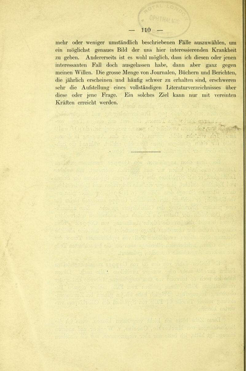 mehr oder weniger umständlich beschriebenen Fälle auszuwählen, um ein möglichst genaues Bild der uns hier interessierenden Krankheit zu geben. Andererseits ist es wohl möglich, dass ich diesen oder jenen interessanten Fall doch ausgelassen habe, dann aber ganz gegen meinen Willen. Die grosse Menge von Journalen, Büchern und Berichten, die jährlich erscheinen und häufig schwer zu erhalten sind, erschweren sehr die Aufstellung eines vollständigen Literaturverzeichnisses über diese oder jene Frage. Ein solches Ziel kann nur mit vereinten Kräften erreicht werden.