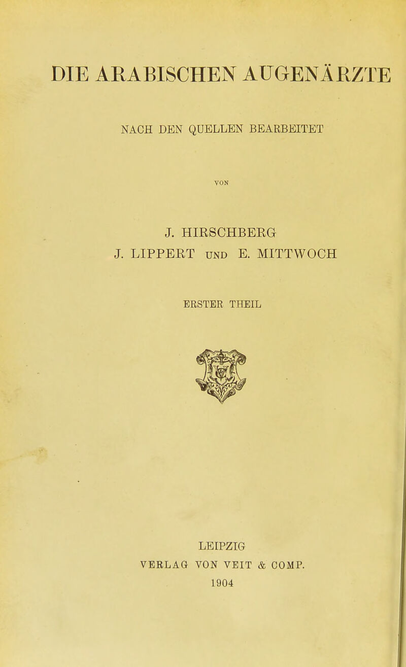 DIE ARABISCHEN AUGENÄRZTE NACH DEN QUELLEN BEARBEITET VON J. HIRSCHBERG J. LIPPERT und E. MITTWOCH ERSTER THEIL LEIPZIG VERLAG VON VEIT & COMP. 1904