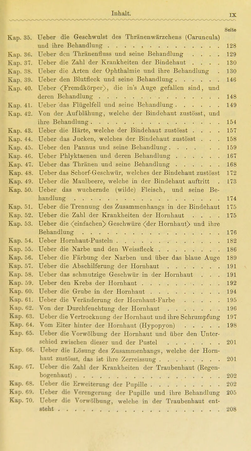 Seite Kap. 35. Ueber die Geschwulst des Thränenwärzchens (Caruncula) und ihre Behandlung 128 Kap. 36. Ueber den Thränenfluss und seine Behandlung .... 129 Kap. 37. Ueber die Zahl der Krankheiten der Bindehaut .... 130 Kap. 38. Ueber die Arten der Ophthalmie und ihre Behandlung . 130 Kap. 39. Ueber den Blutfleck und seine Behandlung 146 Kap. 40. Ueber (Fremdkörper), die in's Auge gefallen sind, und deren Behandlung . 148 Kap. 41. Ueber das Flügelfell und seine Behandlung 149 Kap. 4'2. Von der Aufblähung, welche der Bindehaut zustösst, und ihre Behandlung 154 Kap. 43. Ueber die Härte, welche der Bindehaut zustösst .... 157 Kap. 44t. Ueber das Jucken, welches der Bindehaut zustösst . . . 158 Kap. 45. Ueber den Pannus und seine Behandlung. ... . . 159 Kap. 46. Ueber Phlyktaenen und deren Behandlung 167 Kap. 47. Ueber das Tbränen und seine Behandlung 168 Kap. 48. Ueber das Schorf-Geschwür, M'elches der Bindehaut zustösst 172 Kap. 49. Ueber die Maulbeere, welche in der Bindehaut auftritt . 173 Kap. 50. Ueber das wuchernde (wilde) Fleisch, und seine Be- handlung 174 Kap. 51. Ueber die Trennung des Zusammenhangs in der Bindehaut 175 Kap. 52. Ueber die Zahl der Krankheiten der Hornhaut .... 175 Kap. 53. Ueber die (einfachen^ Geschwüre <(der Hornhaut^ und ihre Behandlung 176 Kap. 54. Ueber Hornhaut-Pusteln 182 Kap. 55. Ueber die Narbe und den Weissfleck 186 Kap. 56. Ueber die Färbung der Narben und über das blaue Auge 189 Kap. 57. Ueber die Abschilferung der Hornhaut 191 Kap. 58. Ueber das schmutzige Geschwür in der Hornhaut . . . 191 Kap. 59. Ueber den Krebs der Hornhaut 192 Kap. 60. Ueber die Grube in der Hornhaut 194 Kap. 61. Ueber die Veränderung der Hornhaut-Farbe 195 Kap. 62. Von der Durchfeuchtung der Hornhaut 196 Kap. 63. Ueber die Vertrockuung der Hornhaut und ihre Schrumpfung 197 Kap. 64. Vom Eiter hinter der Hornhaut (Hypopyon) 198 Kap. 65. Ueber die Vorwölbung der Hornhaut und über den Unter- schied zwischen dieser und der Pustel 201 Kap. 66. Ueber die Lösung des Zusammenhangs, welche der Horn- haut zustösst, das ist ihre Zerreissung 201 Kap. 67. Ueber die Zahl der Krankheiten der Traubenhaut (Regen- bogenhaut) 202 Kap. 68. Ueber die Erweiterung der Pupille 202 Kap. 69. Ueber die Verengerung der Pupille und ihre Behandlung 205 Kap. 70. Ueber die Vorwölbung, welche in der Traubenhaut ent- steht 208