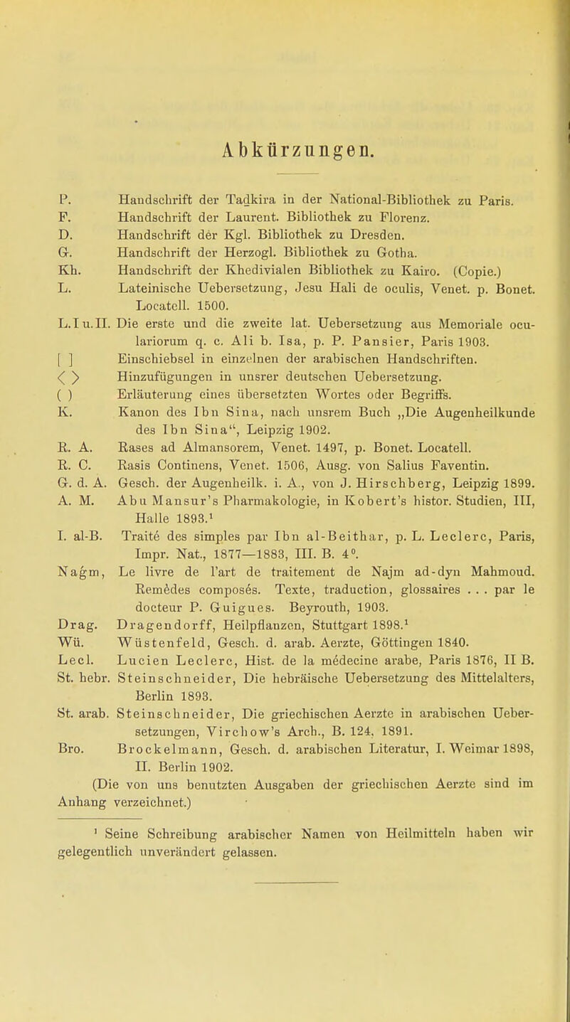 Abkürzungen. P. Handschrift der Tadkira in der National-Bibliothek zu Paris. F. Handschrift der Laurent. Bibliothek zu Florenz. D. Handschrift der Kgl. Bibliothek zu Dresden. Gr. Handschrift der Herzogl. Bibliothek zu Gotha. Kh. Handschrift der Khedivialen Bibliothek zu Kairo. (Copie.) L. Lateinische Uebersetzung, Jesu Hali de oculis, Venet. p. Bonet. Locatell. 1500. L.Iu.II. Die erste und die zweite lat. Uebersetzung aus Memoriale ocu- lariorum q. c. Ali b. Isa, p. P. Pansier, Paris 1903. Einschiebsel in einzelnen der arabischen Handschriften. <( y Hinzufügungen in unsrer deutschen Uebersetzung. ( ) Erläuterung eines übersetzten Wortes oder Begriffs. K. Kanon des Ibn Sina, nach unsrem Buch „Die Augenheilkunde des Ibn Sina, Leipzig 1902. E. A. Käses ad Almansorem, Venet. 1497, p. Bonet. Locatell. R. C. Rasis Continens, Venet. 1506, Ausg. von Salius Faventin. Gr. d. A. Gesch. der Augenheilk. i. A., von J. Hirschberg, Leipzig 1899. A. M. Abu Mansur's Pharmakologie, in Kobert's histor. Studien, III, Halle 1893.1 I. al-B. Traite des simples par Ibn al-Beithar, p. L. Leclerc, Paris, Impr. Nat., 1877—1883, III. B. 4°. Nagm, Le livre de l'art de traitement de Najm ad-dyn Mahmoud. Remedes composes. Texte, traduction, glossaires . . . par le docteur P. Guigues. Beyrouth, 1903. Drag. Dragendorff, Heilpflanzen, Stuttgart 1898.1 Wü. Wüstenfeld, Gesch. d. arab. Aerzte, Göttingen 1840. Lecl. Lucien Leclerc, Hist. de la medecine arabe, Paris 1876, II B. St. hebr. Steinschneider, Die hebräische Uebersetzung des Mittelalters, Berlin 1893. St. arab. Steinschneider, Die griechischen Aerzte in arabischen Ueber- setzungen, Virchow's Arch., B. 124, 1891. Bro. Brockelmann, Gesch. d. arabischen Literatur, I. Weimar 1898, II. Berlin 1902. (Die von uns benutzten Ausgaben der griechischen Aerzte sind im Anhang verzeichnet.) 1 Seine Schreibung arabischer Namen von Heilmitteln haben wir gelegentlich unverändert gelassen.