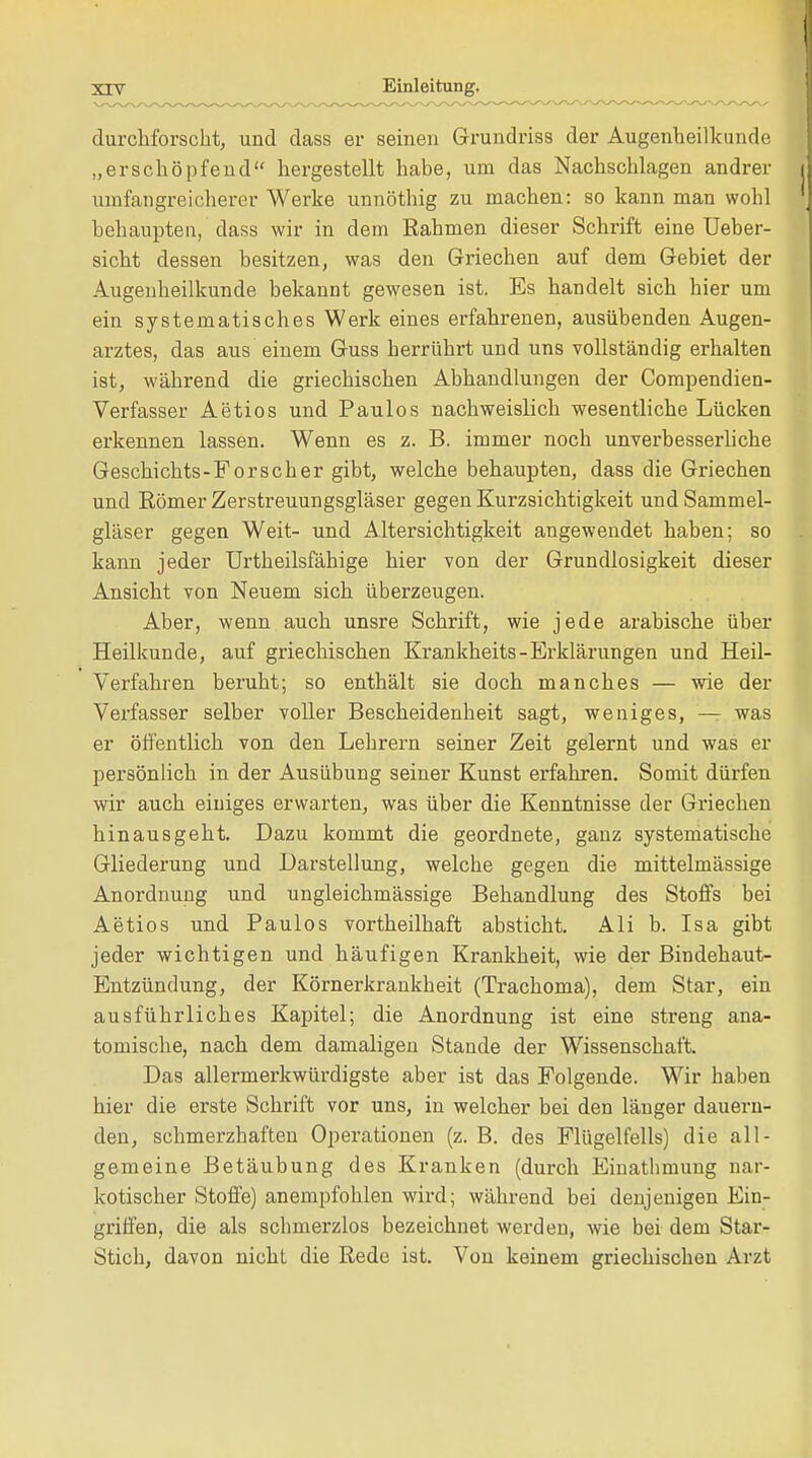 durchforscht, und dass er seinen Grundriss der Augenheilkunde „erschöpfend hergestellt habe, um das Nachschlagen andrer umfangreicherer Werke unnöthig zu machen: so kann man wohl behaupten, dass wir in dem Rahmen dieser Schrift eine Ueber- sicht dessen besitzen, was den Griechen auf dem Gebiet der Augenheilkunde bekannt gewesen ist. Es handelt sich hier um ein systematisches Werk eines erfahrenen, ausübenden Augen- arztes, das aus einem Guss herrührt und uns vollständig erhalten ist, während die griechischen Abhandlungen der Compendien- Verfasser Aetios und Paulos nachweislich wesentliche Lücken erkennen lassen. Wenn es z. B. immer noch unverbesserliche Geschichts-Forscher gibt, welche behaupten, dass die Griechen und Römer Zerstreuungsgläser gegen Kurzsichtigkeit und Sammel- gläser gegen Weit- und Altersichtigkeit angewendet haben; so kann jeder Urtheilsfähige hier von der Grundlosigkeit dieser Ansicht von Neuem sich überzeugen. Aber, wenn auch unsre Schrift, wie jede arabische über Heilkunde, auf griechischen Krankheits-Erklärungen und Heil- Verfahren beruht; so enthält sie doch manches — wie der Verfasser selber voller Bescheidenheit sagt, weniges, — was er öffentlich von den Lehrern seiner Zeit gelernt und was er persönlich in der Ausübung seiner Kunst erfahren. Somit dürfen wir auch einiges erwarten, was über die Kenntnisse der Griechen hinausgeht. Dazu kommt die geordnete, ganz systematische Gliederung und Darstellung, welche gegen die mittelmässige Anordnung und ungleichmässige Behandlung des Stoffs bei Aetios und Paulos vortheilhaft absticht. Ali b. Isa gibt jeder wichtigen und häufigen Krankheit, wie der Bindehaut- Entzündung, der Körnerkrankheit (Trachoma), dem Star, ein ausführliches Kapitel; die Anordnung ist eine streng ana- tomische, nach dem damaligen Stande der Wissenschaft. Das allermerkwürdigste aber ist das Folgende. Wir haben hier die erste Schrift vor uns, in welcher bei den länger dauern- den, schmerzhaften Operationen (z. B. des Flügelfells) die all- gemeine Betäubung des Kranken (durch Einathmung nar- kotischer Stoffe) anempfohlen wird; während bei denjenigen Ein- griffen, die als schmerzlos bezeichnet werden, wie bei dem Star- Stich, davon nicht die Rede ist. Von keinem griechischen Arzt