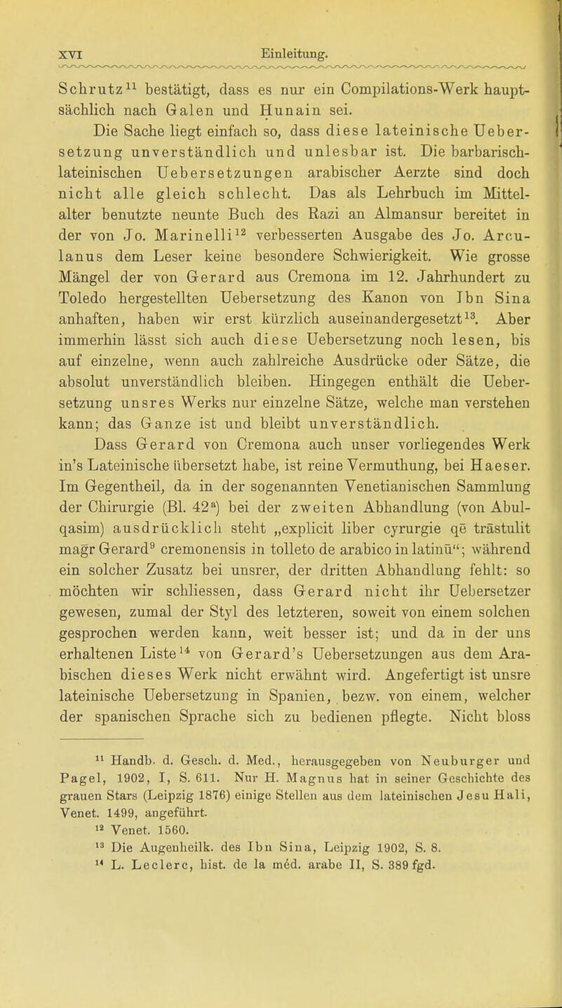 Schnitz11 bestätigt, dass es nur ein Compilations-Werk haupt- sächlich nach Galen und Hunain sei. Die Sache liegt einfach so, dass diese lateinische Ueber- setzung unverständlich und unlesbar ist. Die barbarisch- lateinischen Uebersetzungen arabischer Aerzte sind doch nicht alle gleich schlecht. Das als Lehrbuch im Mittel- alter benutzte neunte Buch des Razi an Almansur bereitet in der von Jo. Marinelli12 verbesserten Ausgabe des Jo. Arcu- lanus dem Leser keine besondere Schwierigkeit. Wie grosse Mängel der von Gerard aus Cremona im 12. Jahrhundert zu Toledo hergestellten Uebersetzung des Kanon von Ibn Sina anhaften, haben wir erst kürzlich auseinandergesetzt13. Aber immerhin lässt sich auch diese Uebersetzung noch lesen, bis auf einzelne, wenn auch zahlreiche Ausdrücke oder Sätze, die absolut unverständlich bleiben. Hingegen enthält die Ueber- setzung unsres Werks nur einzelne Sätze, welche man verstehen kann; das Ganze ist und bleibt unverständlich. Dass Gerard von Cremona auch unser vorliegendes Werk in's Lateinische übersetzt habe, ist reine Vermuthung, bei Haeser. Im Gegentheil, da in der sogenannten Venetianischen Sammlung der Chirurgie (Bl. 42a) bei der zweiten Abhandlung (von Abul- qasim) ausdrücklicli steht „explicit liber cyrurgie qe trästulit magr Gerard9 cremonensis in tolleto de arabico in latinü; während ein solcher Zusatz bei unsrer, der dritten Abhandlung fehlt: so möchten wir schliessen, dass Gerard nicht ihr Uebersetzer gewesen, zumal der Styl des letzteren, soweit von einem solchen gesprochen werden kann, weit besser ist; und da in der uns erhaltenen Liste14 von Gerard's Uebersetzungen aus dem Ara- bischen dieses Werk nicht erwähnt wird. Angefertigt ist unsre lateinische Uebersetzung in Spanien, bezw. von einem, welcher der spanischen Sprache sich zu bedienen pflegte. Nicht bloss 11 Handb. d. Gesch. d. Med., herausgegeben von Neuburger und Pagel, 1902, I, S. 611. Nur H. Magnus hat in seiner Geschichte des grauen Stars (Leipzig 1876) einige Stellen aus dem lateinischen Jesu Hali, Venet. 1499, angeführt. 12 Venet. 1560. 13 Die Augeuheilk. des Ibn Sina, Leipzig 1902, S. 8. 14 L. Leclerc, bist, de la med. arabe II, S. 389 fgd.