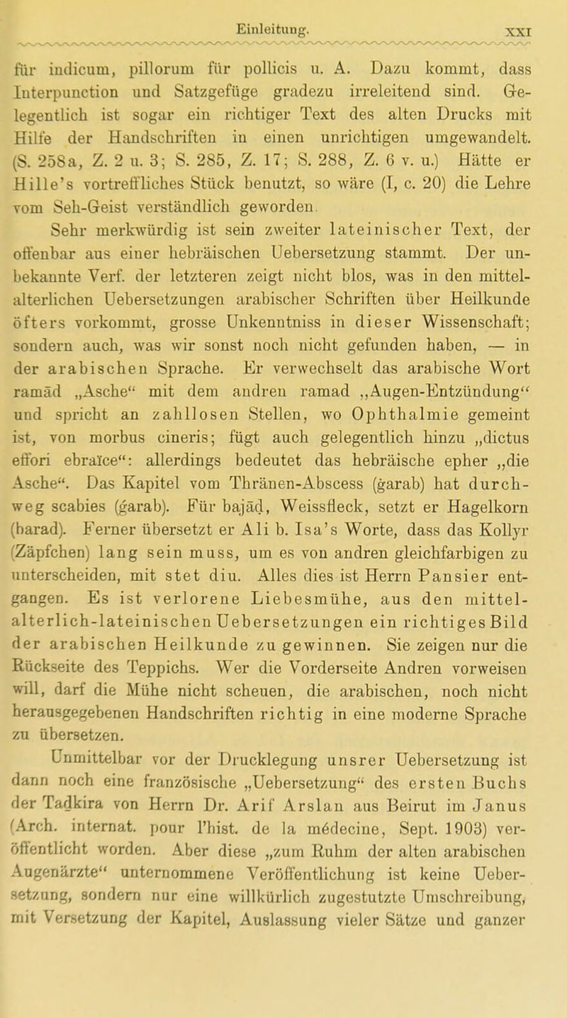 für iudicum, pillorum für pollicis u. A. Dazu kommt, dass Interpunction und Satzgefüge gradezu irreleitend sind. Ge- legentlich ist sogar ein richtiger Text des alten Drucks mit Hille der Handschriften in einen unrichtigen umgewandelt. (S. 258a, Z. 2 u. 3; S. 285, Z. 17; S. 288, Z. 6 v. u.) Hätte er Hille's vortreffliches Stück benutzt, so wäre (I, c. 20) die Lehre vom Seh-Geist verständlich geworden. Sehr merkwürdig ist sein zweiter lateinischer Text, der offenbar aus einer hebräischen Uebersetzung stammt. Der un- bekannte Verf. der letzteren zeigt nicht blos, was in den mittel- alterlichen Uebersetzungen arabischer Schriften über Heilkunde öfters vorkommt, grosse Unkenntniss in dieser Wissenschaft; sondern auch, was wir sonst noch nicht gefunden haben, — in der arabischen Sprache. Er verwechselt das arabische Wort ramäd „Asche mit dem andren ramad „Augen-Entzündung und spricht an zahllosen Stellen, wo Ophthalmie gemeint ist, von morbus cineris; fügt auch gelegentlich hinzu „dictus effori ebralce: allerdings bedeutet das hebräische epher „die Asche. Das Kapitel vom Thränen-Abscess (garab) hat durch- weg Scabies (garab). Für bajäd, Weissfleck, setzt er Hagelkorn (harad). Ferner übersetzt er Ali b. Isa's Worte, dass das Kollyr (Zäpfchen) lang sein muss, um es von andren gleichfarbigen zu unterscheiden, mit stet diu. Alles dies ist Herrn Pansier ent- gangen. Es ist verlorene Liebesmühe, aus den mittel- alterlich-lateinischen Uebersetzungen ein richtiges Bild der arabischen Heilkunde zu gewinnen. Sie zeigen nur die Rückseite des Teppichs. Wer die Vorderseite Andren vorweisen will, darf die Mühe nicht scheuen, die arabischen, noch nicht herausgegebenen Handschriften richtig in eine moderne Sprache zu übersetzen. Unmittelbar vor der Drucklegung unsrer Uebersetzung ist dann noch eine französische „Uebersetzung des ersten Buchs der Tadkira von Herrn Dr. Arif Arslan aus Beirut im Janus (Arch. internat. pour l'hist. de la m6decine, Sept. 1903) ver- öffentlicht worden. Aber diese „zum Euhm der alten arabischen Augenärzte unternommene Veröffentlichung ist keine Ueber- setzung, sondern nur eine willkürlich zugestutzte Umschreibung, mit Versetzung der Kapitel, Auslassung vieler Sätze und ganzer