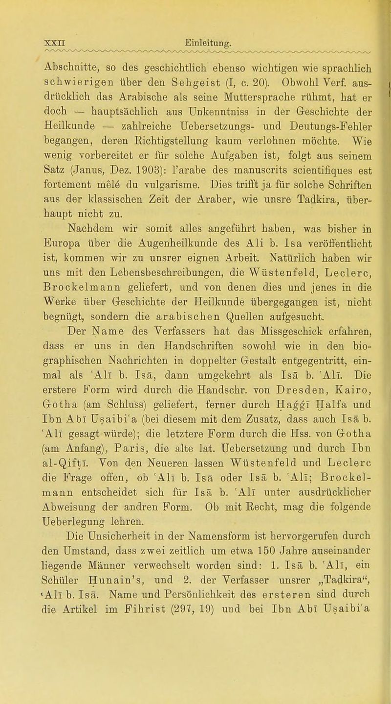 Abschnitte, so des geschichtlich ebenso wichtigen wie sprachlich schwierigen über den Sehgeist (I, c. 20). Obwohl Verf. aus- drücklich das Arabische als seine Muttersprache rühmt, hat er doch — hauptsächlich aus Unkenntniss in der Geschichte der Heilkunde — zahlreiche Uebersetzungs- und Deutungs-Fehler begangen, deren Richtigstellung kaum verlohnen möchte. Wie wenig vorbereitet er für solche Aufgaben ist, folgt aus seinem Satz (Janus, Dez. 1903): l'arabe des inanuscrits scientifiques est fortement mele du vulgarisme. Dies trifft ja für solche Schriften aus der klassischen Zeit der Araber, wie unsre Tadkira, über- haupt nicht zu. Nachdem wir somit alles angeführt haben, was bisher in Europa über die Augenheilkunde des Ali b. Isa veröffentlicht ist, kommen wir zu unsrer eignen Arbeit. Natürlich haben wir uns mit den Lebensbeschreibungen, die Wüstenfeld, Leclerc, Brockelmann geliefert, und von denen dies und jenes in die Werke über Geschichte der Heilkunde übergegangen ist, nicht begnügt, sondern die arabischen Quellen aufgesucht. Der Name des Verfassers hat das Missgeschick erfahren, dass er uns in den Handschriften sowohl wie in den bio- graphischen Nachrichten in doppelter Gestalt entgegentritt, ein- mal als 'All b. Isä, dann umgekehrt als Isä b. 'Ali. Die erstere Form wird durch die Handschr. von Dresden, Kairo, Gotha (am Schluss) geliefert, ferner durch Haggl Haifa und Ibn Abi Usaibi'a (bei diesem mit dem Zusatz, dass auch Isä b. 'All gesagt würde); die letztere Form durch die Hss. von Gotha (am Anfang), Paris, die alte lat. Uebersetzung und durch Ibn al-Qifti. Von den Neueren lassen Wüstenfeld und Leclerc die Frage offen, ob 'Ali b. Isä oder Isä b. 'Ali; Brockel- mann entscheidet sich für Isä b. 'All unter ausdrücklicher Abweisung der andren Form. Ob mit Recht, mag die folgende Ueberlegung lehren. Die Unsicherheit in der Namensform ist hervorgerufen durch den Umstand, dass zwei zeitlich um etwa 150 Jahre auseinander liegende Männer verwechselt worden sind: 1. Isä b. 'All, ein Schüler Hunain's, und 2. der Verfasser unsrer „Tadkira, «All b. Isä. Name und Persönlichkeit des ersteren sind durch die Artikel im Fihrist (297, 19) und bei Ibn Abi Usaibi'a