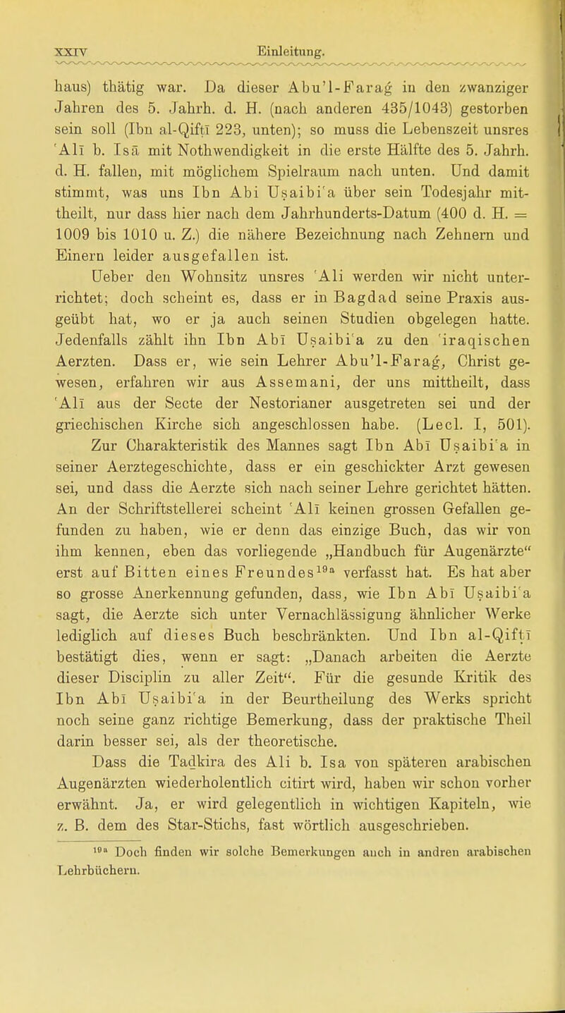 haus) thätig war. Da dieser Abu'l-Farag in den zwanziger Jahren des 5. Jahrh. d. H. (nach anderen 435/1043) gestorben sein soll (Ihn al-Qifti 223, unten); so muss die Lebenszeit unsres All b. Isä mit Notwendigkeit in die erste Hälfte des 5. Jahrh. d. H. fallen, mit möglichem Spielraum nach unten. Und damit stimmt, was uns Ibn Abi Usaibi'a über sein Todesjahr mit- theilt, nur dass hier nach dem Jahrhunderts-Datum (400 d. H. = 1009 bis 1010 u. Z.) die nähere Bezeichnung nach Zehnern und Einern leider ausgefallen ist. Ueber den Wohnsitz unsres 'Ali werden wir nicht unter- richtet; doch scheint es, dass er in Bagdad seine Praxis aus- geübt hat, wo er ja auch seinen Studien obgelegen hatte. Jedenfalls zählt ihn Ibn Abi Usaibi'a zu den 'iraqischen Aerzten. Dass er, wie sein Lehrer Abu'l-Farag, Christ ge- wesen, erfahren wir aus Assemani, der uns mittheilt, dass 'All aus der Secte der Nestorianer ausgetreten sei und der griechischen Kirche sich angeschlossen habe. (Lech I, 501). Zur Charakteristik des Mannes sagt Ibn Abi Usaibi'a in seiner Aerztegeschichte, dass er ein geschickter Arzt gewesen sei, und dass die Aerzte sich nach seiner Lehre gerichtet hätten. An der Schriftstellerei scheint 'Ali keinen grossen Gefallen ge- funden zu haben, wie er denn das einzige Buch, das wir von ihm kennen, eben das vorliegende „Handbuch für Augenärzte erst auf Bitten eines Freundes19 verfasst hat. Es hat aber so grosse Anerkennung gefunden, dass, wie Ibn Abi Usaibi'a sagt, die Aerzte sich unter Vernachlässigung ähnlicher Werke lediglich auf dieses Buch beschränkten. Und Ibn al-Qifti bestätigt dies, wenn er sagt: „Danach arbeiten die Aerzte dieser Disciplin zu aller Zeit. Für die gesunde Kritik des Ibn Abi Usaibi'a in der Beurtheilung des Werks spricht noch seine ganz richtige Bemerkung, dass der praktische Theil darin besser sei, als der theoretische. Dass die Tadkira des Ali b. Isa von späteren arabischen Augenärzten wiederholentlich citirt wird, haben wir schon vorher erwähnt. Ja, er wird gelegentlich in wichtigen Kapiteln, wie z. B. dem des Star-Stichs, fast wörtlich ausgeschrieben. 1011 Doch finden wir solche Bemerkungen auch in andren arabischen Lehrbüchern.