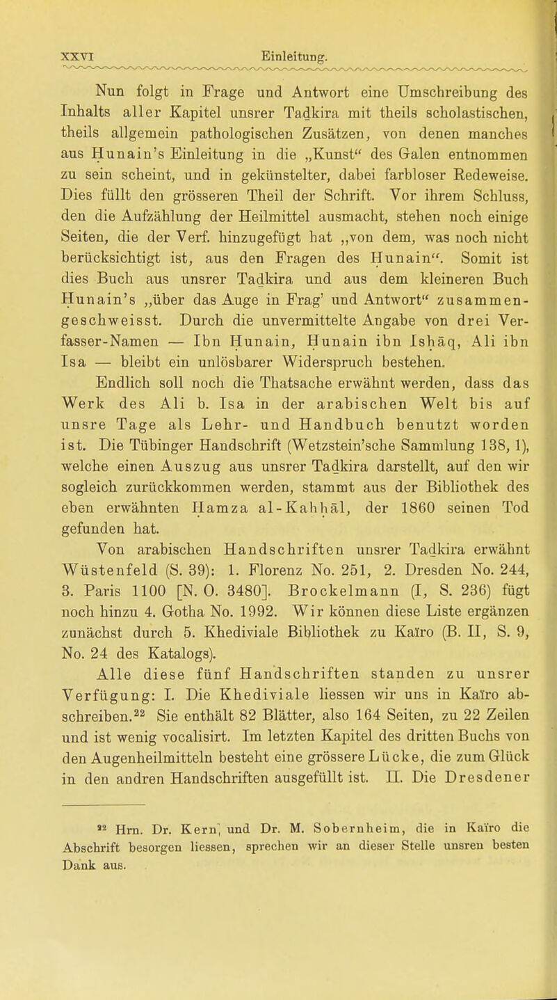 Nun folgt in Frage und Antwort eine Umschreibung des Inhalts aller Kapitel unsrer Tadkira mit theils scholastischen, theils allgemein pathologischen Zusätzen, von denen manches aus Hunain's Einleitung in die „Kunst des Galen entnommen zu sein scheint, und in gekünstelter, dabei farbloser Redeweise. Dies füllt den grösseren Theil der Schrift. Vor ihrem Schluss, den die Aufzählung der Heilmittel ausmacht, stehen noch einige Seiten, die der Verf. hinzugefügt hat „von dem, was noch nicht berücksichtigt ist, aus den Fragen des Hunain. Somit ist dies Buch aus unsrer Tadkira und aus dem kleineren Buch Hunain's „über das Auge in Frag' und Antwort zusammen- geschweisst. Durch die unvermittelte Angabe von drei Ver- fasser-Namen — Ibn Hunain, Hunain ibn Ishäq, Ali ibn Isa — bleibt ein unlösbarer Widerspruch bestehen. Endlich soll noch die Thatsache erwähnt werden, dass das Werk des Ali b. Isa in der arabischen Welt bis auf unsre Tage als Lehr- und Handbuch benutzt worden ist. Die Tübinger Handschrift (Wetzstein'sche Sammlung 138, 1), welche einen Auszug aus unsrer Tadkira darstellt, auf den wir sogleich zurückkommen werden, stammt aus der Bibliothek des eben erwähnten Hamza al-Kahhäl, der 1860 seinen Tod gefunden hat. Von arabischen Handschriften unsrer Tadkira erwähnt Wüstenfeld (S. 39): 1. Florenz No. 251, 2. Dresden No. 244, 3. Paris 1100 [N. 0. 3480]. Brockelmann (I, S. 236) fügt noch hinzu 4. Gotha No. 1992. Wir können diese Liste ergänzen zunächst durch 5. Khediviale Bibliothek zu Kairo (B. II, S. 9, No. 24 des Katalogs). Alle diese fünf Handschriften standen zu unsrer Verfügung: I. Die Khediviale Hessen wir uns in Kairo ab- schreiben.22 Sie enthält 82 Blätter, also 164 Seiten, zu 22 Zeilen und ist wenig vocalisirt. Im letzten Kapitel des dritten Buchs von den Augenheilmitteln besteht eine grössere Lücke, die zum Glück in den andren Handschriften ausgefüllt ist. H. Die Dresdener 12 Hrn. Dr. Kern, und Dr. M. Sobernheim, die in Kairo die Abschrift besorgen Hessen, sprechen wir an dieser Stelle unsren besten Dank aus.