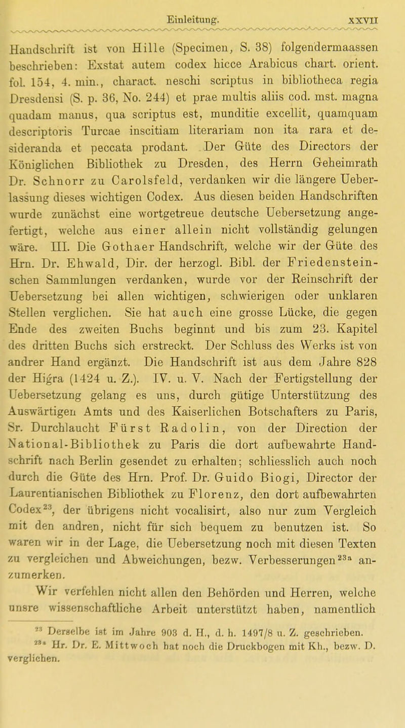 Handschrift ist von Hille (Specialen, S. 38) folgendermaassen beschrieben: Exstat autem codex bicce Arabicus cbart. Orient, fol. 154. 4. min., charact. neschi scriptus in bibliotbeca regia Dresdensi (S. p. 36, No. 244) et prae multis aliis cod. mst. magna quadam manus, qua scriptus est, munditie excellit, quamquam descriptoris Turcae inscitiam literariam non ita rara et de- sideranda et peccata prodant. Der Güte des Directors der Königlichen Bibliothek zu Dresden, des Herrn Geheimrath Dr. Schnorr zu Carolsfeld, verdanken wir die längere Ueber- lassung dieses wichtigen Codex. Aus diesen beiden Handschriften wurde zunächst eine wortgetreue deutsche Uebersetzung ange- fertigt, welche aus einer allein nicht vollständig gelungen wäre. HI. Die Gothaer Handschrift, welche wir der Güte des Hrn. Dr. Ehwald, Dir. der herzogl. Bibl. der Friedenstein- schen Sammlungen verdanken, wurde vor der Reinschrift der Uebersetzung bei allen wichtigen, schwierigen oder unklaren Stellen verglichen. Sie hat auch eine grosse Lücke, die gegen Ende des zweiten Buchs beginnt und bis zum 23. Kapitel des dritten Buchs sich erstreckt. Der Schluss des Werks ist von andrer Hand ergänzt. Die Handschrift ist aus dem Jahre 828 der Higra (1424 u. Z.). IV. u. V. Nach der Fertigstellung der Uebersetzung gelang es uns, durch gütige Unterstützung des Auswärtigen Amts und des Kaiserlichen Botschafters zu Paris, Sr. Durchlaucht Fürst Radolin, von der Direction der National-Bibliothek zu Paris die dort aufbewahrte Hand- schrift nach Berlin gesendet zu erhalten; schliesslich auch noch durch die Güte des Hrn. Prof. Dr. Guido Biogi, Director der Laurentianischen Bibliothek zu Florenz, den dort aufbewahrten Codex23, der übrigens nicht vocalisirt, also nur zum Vergleich mit den andren, nicht für sich bequem zu benutzen ist. So waren wir in der Lage, die Uebersetzung noch mit diesen Texten zu vergleichen und Abweichungen, bezw. Verbesserungen23 an- zumerken. Wir verfehlen nicht allen den Behörden und Herren, welche unsre wissenschaftliche Arbeit unterstützt haben, namentlich M Derselbe ist im Jahre 903 d. H., d. h. 1497/8 u. Z. geschrieben. M* Hr. Dr. E. Mittwoch bat noch die Druckbogen mit Kh., bezw. D. verglichen.