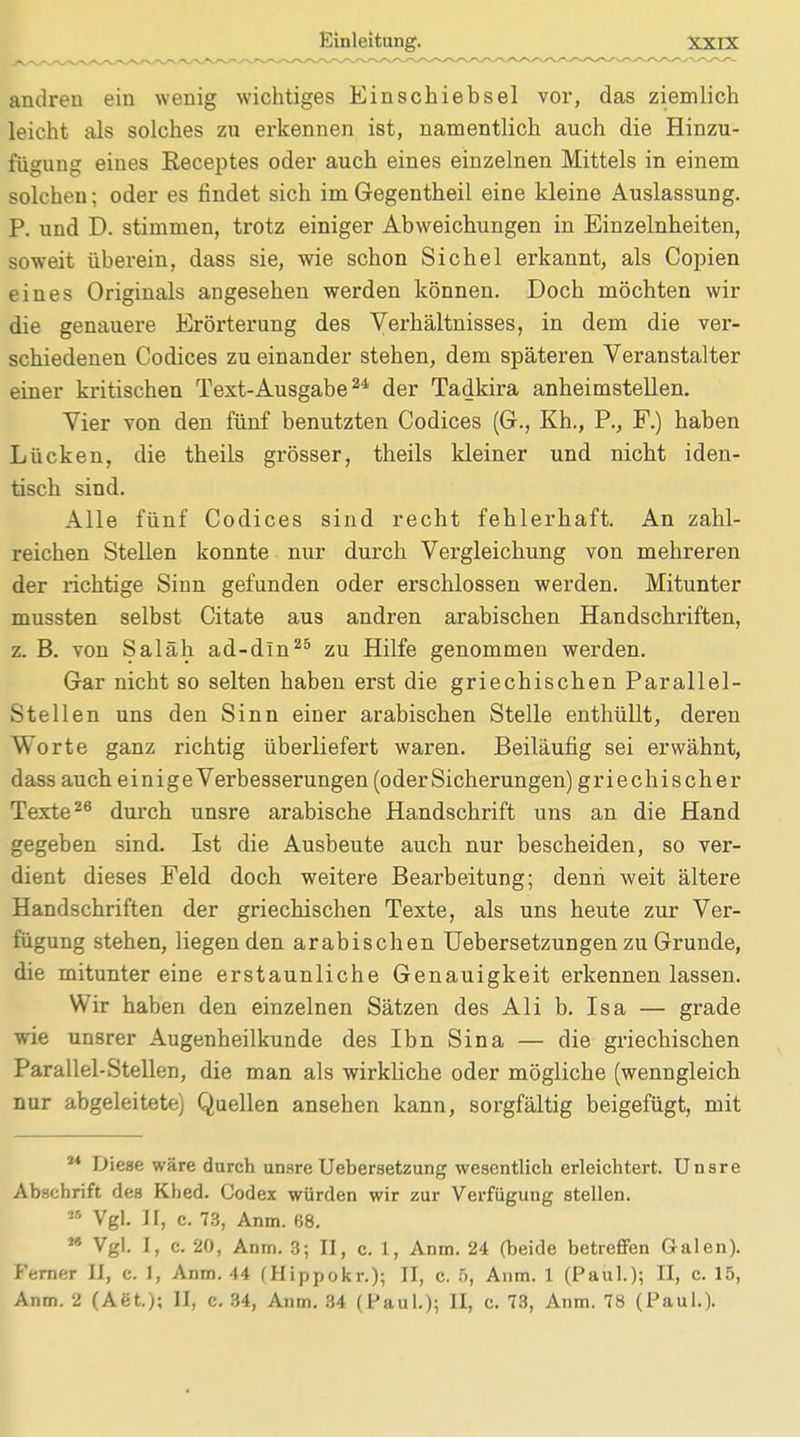 andren ein wenig wichtiges Einschiebsel vor, das ziemlich leicht als solches zu erkennen ist, namentlich auch die Hinzu- fügung eines Receptes oder auch eines einzelnen Mittels in einem solchen; oder es findet sich im Gegentheil eine kleine Auslassung. P. und D. stimmen, trotz einiger Abweichungen in Einzelnheiten, soweit überein, dass sie, wie schon Sichel erkannt, als Copien eines Originals angesehen werden können. Doch möchten wir die genauere Erörterung des Verhältnisses, in dem die ver- schiedenen Codices zu einander stehen, dem späteren Veranstalter einer kritischen Text-Ausgabe24 der Tadkira anheimstellen. Vier von den fünf benutzten Codices (G., Kh., P., F.) haben Lücken, die theils grösser, theils kleiner und nicht iden- tisch sind. Alle fünf Codices sind recht fehlerhaft. An zahl- reichen Stellen konnte nur durch Vergleichung von mehreren der richtige Sinn gefunden oder erschlossen werden. Mitunter mussten selbst Citate aus andren arabischen Handschriften, z. B. von Saläh ad-dln25 zu Hilfe genommen werden. Gar nicht so selten haben erst die griechischen Parallel- Steilen uns den Sinn einer arabischen Stelle enthüllt, deren Worte ganz richtig überliefert waren. Beiläufig sei erwähnt, dass auch einige Verbesserungen (oder Sicherungen) griechischer Texte26 durch unsre arabische Handschrift uns an die Hand gegeben sind. Ist die Ausbeute auch nur bescheiden, so ver- dient dieses Feld doch weitere Bearbeitung; denn weit ältere Handschriften der griechischen Texte, als uns heute zur Ver- fügung stehen, liegen den arabischen Uebersetzungen zu Grunde, die mitunter eine erstaunliche Genauigkeit erkennen lassen. Wir haben den einzelnen Sätzen des Ali b. Isa — grade wie unsrer Augenheilkunde des Ibn Sina — die griechischen Parallel-Steilen, die man als wirkliche oder mögliche (wenngleich nur abgeleitete) Quellen ansehen kann, sorgfältig beigefügt, mit 14 Diese wäre durch unsre Uebersetzung wesentlich erleichtert. Unsre Abschrift des Khed. Codex würden wir zur Verfügung stellen. 28 Vgl. II, c. 73, Anm. 68. * Vgl. I, c. 20, Anm. 3; II, c. 1, Anm. 24 (beide betreffen Galen). Ferner II, c. 1, Anm. 44 (Hippokr.); II, c. 5, Anm. 1 (Paul.); II, c. 15,