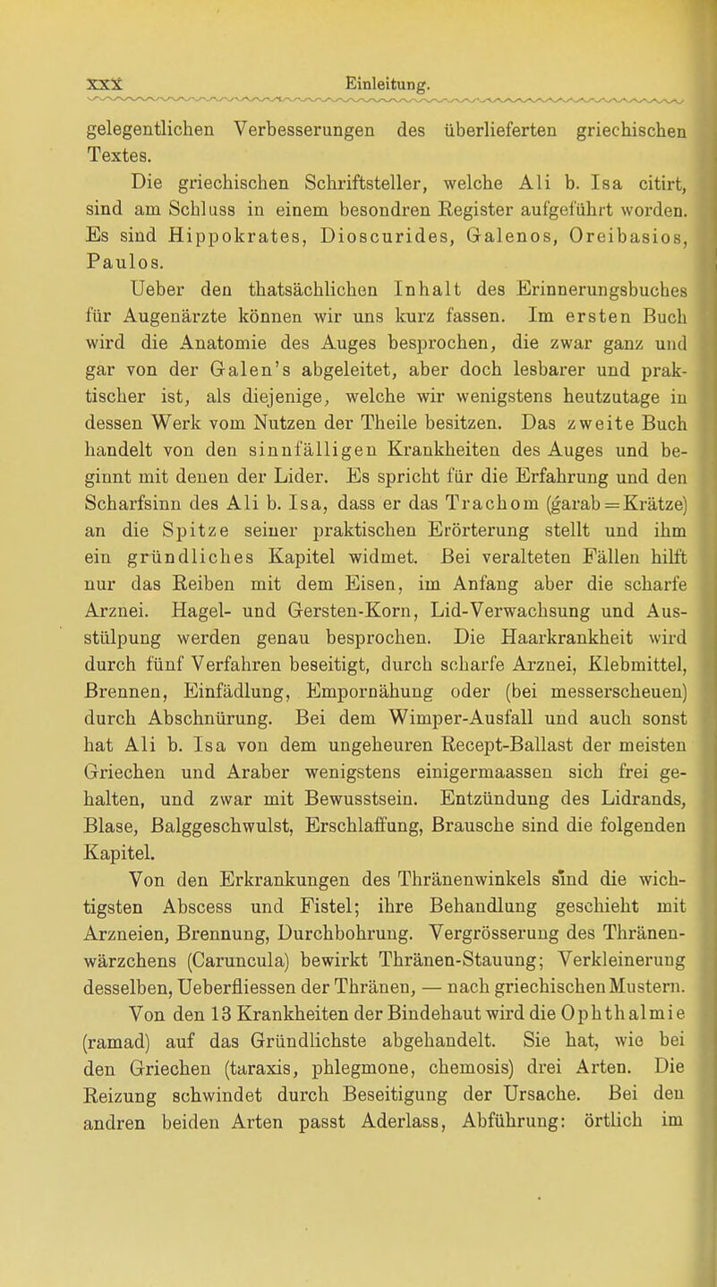 gelegentlichen Verbesserungen des überlieferten griechischen Textes. Die griechischen Schriftsteller, welche Ali b. Isa citirt, sind am Schluss in einem besondren Register aufgeführt worden. Es sind Hippokrates, Dioscurides, Galenos, Oreibasios, Paulos. Ueber den thatsächlichen Inhalt des Erinnerungsbuches für Augenärzte können wir uns kurz fassen. Im ersten Buch wird die Anatomie des Auges besprochen, die zwar ganz und gar von der Galen's abgeleitet, aber doch lesbarer und prak- tischer ist, als diejenige, welche wir wenigstens heutzutage in dessen Werk vom Nutzen der Theile besitzen. Das zweite Buch handelt von den sinnfälligen Krankheiten des Auges und be- ginnt mit denen der Lider. Es spricht für die Erfahrung und den Scharfsinn des Ali b. Isa, dass er das Trachom (garab = Krätze) an die Spitze seiner praktischen Erörterung stellt und ihm ein gründliches Kapitel widmet. Bei veralteten Fällen hilft nur das Reiben mit dem Eisen, im Anfang aber die scharfe Arznei. Hagel- und Gersten-Korn, Lid-Verwachsung und Aus- stülpung werden genau besprochen. Die Haarkrankheit wird durch fünf Verfahren beseitigt, durch scharfe Arznei, Klebmittel, Brennen, Einfädlung, Empornähung oder (bei messerscheuen) durch Abschnürung. Bei dem Wimper-Ausfall und auch sonst hat Ali b. Isa von dem ungeheuren Recept-Ballast der meisten Griechen und Araber wenigstens einigermaassen sich frei ge- halten, und zwar mit Bewusstsein. Entzündung des Lidrands, Blase, Balggeschwulst, Erschlaffung, Brausche sind die folgenden Kapitel. Von den Erkrankungen des Thränenwinkels sind die wich- tigsten Abscess und Fistel; ihre Behandlung geschieht mit Arzneien, Brennung, Durchbohrung. Vergrösserung des Thränen- wärzchens (Caruncula) bewirkt Thränen-Stauung; Verkleinerung desselben, Ueberfliessen der Thränen, — nach griechischen Mustern. Von den 13 Krankheiten der Bindehaut wird die 0ph th almi e (ramad) auf das Gründlichste abgehandelt. Sie hat, wie bei den Griechen (taraxis, phlegmone, Chemosis) drei Arten. Die Reizung schwindet durch Beseitigung der Ursache. Bei den andren beiden Arten passt Aderlass, Abführung: örtlich im