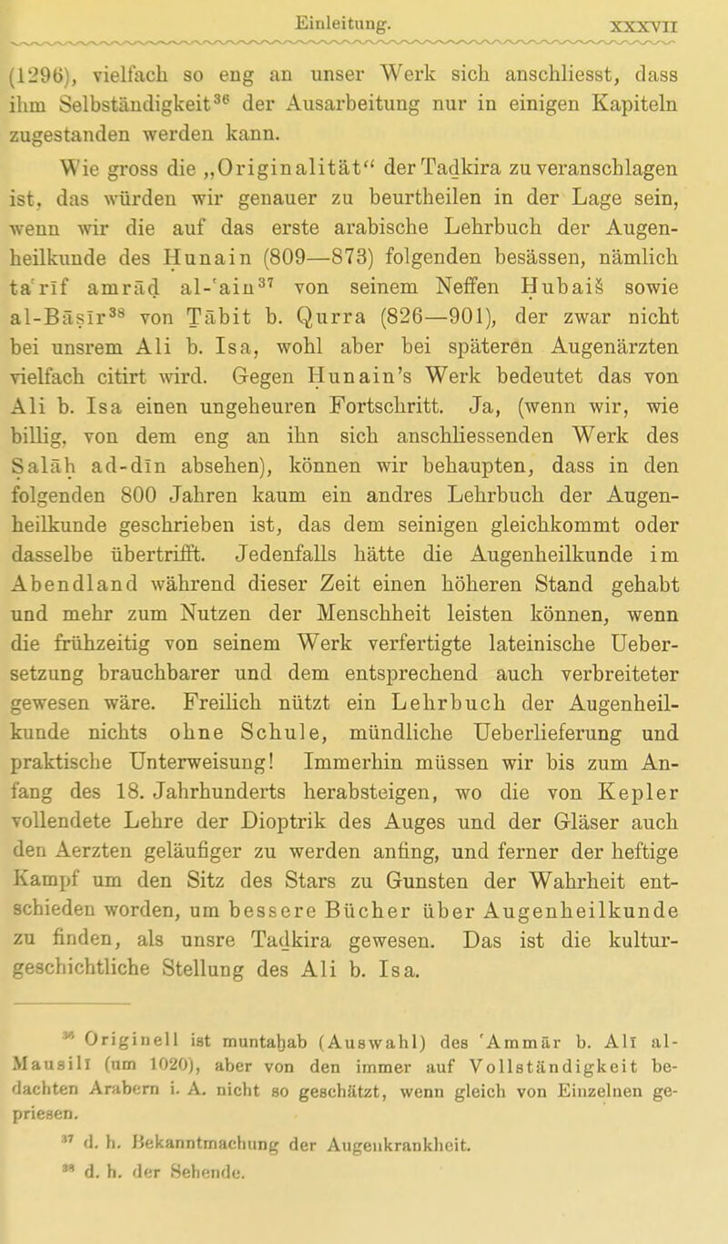 (1296), vielfach so eng an unser Werk sich anschliesst, dass ihm Selbständigkeit3(5 der Ausarbeitung nur in einigen Kapiteln zugestanden werden kann. Wie gross die „Originalität derTadkira zu veranschlagen ist, das würden wir genauer zu beurtheilen in der Lage sein, wenn wir die auf das erste arabische Lehrbuch der Augen- heilkunde des Hunain (809—873) folgenden besässen, nämlich ta'rif amräd al-'ain37 von seinem Neffen Hubais sowie al-Bäslr38 von Täbit b. Qurra (826—901), der zwar nicht bei unsrem Ali b. Isa, wohl aber bei späteren Augenärzten vielfach citirt wird. Gegen Hunain's Werk bedeutet das von Ali b. Isa einen ungeheuren Fortschritt. Ja, (wenn wir, wie billig, von dem eng an ihn sich anschliessenden Werk des Saläh ad-din absehen), können wir behaupten, dass in den folgenden 800 Jahren kaum ein andres Lehrbuch der Augen- heilkunde geschrieben ist, das dem seinigen gleichkommt oder dasselbe übertrifft. Jedenfalls hätte die Augenheilkunde im Abendland während dieser Zeit einen höheren Stand gehabt und mehr zum Nutzen der Menschheit leisten können, wenn die frühzeitig von seinem Werk verfertigte lateinische Ueber- setzung brauchbarer und dem entsprechend auch verbreiteter gewesen wäre. Freilich nützt ein Lehrbuch der Augenheil- kunde nichts ohne Schule, mündliche Ueberlieferung und praktiscbe Unterweisung! Immerhin müssen wir bis zum An- fang des 18. Jahrhunderts herabsteigen, wo die von Kepler vollendete Lehre der Dioptrik des Auges und der Gläser auch den Aerzten geläufiger zu werden anfing, und ferner der heftige Kampf um den Sitz des Stars zu Gunsten der Wahrheit ent- schieden worden, um bessere Bücher über Augenheilkunde zu finden, als unsre Tadkira gewesen. Das ist die kultur- geschichtliche Stellung des Ali b. Isa. v' Originell ist muntabab (Auswahl) des 'Aramär b. All al- M ausill (am 1020), aber von den immer auf Vollständigkeit be- dachten Arabern i. A. nicht so geschätzt, wenn gleich von Einzelnen ge- priesen. * d. h. Bekanntmachung der Augenkrankheit. n d. h. der Sehende.