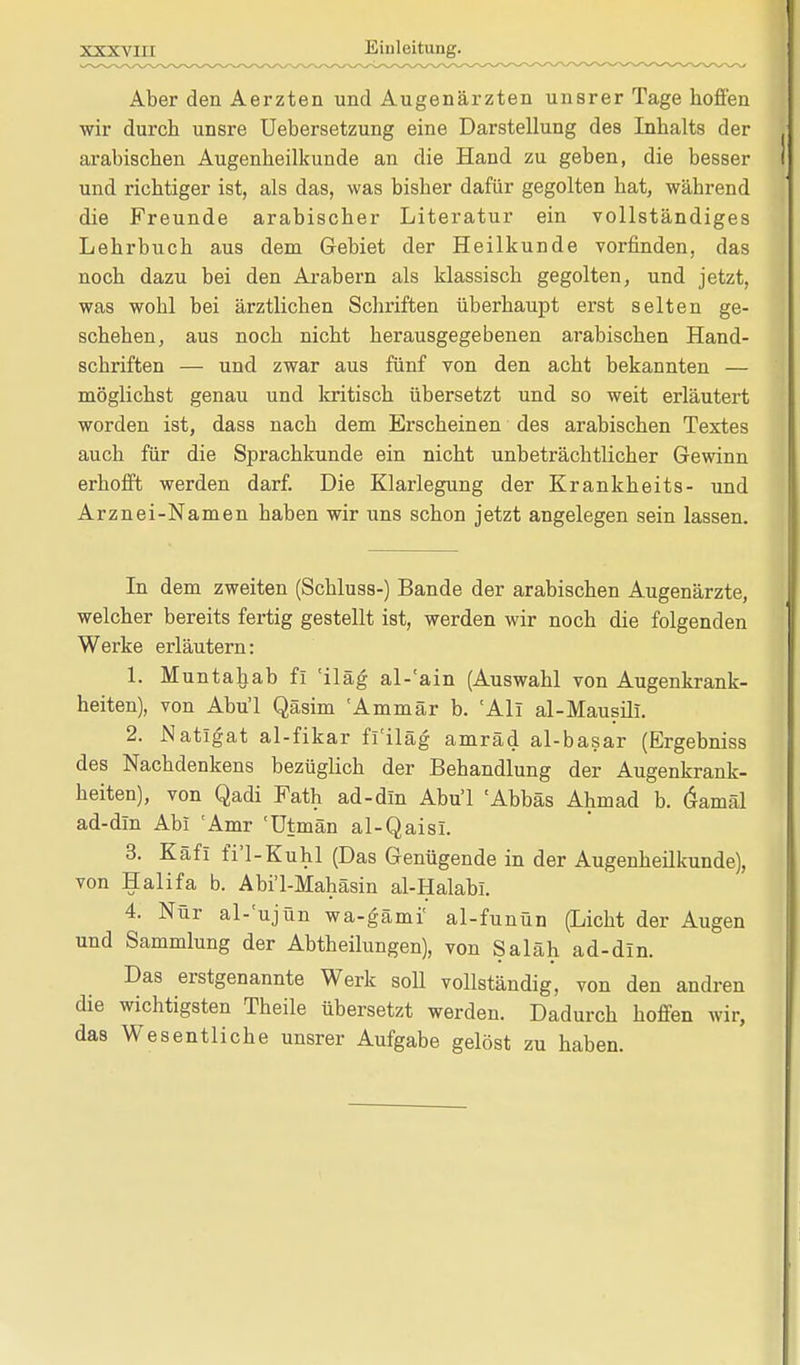 Aber den Aerzten und Augenärzten unsrer Tage hoffen wir durch unsre Uebersetzung eine Darstellung des Inhalts der arabischen Augenheilkunde an die Hand zu geben, die besser und richtiger ist, als das, was bisher dafür gegolten hat, während die Freunde arabischer Literatur ein vollständiges Lehrbuch aus dem Gebiet der Heilkunde vorfinden, das noch dazu bei den Arabern als klassisch gegolten, und jetzt, was wohl bei ärztlichen Schriften überhaupt erst selten ge- schehen, aus noch nicht herausgegebenen arabischen Hand- schriften — und zwar aus fünf von den acht bekannten — möglichst genau und kritisch übersetzt und so weit erläutert worden ist, dass nach dem Erscheinen des arabischen Textes auch für die Sprachkunde ein nicht unbeträchtlicher Gewinn erhofft werden darf. Die Klarlegung der Krankheits- und Arznei-Namen haben wir uns schon jetzt angelegen sein lassen. In dem zweiten (Schluss-) Bande der arabischen Augenärzte, welcher bereits fertig gestellt ist, werden wir noch die folgenden Werke erläutern: 1. Muntahab fi 'iläg al-'ain (Auswahl von Augenkrank- heiten), von Abu'l Qäsim 'Ammär b. 'Ali al-Mausili. 2. Natigat al-fikar fl'iläg amräd al-basar (Ergebniss des Nachdenkens bezüglich der Behandlung der Augenkrank- heiten), von Qadi Fath ad-dln Abu'l 'Abbäs Ahmad b. Öamäl ad-dm Abi 'Amr 'ütmän al-Qaisi. 3. Käfl fi'l-Kuhl (Das Genügende in der Augenheilkunde), von Halifa b. Abi'l-Mahäsin al-Halabi. 4. Nur al-'ujün wa-gämi' al-funün (Licht der Augen und Sammlung der Abtheilungen), von Saläh ad-din. Das erstgenannte Werk soll vollständig, von den andren die wichtigsten Theile übersetzt werden. Dadurch hoffen wir, das Wesentliche unsrer Aufgabe gelöst zu haben.