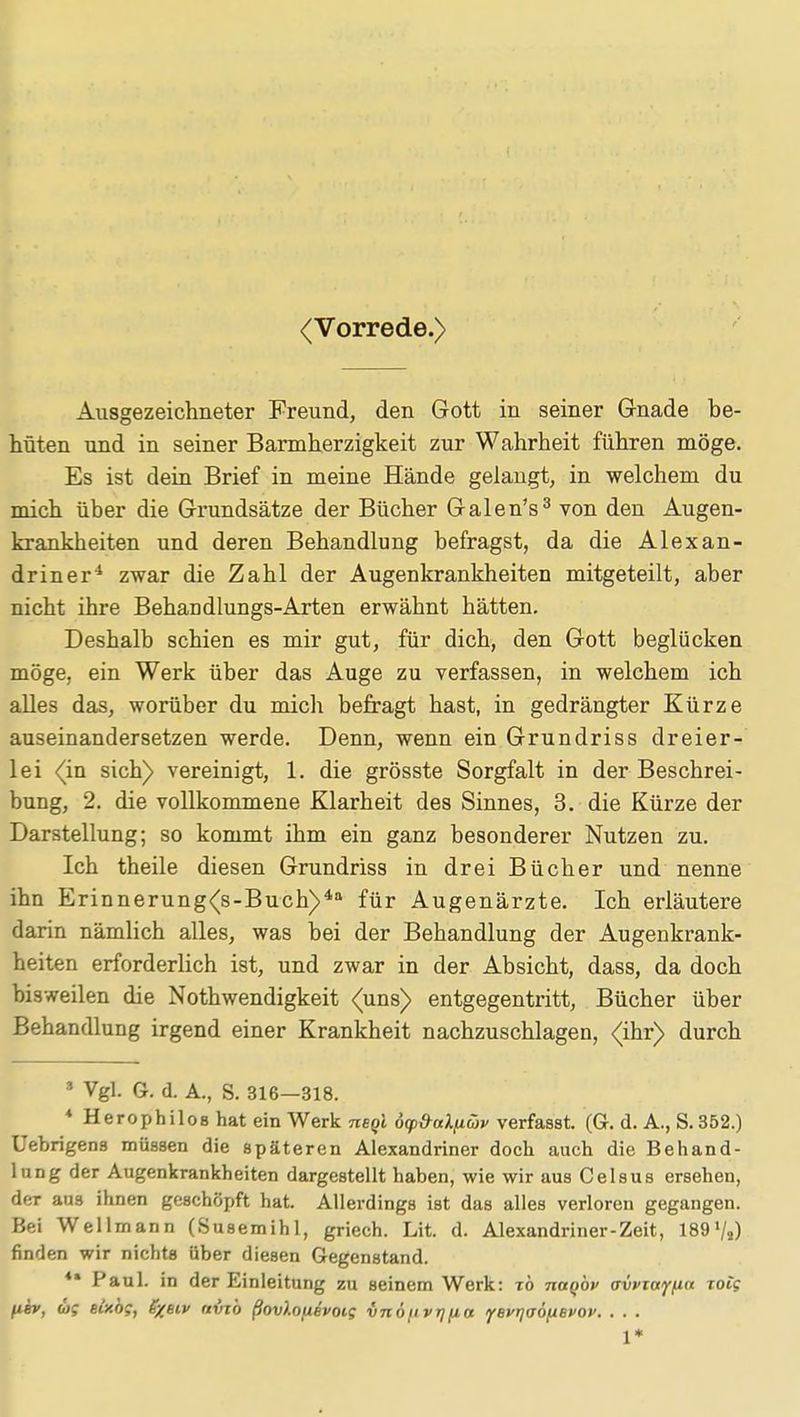 (Vorrede.) Ausgezeichneter Freund, den Gott in seiner G-nade be- hüten und in seiner Barmherzigkeit zur Wahrheit führen möge. Es ist dein Brief in meine Hände gelangt, in welchem du mich über die Grundsätze der Bücher Galen's3 von den Augen- krankheiten und deren Behandlung befragst, da die Alexan- driner4 zwar die Zahl der Augenkrankheiten mitgeteilt, aber nicht ihre Behandlungs-Arten erwähnt hätten. Deshalb schien es mir gut, für dich, den Gott beglücken möge, ein Werk über das Auge zu verfassen, in welchem ich alles das, worüber du mich befragt hast, in gedrängter Kürze auseinandersetzen werde. Denn, wenn ein Grundriss dreier- lei (in sich) vereinigt, 1. die grösste Sorgfalt in der Beschrei- bung, 2. die vollkommene Klarheit des Sinnes, 3. die Kürze der Darstellung; so kommt ihm ein ganz besonderer Nutzen zu. Ich theile diesen Grundriss in drei Bücher und nenne ihn Erinnerung(s-Buch)4a für Augenärzte. Ich erläutere darin nämlich alles, was bei der Behandlung der Augenkrank- heiten erforderlich ist, und zwar in der Absicht, dass, da doch bisweilen die Nothwendigkeit (uns) entgegentritt, Bücher über Behandlung irgend einer Krankheit nachzuschlagen, (ihr) durch 3 Vgl. G. d. A., S. 316-318. 4 Herophilos hat ein Werk neql d(p&aX(xüv verfasst. (G. d. A., S.352.) Uebrigens müssen die späteren Alexandriner doch auch die Behand- lung der Augenkrankheiten dargestellt haben, wie wir aus Celsus ersehen, der au3 ihnen geschöpft hat. Allerdings ist das alles verloren gegangen. Bei Wellmann (Susemihl, griech. Lit. d. Alexandriner-Zeit, 189«/2) finden wir nichts über diesen Gegenstand. ** Paul, in der Einleitung zu seinem Werk: zö naqbv avvzayfia rot? fiev, <og eixog, S/biv avj'o ßovlouevoig vnöuvr]jia yevrjaöfievov. . . . 1*