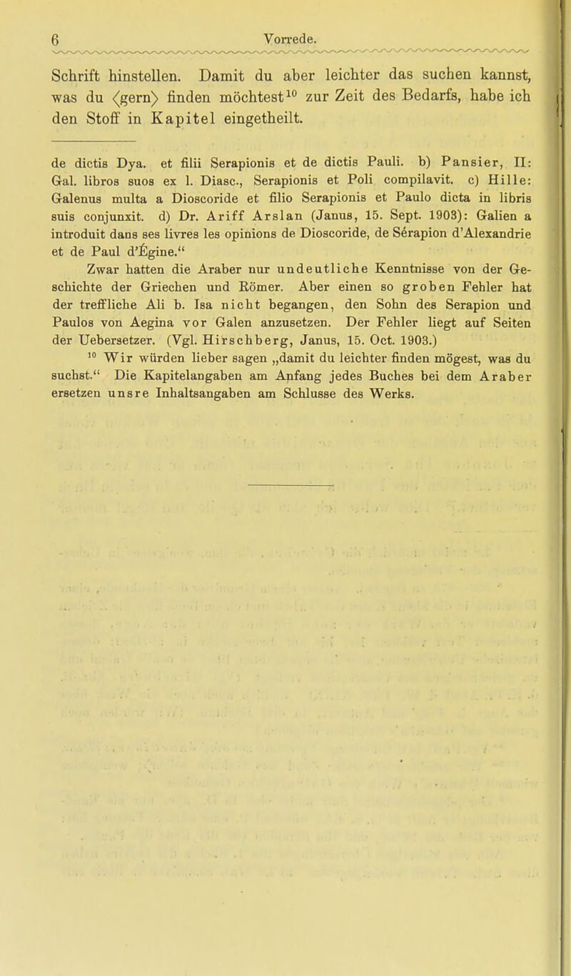 Schrift hinstellen. Damit du aber leichter das suchen kannst, was du <(gern> finden möchtest10 zur Zeit des Bedarfs, habe ich den Stoff in Kapitel eingetheilt. de dictis Dya. et filii Serapionis et de dictis Pauli, b) Pansier, Iis Gal. libros suos ex 1. Diasc., Serapionis et Poli cotnpilavit. c) Hille: Galenus multa a Dioscoride et filio Serapionis et Paulo dicta in libris suis conjunxit. d) Dr. Ariff Arslan (Janus, 15. Sept. 1903): Gaben a introduit dans ses livres les opinions de Dioscoride, de Serapion d'Alexandrie et de Paul d'lCgine. Zwar hatten die Araber nur undeutliebe Kenntnisse von der Ge- schichte der Griechen und Körner. Aber einen so groben Fehler hat der treffliche Ali b. Isa nicht begangen, den Sohn des Serapion und Paulos von Aegina vor Galen anzusetzen. Der Fehler liegt auf Seiten der Uebersetzer. (Vgl. Hirschberg, Janus, 15. Oct. 1903.) 10 Wir würden lieber sagen „damit du leichter finden mögest, was du suchst. Die Kapitelangaben am Anfang jedes Buches bei dem Araber ersetzen unsre Inhaltsangaben am Schlüsse des Werks.