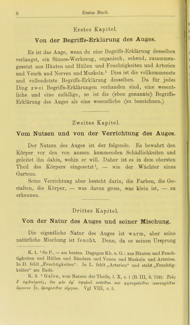 Erstes Kapitel. Von der Begriffs-Erklärung des Auges. Es ist das Auge, wenn du eine Begriffs-Erklärung desselben verlangst, ein Sinnes-Werkzeug, organisch, sehend, zusammen- gesetzt aus Häuten und Hüllen und Feuchtigkeiten und Arterien und Venen und Nerven und Muskeln.1 Dies ist die vollkommenste und vollendetste Begriffs-Erklärung desselben. Da für jedes Ding zwei Begriffs-Erklärungen vorhanden sind, eine wesent- liche und eine zufällige, so ist die <eben genannte) Begriffs- Erklärung des Auges als eine wesentliche <zu bezeichnen.) Zweites Kapitel. Vom Nutzen und von der Verrichtung des Auges. Der Nutzen des Auges ist der folgende. Es bewahrt den Körper vor den von aussen kommenden Schädlichkeiten und geleitet ihn dahin, wohin er will. Daher ist es in dem obersten Theil des Körpers eingesetzt1, — wie der Wächter eines Gartens. Seine Verrichtung aber besteht darin, die Farben, die Ge- stalten, die Körper, — was davon gross, was klein ist, — zu erkennen. Drittes Kapitel. Von der Natur des Auges und seiner Mischung. Die eigentliche Natur des Auges ist warm, aber seine natürliche Mischung ist feucht. Denn, da es seinen Ursprung K. 1. 1 So R, — am besten. Dagegen Kh. u. Gr.: aus Häuten und Feuch- tigkeiten und Hüllen und Bändern und Venen und Muskeln und Arterien. In D. fehlt „Feuchtigkeiten. In L. fehlt „Arterien und steht „Feuchtig- keiten am Ende. K. 2. 1 Galen, vom Nutzen derTheile, 1. X, c. 1 (B.III, S. 759): Tovc ö' dcp&aXfiovg, ort /iev iq> vyjr]lov xsta&ai xai (pQovQBio&ni navmxö&e* dfieivov jjv, iffinQOo#ev sl'grjtai. Vgl VIII, c. 5.