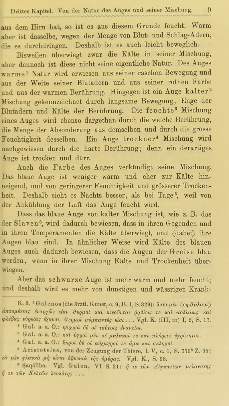 Drittes Kapitel. Von der Natur des Auges und seiner Mischung. ^J) aus dem Hirn hat, so ist es aus diesem Grunde feucht. Warm aber ist dasselbe, wegen der Menge von Blut- und Schlag-Adern, die es durchdringen. Deshalb ist es auch leicht beweglich. Bisweilen überwiegt zwar die Kälte in seiner Mischung, aber dennoch ist diese nicht seine eigentliche Natur. Des Auges warme1 Natur wird erwiesen aus seiner raschen Bewegung und aus der Weite seiner Blutadern und aus seiner rothen Farbe und aus der warmen Berührung. Hingegen ist ein Auge kalter2 Mischung gekennzeichnet durch langsame Bewegung, Enge der Blutadern und Kälte der Berührung. Die feuchte3 Mischung eines Auges wird ebenso dargethan durch die weiche Berührung, die Menge der Absonderung aus demselben und durch die grosse Feuchtigkeit desselben. Ein Auge trockner4 Mischung wird nachgewiesen durch die harte Berührung; denn ein derartiges Auge ist trocken und dürr. Auch die Farbe des Auges verkündigt seine Mischung. Das blaue Auge ist weniger warm und eher zur Kälte hin- neigend, und von geringerer Feuchtigkeit und grösserer Trocken- heit. Deshalb sieht es Nachts besser, als bei Tage5, weil von der Abkühlung der Luft das Auge feucht wird. Dass das blaue Auge von kalter Mischung ist, wie z. B. das der Slaven6, wird dadurch bewiesen, dass in ihren Gegenden und in ihren Temperamenten die Kälte überwiegt, und <(dabei) ihre Augen blau sind. In ähnlicher Weise wird Kälte des blauen Auges auch dadurch bewiesen, dass die Augen der Greise blau werden, wenn in ihrer Mischung Kälte und Trockenheit über- wiegen. Aber das schwarze Auge ist mehr warm und mehr feucht; und deshalb wird es mehr von dunstigen und wässrigen Krank- K. 3. 1 Galenos (die ärztl. Kunst, c. 9,B. I, S.329): övotuev <(6<pöalfioiy rmxojjevoig evuoyüg etat Öeoftol xal xivovvxai Qaöiug xe xal nolh'txig xai yUßug evqeiug fyovoi, {teQfiol ovfmavxeg etat .. . Vgl. K. (III, in) I, 2, S. 17. 1 Gal. a. a. 0.: yjv/ool de oi xovxoig ivnvxioi. Gal. a. a. 0.: xal vyqol (iev oi fialaxoi xe xal nlr/qeig vyqöxrjxog. * Gal. a. a. 0.: %noo't, de ot av/firjool re tifia xai <txXtiqoL 5 Aristoteles, von der Zeugung der Thiere, 1. V, c. 1, S. 779b Z. 35: tu fitv yiavxa /xrj eivai ö^vomu iijg fjfieqag. Vgl. K., S. 98. * fjaqäliba. Vgl. Galen, VI S. 21: ij xb xüv Atyvnxiav ^elavöxrig fj xe t&P Ke'i.xöjv Xevxöirjg . . .