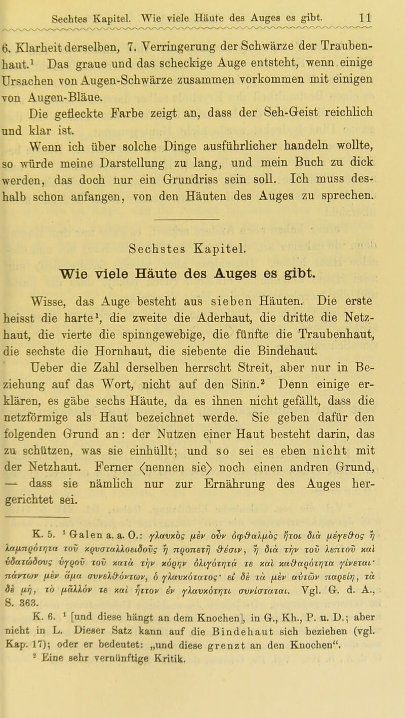 6. Klarheit derselben, 7. Verringerung der Schwärze der Trauben- haut.1 Das graue und das scheckige Auge entsteht, wenn einige Ursachen von Augen-Schwärze zusammen vorkommen mit einigen von Augen-Bläue. Die gefleckte Farbe zeigt an, dass der Seh-Geist reichlich und klar ist. Wenn ich über solche Dinge ausführlicher handeln wollte, so würde meine Darstellung zu lang, und mein Buch zu dick werden, das doch nur ein Grundriss sein soll. Ich muss des- halb schon anfangen, von den Häuten des Auges zu sprechen. Sechstes Kapitel. Wie viele Häute des Auges es gibt. Wisse, das Auge besteht aus sieben Häuten. Die erste heisst die harte1, die zweite die Aderhaut, die dritte die Netz- haut, die vierte die spinngewebige, die fünfte die Traubenhaut, die sechste die Hornhaut, die siebente die Bindehaut. Ueber die Zahl derselben herrscht Streit, aber nur in Be- ziehung auf das Wort, nicht auf den Sinn.2 Denn einige er- klären, es gäbe sechs Häute, da es ihnen nicht gefällt, dass die netzförmige als Haut bezeichnet werde. Sie geben dafür den folgenden Grund an: der Nutzen einer Haut besteht darin, das zu schützen, was sie einhüllt; und so sei es eben nicht mit der Netzhaut. Ferner <(nennen sie) noch einen andren Grund, — dass sie nämlich nur zur Ernährung des Auges her- gerichtet sei. K. 5. 1 Galen a.a.O.: fXavxbg fiev ovv 6g>-&aXfibg tjxoi öiä [ieye&og tj iaurtooxrjxn xov xovaxaHoeidovg r] nqonexij -&e(Tiv, r\ diu xrjv xov Xbtixov xal vduxmdovg vyqov xov xuxu xrjv xöqrjv b).t/f6xr]xa. xe xal xaxtctQÖxrjxa yivsxaf nuvxuv fiiv üftu ovvel&ovxcov, 6 ylavxoxaxog' ei Öb xa fiev avxäv naqBit], xa de ufj, xb fiäXlöv xe xai yxxov ev flavxöxrjxt o-vviaxaxai. Vgl. Gr. d. A., S. 363. K. 6. 1 [und diese hängt an dem Knochen ], in Gr., Kh., P. u. D.; aber nicht in L. Dieser Satz kann auf die Bindehaut sich beziehen (vgl. Kap. 17); oder er bedeutet: „und diese grenzt an den Knochen. * Eine sehr vernünftige Kritik.