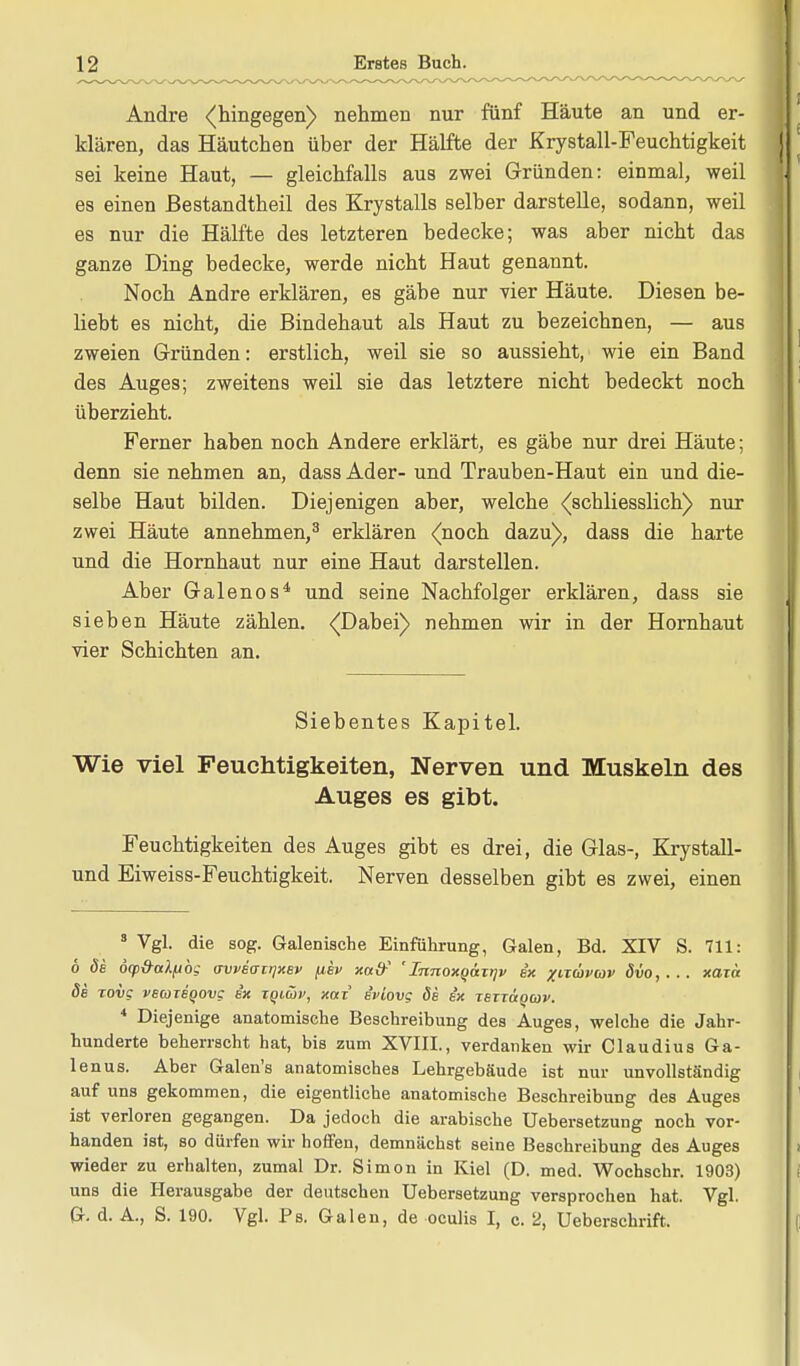 Andre «(hingegen) nehmen nur fünf Häute an und er- klären, das Häutchen über der Hälfte der Krystall-Feuchtigkeit sei keine Haut, — gleichfalls aus zwei Gründen: einmal, weil es einen ßestandtheil des Krystalls selber darstelle, sodann, weil es nur die Hälfte des letzteren bedecke; was aber nicht das ganze Ding bedecke, werde nicht Haut genannt. Noch Andre erklären, es gäbe nur vier Häute. Diesen be- liebt es nicht, die Bindehaut als Haut zu bezeichnen, — aus zweien Gründen: erstlich, weil sie so aussieht, wie ein Band des Auges; zweitens weil sie das letztere nicht bedeckt noch überzieht. Ferner haben noch Andere erklärt, es gäbe nur drei Häute; denn sie nehmen an, dass Ader- und Trauben-Haut ein und die- selbe Haut bilden. Diejenigen aber, welche (schliesslich) nur zwei Häute annehmen,3 erklären (noch dazu), dass die harte und die Hornhaut nur eine Haut darstellen. Aber Galenos4 und seine Nachfolger erklären, dass sie sieben Häute zählen. (Dabei) nehmen wir in der Hornhaut vier Schichten an. Siebentes Kapitel. Wie viel Feuchtigkeiten, Nerven und Muskeln des Auges es gibt. Feuchtigkeiten des Auges gibt es drei, die Glas-, Krystall- und Eiweiss-Feuchtigkeit. Nerven desselben gibt es zwei, einen 3 Vgl. die sog. Galenische Einführung, Galen, Bd. XIV S. 711: 6 de 6(pd-aXftbg aweaiijxev ^ev xa{f 'InnoxQatqv ex xixüvaiv Svo,... xaza de Tovg veareQOvc ex tqiüv, xaz eviovg de ex TexTaqav. 4 Diejenige anatomische Beschreibung des Auges, welche die Jahr- hunderte beherrscht hat, bis zum XVIII., verdanken wir Claudius Ga- lenus. Aber Galen's anatomisches Lehrgebäude ist nur unvollständig auf uns gekommen, die eigentliche anatomische Beschreibung des Auges ist verloren gegangen. Da jedoch die arabische Uebersetzung noch vor- handen ist, so dürfen wir hoffen, demnächst seine Beschreibung des Auges wieder zu erhalten, zumal Dr. Simon in Kiel (D. med. Wochschr. 1903) uns die Herausgabe der deutschen Uebersetzung versprochen hat. Vgl. G. d. A., S. 190. Vgl. Ps. Galen, de oculis I, c. 2, Ueberschrift.