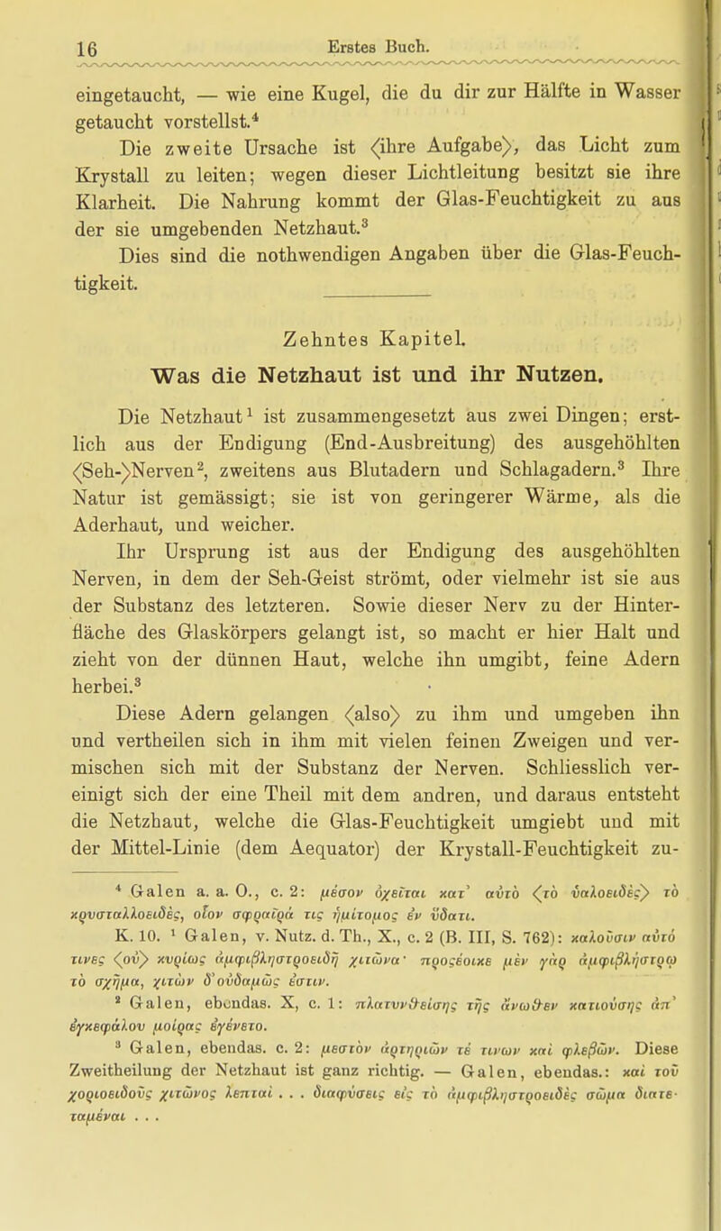 eingetaucht, — wie eine Kugel, die du dir zur Hälfte in Wasser getaucht vorstellst.4 Die zweite Ursache ist <ihre Aufgabe), das Licht zum Krystall zu leiten; wegen dieser Lichtleitung besitzt sie ihre Klarheit. Die Nahrung kommt der Glas-Feuchtigkeit zu aus der sie umgebenden Netzhaut.3 Dies sind die nothwendigen Angaben über die Glas-Feuch- tigkeit. Zehntes Kapitel. Was die Netzhaut ist und ihr Nutzen. Die Netzhaut1 ist zusammengesetzt aus zwei Dingen; erst- lich aus der Endigung (End-Ausbreitung) des ausgehöhlten (Seh-)Nerven2, zweitens aus Blutadern und Schlagadern.3 Ihre Natur ist gemässigt; sie ist von geringerer Wärme, als die Aderhaut, und weicher. Ihr Ursprung ist aus der Endigung des ausgehöhlten Nerven, in dem der Seh-Geist strömt, oder vielmehr ist sie aus der Substanz des letzteren. Sowie dieser Nerv zu der Hinter- fläche des Glaskörpers gelangt ist, so macht er hier Halt und zieht von der dünnen Haut, welche ihn umgibt, feine Adern herbei.3 Diese Adern gelangen <also) zu ihm und umgeben ihn und vertheilen sich in ihm mit vielen feinen Zweigen und ver- mischen sich mit der Substanz der Nerven. Schliesslich ver- einigt sich der eine Theil mit dem andren, und daraus entsteht die Netzhaut, welche die Glas-Feuchtigkeit umgiebt und mit der Mittel-Linie (dem Aequator) der Krystall-Feuchtigkeit zu- 4 Galen a. a. 0., c. 2: fieaov ö/etiai xaz' avzb <^rö vcdoeidegy zb XQvazodloeideg, olov aq>Q(ttqä zig Tjfxizofiog iv vdazi. K. 10. 1 Galen, v. Nutz. d. Th., X., c. 2 (B. III, S. 762): xalovviv avzö zipbc <ov) xvqiug nfiqiißlrjffzQOEiörj /itüfa' nqogeoixe fiev j'räo a^q>ißh)<Jtqcp zb o/r/fia, %iz6)v d'ovöotfiwc taztf. a Galen, ebondas. X, c. 1: nlazwtyBiaqg zfjg avcodsv xaziovaijc an BiyxecpaXov fioiqag iyivezo. 3 Galen, ebendas. c. 2: /xetizbi> «or^oiüv zb zwtüv xni qileßwv. Diese Zweitheilung der Netzhaut ist ganz richtig. — Galen, ebendas.: xai toxi XOQioeiöovg ^■trwyo? lentai . . . diaqivaeig et'g zb (i/.iq>ißli.ij(jTQOSLÖBg ou/itt dtaze- zaftevai . . .