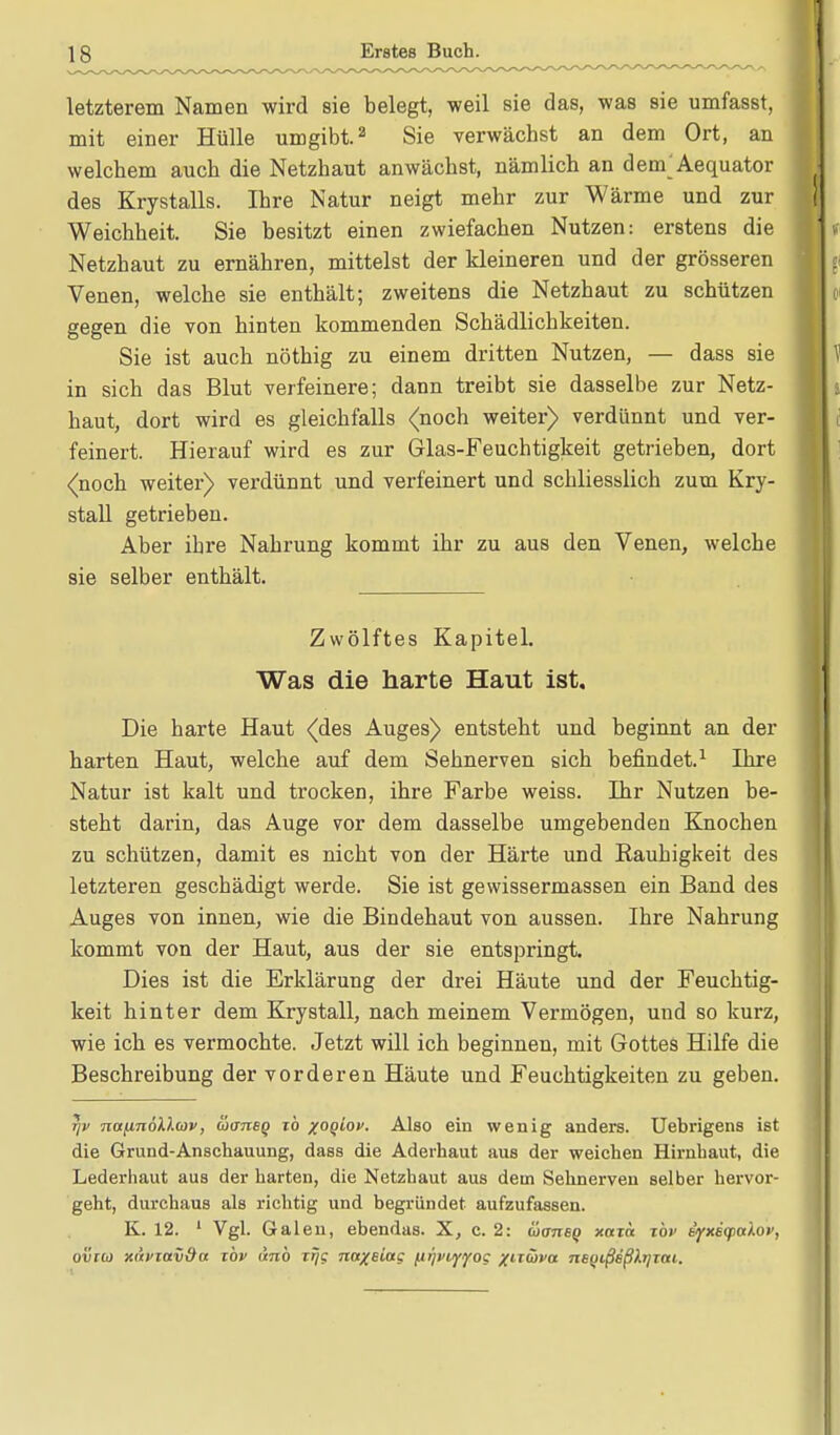 letzterem Namen wird sie belegt, weil sie das, was sie umfasst, mit einer Hülle umgibt.2 Sie verwächst an dem Ort, an welchem auch die Netzhaut anwächst, nämlich an dem^Aequator des Krystalls. Ihre Natur neigt mehr zur Wärme und zur Weichheit. Sie besitzt einen zwiefachen Nutzen: erstens die Netzhaut zu ernähren, mittelst der kleineren und der grösseren Venen, welche sie enthält; zweitens die Netzhaut zu schützen gegen die von hinten kommenden Schädlichkeiten. Sie ist auch nöthig zu einem dritten Nutzen, — dass sie in sich das Blut verfeinere; dann treibt sie dasselbe zur Netz- haut, dort wird es gleichfalls (noch weiter) verdünnt und ver- feinert. Hierauf wird es zur Glas-Feuchtigkeit getrieben, dort (noch weiter) verdünnt und verfeinert und schliesslich zum Kry- stall getrieben. Aber ihre Nahrung kommt ihr zu aus den Venen, welche sie selber enthält. Zwölftes Kapitel. Was die harte Haut ist. Die harte Haut (des Auges) entsteht und beginnt an der harten Haut, welche auf dem Sehnerven sich befindet.1 Ihre Natur ist kalt und trocken, ihre Farbe weiss. Ihr Nutzen be- steht darin, das Auge vor dem dasselbe umgebenden Knochen zu schützen, damit es nicht von der Härte und Rauhigkeit des letzteren geschädigt werde. Sie ist gewissermassen ein Band des Auges von innen, wie die Bindehaut von aussen. Ihre Nahrung kommt von der Haut, aus der sie entspringt. Dies ist die Erklärung der drei Häute und der Feuchtig- keit hinter dem Krystall, nach meinem Vermögen, und so kurz, wie ich es vermochte. Jetzt will ich beginnen, mit Gottes Hilfe die Beschreibung der vorderen Häute und Feuchtigkeiten zu geben. 7jv nafinöllbiv, waneq ib %oqiov. Also ein wenig anders. Uebrigens ist die Grund-Anschauung, dass die Aderhaut aus der weichen Hirnhaut, die Lederhaut aus der harten, die Netzhaut aus dem Sehnerven selber hervor- geht, durchaus als richtig und begründet aufzufassen. K. 12. 1 Vgl. Galen, ebendas. X, c. 2: üansq xaia t'ov iyxe(palov, otlroj xdfiavda xbv vtnb i% naxeiag /jijviyyoc /itüfa TisqißdßkrjTtti.