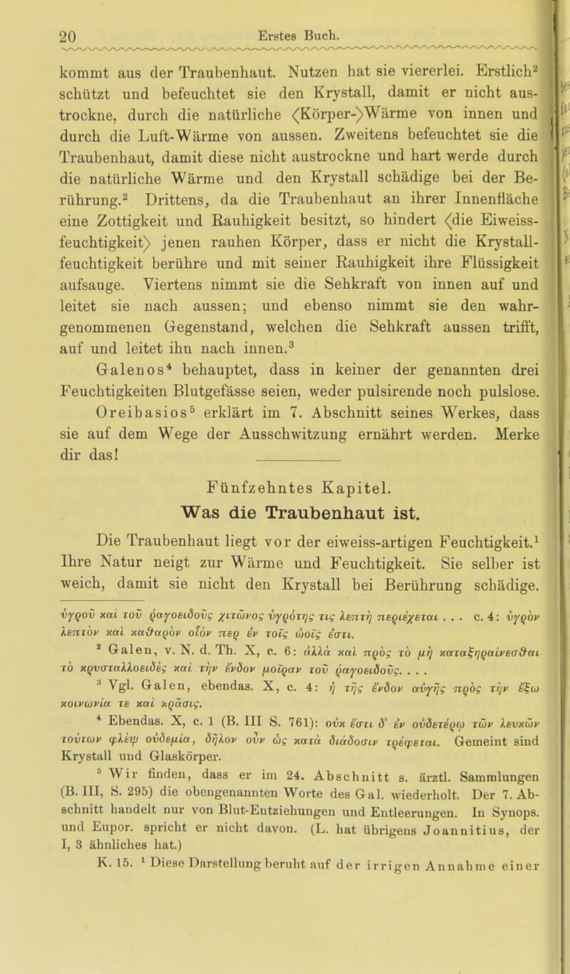 kommt aus der Traubenhaut. Nutzen hat sie viererlei. Erstlich2 schützt und befeuchtet sie den Krystall, damit er nicht aus- trockne, durch die natürliche <Körper-)Wärme von innen und durch die Luft-Wärme von aussen. Zweitens befeuchtet sie die Traubenhaut, damit diese nicht austrockne und hart werde durch die natürliche Wärme und den Krystall schädige bei der Be- rührung.2 Drittens, da die Traubenhaut an ihrer Innenfläche eine Zottigkeit und Rauhigkeit besitzt, so hindert (die Eiweiss- feuchtigkeit) jenen rauhen Körper, dass er nicht die Krystall- feuchtigkeit berühre und mit seiner Rauhigkeit ihre Flüssigkeit aufsauge. Viertens nimmt sie die Sehkraft von innen auf und leitet sie nach aussen; und ebenso nimmt sie den wahr- genommenen Gegenstand, welchen die Sehkraft aussen trifft, auf und leitet ihn nach innen.3 G-alenos4 behauptet, dass in keiner der genannten drei Feuchtigkeiten Blutgefässe seien, weder pulsirende noch pulslose. Oreibasios5 erklärt im 7. Abschnitt seines Werkes, dass sie auf dem Wege der Ausschwitzung ernährt werden. Merke dir das! Fünfzehntes Kapitel. Was die Traubenhaut ist. Die Traubenhaut liegt vor der eiweiss-artigen Feuchtigkeit.1 Ihre Natur neigt zur Wärme und Feuchtigkeit. Sie seiher ist weich, damit sie nicht den Krystall hei Berührung schädige. vyoov xai tov Qayoeidovg /iTÖivog vyooTyg Jig Xsmrj negie/BTai ... c. 4: vyqbv Ibutop xai xa&aQov olov nsq ei> rotg (ooig «ort. 2 Galen, v. N. d. Th. X, c. 6: dllä xai ngbg zb filj xata^qaivecr&at, TÖ XQvazalXosLÖsg xai tt/v s'pdov fioiQav tov QayoBiäovg. . . . 3 Vgl. Galen, ebendas. X, c. 4: r) Trjg bpÖop avfrjg ngög tI/p e?a> xoivwvia tb xai xgaoig. 4 Ebendas. X, c. 1 (B. III S. 761): ovx £'au ö' bp oiidsTeoeo tüp Ibvxcöp tovtuv (pXay ovösfita, örjlov ow tig xaiä diddoaip TOEqjBiai. Gemeint sind Krystall und Glaskörper. 5 Wir finden, dass er im 24. Abschnitt s. ärztl. Sammlungen (B.III, S. 295) die obengenannten Worte des Gal. wiederholt. Der T.Ab- schnitt handelt nur von Blut-Entziehungen und Entleerungen. In Synops. und Eupor. spricht er nicht davon. (L. hat übrigens Joannitius, der I, 3 ähnliches hat.) K. 15. 1 Diese Darstellung beruht auf der irrigen Annahme einer