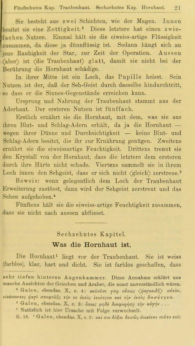 Sie besteht aus zwei Schichten, wie der Magen. Innen besitzt sie eine Zottigkeit.2 Diese letztere hat einen zwie- fachen Nutzen. Einmal hält sie die ei weiss-artige Flüssigkeit zusammen, da diese ja dünnflüssig ist. Sodann hängt sich an jene Rauhigkeit der Star, zur Zeit der Operation. Aussen (aber) ist (die Traubeuhaut) glatt, damit sie nicht bei der Berührung die Hornhaut schädige. In ihrer Mitte ist ein Loch, das Pupille heisst. Sein Nutzen ist der, daß der Seh-Geist durch dasselbe hindurchtritt, : so dass er die Sinnes-Gegenstände erreichen kann. Ursprung und Nahrung der Traubenhaut stammt aus der Aderhaut. Der ersteren Nutzen ist fünffach. Erstlich ernährt sie die Hornhaut, mit dem, was sie aus ihren Blut- und Schlag-Adern erhält, da ja die Hornhaut — wegen ihrer Dünne und Durchsichtigkeit — keine Blut- und Schlag-Adern besitzt, die ihr zur Ernährung genügen. Zweitens ernährt sie die eiweissartige Feuchtigkeit. Drittens trennt sie den Krystall von der Hornhaut, dass die letztere dem ersteren durch ihre Härte nicht schade. Viertens sammelt sie in ihrem Loch innen den Sehgeist, dass er sich nicht (gleich) zerstreue.3 Beweis: wenn gelegentlich dem Loch der Traubenhaut Erweiterung zustösst, dann wird der Sehgeist zerstreut und das Sehen aufgehoben.4 Fünftens hält sie die eiweiss-artige Feuchtigkeit zusammen, dass sie nicht nach aussen abfliesst. Sechzehntes Kapitel. Was die Hornhaut ist. Die Hornhaut1 liegt vor der Traubenhaut. Sie ist weiss (farblos), klar, hart und dicht. Sie ist farblos geschaffen, dass sehr tiefen hinteren Augenkammer. Diese Annahme erklärt uns manche Ansichten der Griechen und Araber, die sonst unverständlich wären. * Galen, ebendas. X, c. 4: xnlovai faq ovrwc (öwyoeiörjy avtbv, tixnauvieg üayi aiarpvlfj; xfjv re ixiög '/.eiöxqra xai ri/v evTÖg önavTr/in. 3 Galen, ebendas. X, c. 3: önwg fir/de diayoQr/ar] xr)v avy^v . . . * Natürlich ist hier Ursache mit Folge verwechselt. K. 16. 1 Galen, ebendas. X, c. 3: xai voi do^ei deivöjg ioudfOH tovxo toic