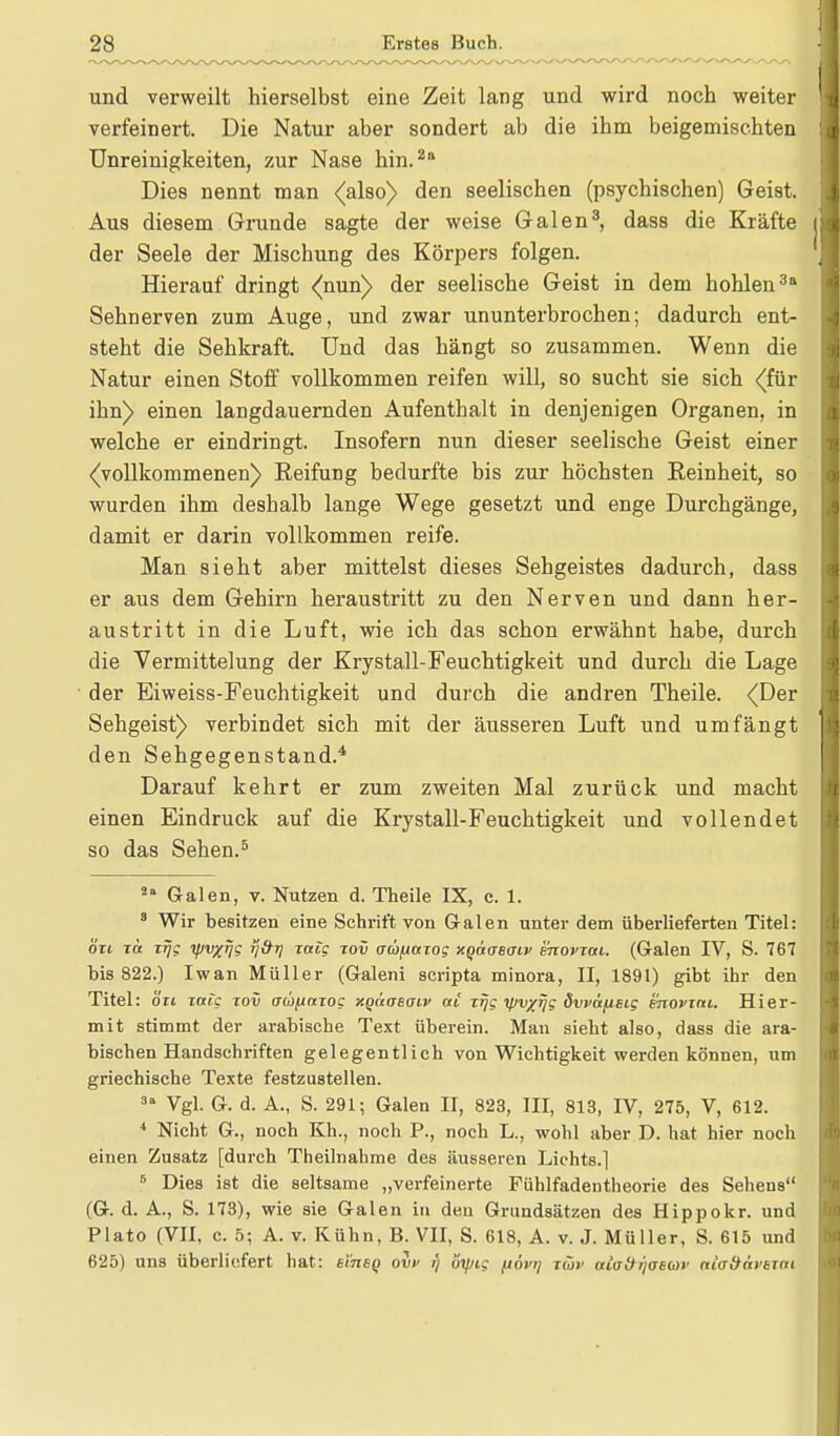 und verweilt hierselbst eine Zeit lang und wird noch weiter verfeinert. Die Natur aber sondert ab die ihm beigemischten Unreinigkeiten, zur Nase hin.2 a Dies nennt man (ahoi) den seelischen (psychischen) Geist. Aus diesem Grunde sagte der weise Galen3, dass die Kräfte der Seele der Mischung des Körpers folgen. Hierauf dringt (nun) der seelische Geist in dem hohlen3 Sehnerven zum Auge, und zwar ununterbrochen; dadurch ent- steht die Sehkraft. Und das hängt so zusammen. Wenn die Natur einen Stoff vollkommen reifen will, so sucht sie sich (für ihn) einen langdauernden Aufenthalt in denjenigen Organen, in welche er eindringt. Insofern nun dieser seelische Geist einer (vollkommenen) Reifung bedurfte bis zur höchsten Eeinheit, so wurden ihm deshalb lange Wege gesetzt und enge Durchgänge, damit er darin vollkommen reife. Man sieht aber mittelst dieses Sehgeistes dadurch, dass er aus dem Gehirn heraustritt zu den Nerven und dann her- austritt in die Luft, wie ich das schon erwähnt habe, durch die Vermittelung der Krystall-Feuchtigkeit und durch die Lage der Eiweiss-Feuchtigkeit und durch die andren Theile. (Der Sehgeist) verbindet sich mit der äusseren Luft und umfängt den Sehgegenstand.4 Darauf kehrt er zum zweiten Mal zurück und macht einen Eindruck auf die Krystall-Feuchtigkeit und vollendet so das Sehen.5 2a Galen, v. Nutzen d. Theile IX, c. 1. 8 Wir besitzen eine Schrift von Galen unter dem überlieferten Titel: ölt to. xrjg yv/fj? T]&r) zotig zov oüpotzog xquaeaiv enovzai. (Galen IV, S. 767 bis 822.) Iwan Müller (Galeni scripta minora, II, 1891) gibt ihr den Titel: ozi zotig zov adiitaiog xgaaeaiv at zrjg r/Jv/Tjg dvpäfisig snovzni. Hier- mit stimmt der arabische Text überein. Man sieht also, dass die ara- bischen Handschriften gelegentlich von Wichtigkeit werden können, um griechische Texte festzustellen. 31 Vgl. G. d. A., S. 291; Galen II, 823, III, 813, IV, 275, V, 612. * Nicht G., noch Kh., noch P., noch L., wohl aber D. hat hier noch einen Zusatz [durch Theilnahme des äusseren Lichts.] 5 Dies ist die seltsame „verfeinerte Fiihlfadentheorie des Sehens (G. d. A., S. 173), wie sie Galen in den Grundsätzen des Hippokr. und Plato (VII, c. 5; A. v. Kühn, B. VII, S. 618, A. v. J. Müller, S. 615 und 625) uns überliefert hat: si'tibq ovv r) öy/ig (tövi) tüv alofrrjoecor nia&äi'sjm