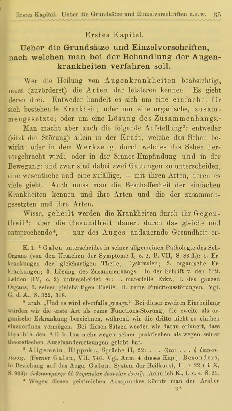 Erstes Kapitel. Ueber die Grundsätze und Einzelvorschriften, nach welchen man bei der Behandlung der Augen- krankheiten verfahren soll. Wer die Heilung von Augenkrankheiten beabsichtigt, muss «(zuvörderst) die Arten der letzteren kennen. Es giebt deren drei. Entweder handelt es sieb um eine einfache, für sich bestehende Krankheit; oder um eine organisebe, zusam- mengesetzte; oder um eine Lösung des Zusammenhangs.1 Man macht aber auch die folgende Aufstellung2: entweder (sitzt die Störung) allein in der Kraft, welche das Sehen be- wirkt; oder in dem Werkzeug, durch welches das Sehen her- vorgebracht wird; oder in der Sinnes-Empfindung und in der Bewegung: und zwar sind dabei zwei Gattungen zu unterscheiden, eine wesentliche und eine zufällige, — mit ihren Arten, deren es viele giebt. Auch muss man die Beschaffenheit der einfachen Krankheiten kennen und ihre Arten und die der zusammen- gesetzten und ihre Arten. Wisse, geheilt werden die Krankheiten durch ihr Gegen- theil3; aber die Gesundheit dauert durch das gleiche und entsprechende4, — nur des Auges andauernde Gesundheit er- K. 1. 1 Galen unterscheidet in seiner allgemeinen Pathologie des Seh- Organs (von den Ursachen der Symptome I, c. 2, B. VII, S. 86 ff.): 1. Er- krankungen der' gleichartigen Theile, Dyskrasien; 2. organische Er- krankungen; 3. Lösung des Zusammenhangs. In der Schrift v. den örtl. Leiden (IV, c. 2) unterscheidet er: I. materielle Erkr., 1. des ganzen Organs, 2. seiner gleichartigen Theile; II. reine Functionsstörungen. Vgl. G. d. A., S. 322, 318. * arab. „Und es wird ebenfalls gesagt. Bei dieser zweiten Eintheilung würden wir die erste Art als reine Functions-Störung, die zweite als or- ganische Erkrankung bezeichnen, während wir die dritte nicht so einfach einzuordnen vermögen. Bei diesen Sätzen werden wir daran erinnert, dass Usaibia den Ali b. Isa mehr wegen seiner praktischen als wegen seiner theoretischen Auseinandersetzungen gelobt hat. 3 Allgemein, Hippokr., Sprüche II, 22: . . . irjiai . . . i) vnsvai'- xibxjig. (Ferner Galen, VII, 746. Vgl. Anm. 4 dieses Kap.) Besonders, in Beziehung auf das Auge, Galen, System der Heilkunst, II, c. 22 (B. X, S. 939): tvdaiy.vvjibvrjv öt ÜEqnneLav ivuviinv iavijj. Aehnlich K., I, c. 4, S. 21. * Wegen dieses geistreichen Ausspruches könnte man den Araber 3*