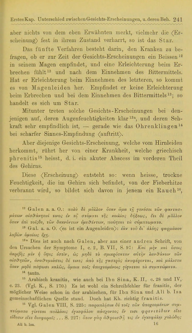 aber nichts von dem eben Erwähnten merkt, vielmehr die (Er- scheinung) fest in ihrem Zustand verharrt, so ist das Star. Das fünfte Verfahren besteht darin, den Kranken zu be- fragen, ob er zur Zeit der Gesichts-Erscheinungen ein Beissen12 in seinem Magen empfindet, und eine Erleichterung beim Er- brechen fühlt12 und nach dem Einnehmen des ßittermittels. Hat er Erleichterung beim Einnehmen des letzteren, so kommt es von Magenleiden her. Empfindet er keine Erleichterung beim Erbrechen und bei dem Einnehmen des Bittermittels13; so handelt es sich um Star. Mitunter treten solche Gesichts-Erscheinungen bei den- jenigen auf, deren Augenfeuchtigkeiten klar13a, und deren Seh- kraft sehr empfindlich ist, — gerade wie das Ohrenklingen14 bei scharfer Sinnes-Empfindung (auftritt). Aber diejenige Gesichts-Erscheinung, welche vom Hirnleiden herkommt, rührt her von einer Krankheit, welche griechisch phrenitis15 heisst, d. i. ein akuter Abscess im vorderen Theil des Gehirns. Diese (Erscheinung) entsteht so: wenn heisse, trockne Feuchtigkeit, die im Gehirn sich befindet, von der Fieberhitze verbrannt wird, so bildet sich davon in jenem ein Rauch10, 12 Galen a. a. 0.: noXv de fiüilov özav tifiu zfj yeveaet. zäv (puvzuff- liuzwv ulab-üvrjxui zivog ev za azöfiuzi xrjg xoiUag Örjljeaig, en de (xullof ata» ini zoigde, zwt> öuxvÖvküv efiefrivzoip, navtjzai zu av/XTizcofiaza. 13 Gal. a. a. 0. (es ist ein Augenleiden): e'av tov St üXöijg qiuquüxov Xußojv bfioiwg t/>j. 13i Dies ist auch nach Galen, aber aus einer andren Schrift, von den Ursachen der Symptome I, c. 2, B. VII, S. 97: Kai firjv xul öaoig üxqißr/g fiev f) oipig taziv, ug firjöe zb afiixQÖzuzof uvi/jv Xav&üveiv züt> 'Ufjdrjzö)v, tivuövuiüaeig Öe ziveg ünb zfjg yaazgbg uvucpeqovzai, aal ftaXiara map iMTjöb ntipojai xaXüig, öfxotu zotg vno%eofievotg yvfvezat, zu av^nzüfiaza. u tanln. 15 Arabisch kranitis, wie auch bei Ihn Sina, K. II, c. 28 und IV, c. 23. (Vgl. K., S. 170.) Es ist wohl ein Schreibfehler für franitis, der möglicher Weise schon in der arabischen, für Ibn Sina und Ali b. Isa gemeinschaftlichen Quelle stand. Doch hat Kh. richtig franitis. Vgl. Galen VIII, S. 225: nniianXr/inu Öe zoig zaiv vnoxeo^ei'ut' (ru.u- Ttio'tutuu ylvezfu noXXüxt; ifXBCp&Xov muv/ovzog ev etat (pQei>iziöo>i> ehe etdeaif elte dia<pOQat$ ... S. 227: nuv f&Q a&QOUT&fl Tis & eyxe<püho ynXihöi/g AU b. Isa. 16
