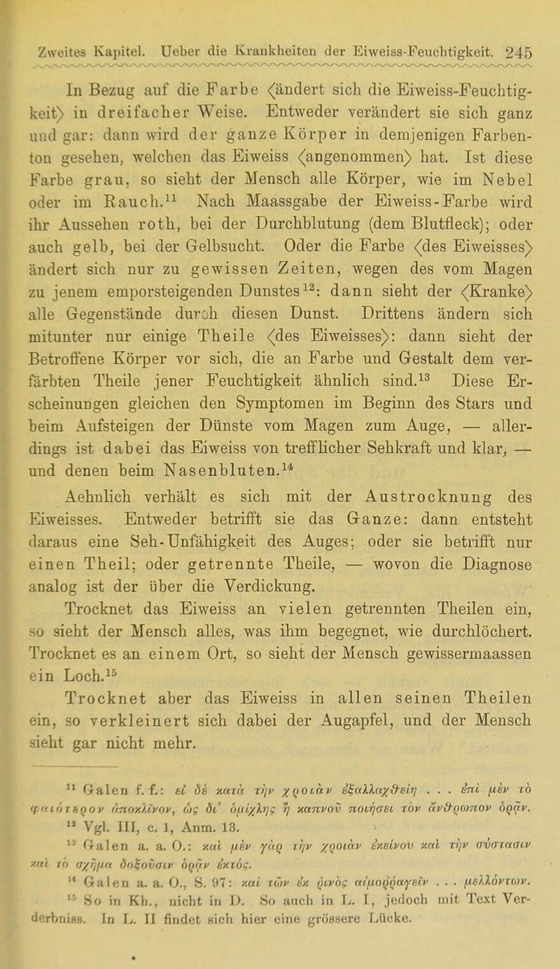 In Bezug auf die Farbe (ändert sich die Eiweiss-Feuchtig- keit) in dreifacher Weise. Entweder verändert sie sich ganz und gar: dann wird der ganze Körper in demjenigen Farben- ton gesehen, welchen das Eiweiss (angenommen) hat. Ist diese Farbe grau, so sieht der Mensch alle Körper, wie im Nebel oder im Rauch.11 Nach Maassgabe der Eiweiss-Farbe wird ihr Aussehen roth, bei der Durchblutung (dem Blutfleck); oder auch gelb, bei der Gelbsucht. Oder die Farbe (des Eiweisses) ändert sich nur zu gewissen Zeiten, wegen des vom Magen zu jenem emporsteigenden Dunstes12: dann sieht der (Kranke) alle Gegenstände durch diesen Dunst. Drittens ändern sich mitunter nur einige Theile (des Eiweisses): dann sieht der Betroffene Körper vor sich, die an Farbe und Gestalt dem ver- färbten Theile jener Feuchtigkeit ähnlich sind.13 Diese Er- scheinungen gleichen den Symptomen im Beginn des Stars und beim Aufsteigen der Dünste vom Magen zum Auge, — aller- dings ist dabei das Eiweiss von trefflicher Sehkraft und klar, — und denen beim Nasenbluten.14 Aehnlich verhält es sich mit der Austrocknung des Eiweisses. Entweder betrifft sie das Ganze: dann entsteht daraus eine Seh-Unfähigkeit des Auges; oder sie betrifft nur einen Theil; oder getrennte Theile, — wovon die Diagnose analog ist der über die Verdickung. Trocknet das Eiweiss an vielen getrennten Theilen ein, so sieht der Mensch alles, was ihm begegnet, wie durchlöchert. Trocknet es an einem Ort, so sieht der Mensch gewissermaassen ein Loch.15 Trocknet aber das Eiweiss in allen seinen Theilen ein, so verkleinert sich dabei der Augapfel, und der Mensch sieht gar nicht mehr. u Galen f. f.: et de xnxk xt]v yooiav e^nlhryd-eiri . . . eni ftev to <(  11) tenov aitoxltvov, ug dt' öid/Xrig 7] xanvov noirjaBt tov av&Qanov oq^v. JJ Vgl. III, c. 1, Anm. 13] u Galen a. a. 0.: xal iubv yito i!/i> yooinv ixsivov xal ti)v avornaw teil 10 V/ri/in lio^oiiaiv ÖDtfV e'xiog.  Galen a. a. 0., S. 97: xui cüv h'x ntvbg cti'noQÖayetv . ■ • /.telXövtiov. 15 80 in Kh., nicht in D. So auch in L. I, jedoch mit Text Ver- derbniss. In L. II findet Hich hier eine grössere Lücke.