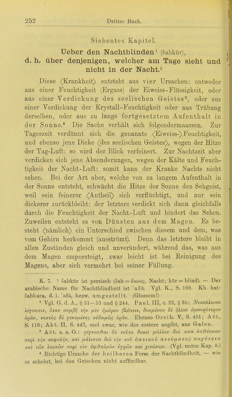 Siebentes Kapitel. üeber den Nachtblinden1 (sabkür), d. h. über denjenigen, welcher am Tage sieht und nicht in der Nacht.2 Diese (Krankheit) entsteht aus vier Ursachen: entweder aus einer Feuchtigkeit (Erguss) der Eiweiss-Flüssigkeit, oder aus einer Verdickung des seelischen Geistes3, oder aus einer Verdickung der Krystall-Feuchtigkeit oder aus Trübung derselben, oder aus zu lange fortgesetztem Aufenthalt in der Sonne.4 Die Sache verhält sich folgendermaassen. Zur Tageszeit verdünnt sich die genannte (Eiweiss-) Feuchtigkeit, und ebenso jene Dicke (des seelischen Geistes), wegen der Hitze der Tag-Luft: so wird der Blick verfeinert. Zur Nachtzeit aber verdicken sich jene Absonderungen, wegen der Kälte und Feuch- tigkeit der Nacht-Luft: somit kann der Kranke Nachts nicht sehen. Bei der Art aber, welche von zu langem Aufenthalt in der Sonne entsteht, schwächt die Hitze der Sonne den Sehgeist, weil sein feinerer (Antheil) sich verflüchtigt, und nur sein dickerer zurückbleibt: der letztere verdickt sich dann gleichfalls durch die Feuchtigkeit der Nacht-Luft und hindert das Sehen. Zuweilen entsteht es von Dünsten aus dem Magen. Es be- steht (nämlich) ein Unterschied zwischen diesem und dem, was vom Gehirn herkommt (ausströmt). Denn das letztere bleibt in allen Zuständen gleich und unverändert, während das, was aus dem Magen emporsteigt, zwar leicht ist bei Reinigung des Magens, aber sich vermehrt bei seiner Füllung. K. 7. 1 sabkür ist persisch (Sab = vnvog, Nacht; kür = blind). — Der arabische Name für Nachtblindheit ist 'aää. Vgl. K., S. 169. Kh. hat: sabkara, d. i. 'asa, bezw. umgestellt. (Glossem!) 2 Vgl. Gr. d. A., § 51—53 und § 244. Paul. III, c. 22, § 35: Nvxxälana Xeyovffiv, öxav avjißij xr\v (iev rj^eqav ßkmsiv, övofievov de rjXiov äpavQoxeQov fiQäv, vvxxbg de fevo^iefrjc ovdafiäg öqüv. Ebenso Oreib. V, S. 451; Aet., S. 116; Akt. II, S. 447, und zwar, wie der erstere angibt, aus Galen. 3 Aet. a. a. 0.: yiyjwöm de xovxo doxet (lak'kov Siä xiva nadeveini' neQi x!/v xeq>uki]v, xctl (xülujxa ötix ti)c tov önxixov nvevftaxoc na%vxrixa xotl xüv lomcöv neqi xbv öqiS-alfibv vygmv xai /ixcavui1. (Vgl. unten Kap. 8.) 4 Richtige Ursache der heilbaren Form der Nachtblindheit, — wie es scheint, bei den Griechen nicht auffindbar.