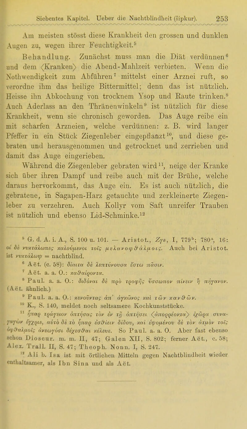 Am meisten stösst diese Krankheit den grossen und dunklen Augen zu, wegen ihrer Feuchtigkeit.5 Behandlung. Zunächst muss man die Diät verdünnen6 und dem {Kranken) die Abend-Mahlzeit verbieten. Wenn die Notwendigkeit zum Abführen7 mittelst einer Arznei ruft, so verordne ihm das heilige Bittermittel; denn das ist nützlich. Heisse ihn Abkochung von trocknem Ysop und Raute trinken.8 Auch Aderlass an den Thränenwinkeln9 ist nützlich für diese Krankheit, wenn sie chronisch geworden. Das Auge reibe ein mit scharfen Arzneien, welche verdünnen: z. B. wird langer Pfeffer in ein Stück Ziegenleber eingepflanzt10, und diese ge- braten und herausgenommen und getrocknet und zerrieben und damit das Auge eingerieben. Während die Ziegenleber gebraten wird11, neige der Kranke sich über ihren Dampf und reibe auch mit der Brühe, welche daraus hervorkommt, das Auge ein. Es ist auch nützlich, die gebratene, in Sagapen-Harz getauchte und zerkleinerte Ziegen- leber zu verzehren. Auch Kollyr vom Saft unreifer Trauben ist nützlich und ebenso Lid-Scbminke.12 8 Gr. d. A. i. A., S. 100 u. 101. — Aristot, Zye, I, 779b; 780a, IC: oi öi vvxiü/.cone; xuloviievoi roig {lelavotp&ulnoig. Auch bei Aristot. ist yvy.xülcüifj = nachtblind. 6 Aet. (c. 58): duuia öe }.smvi>ovaa eaico nvtaov. 7 Aet. a. a. 0.: xu&aiqovTa. 8 Paul. a. a. 0.: didovai de ngb tQocprjg voaanov nLvew 5; ni]favov. (Aet. ähnlich.) 9 Paul. a. a. 0.: xevovvxag an ayx&vog xai xcöv xav&cov. 10 K., S. 140, meldet noch seltsamere Kochkunststücke. 11 r/nuQ xnuytiov ünxi](sag xbv iv xrj dnxrjuei ([unoQQSOfTay ix&Qa avva- fwycvp ty/ou, uiiib dt xb iinaq tad-ieiv öiöov, xai tipoiiBvov Se xbv thfibv xoig iqt&aXftols äveuyöai Öe/tafrai xeleve. So Paul. a. a. 0. Aber fast ebenso schon Dioscur. m. m. II, 47; Galen XII, S. 802; ferner Aet., c. 58; Alex. Trall. II, S. 47; Theoph. Nonn. I, S. 247. 11 Ali b. Isa ist mit örtlichen Mitteln gegen Nachtblindheit wieder enthaltsamer, als Ibn Sina und als Aet.